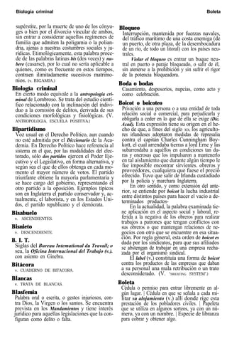 Biología criminal Boleta
supérstite, por la muerte de uno de los cónyu-
ges o bien por el divorcio vincular de ambos,
sin entrar a considerar aquellos regímenes de
familia que admiten la poligamia o la polian-
dria, ajenas a nuestras costumbres sociales y ju-
rídicas. Etimológicamente, esta palabra proce-
de de las palabras latinas bis (dos veces) y nu-
bere (casarse), por lo cual no sería aplicable a
quienes, como es frecuente en estos tiempos,
contraen ilimitadamente sucesivos matrimo-
nios. (v. BIGAMIA.)
Biología criminal
En cierto modo equivale a la antropología cri-
minal de Lombroso. Se trata del estudio cientí-
fico relacionado con la inclinación del indivi-
duo a la comisión de delitos, derivada de sus
condiciones morfológicas y fisiológicas. (V.
ANTROPOLOGIA, ESCUELA POSITIVA.)
Bipartidismo
Voz usual en el Derecho Político, aun cuando
no esté admitida por el Diccionario de la Aca-
demia. En Derecho Político hace referencia al
sistema en el que, por las modalidades del elec-
torado, sólo dos partidos ejercen el Poder Eje-
cutivo y el Legislativo, en forma alternativa, y
según sea el que de ellos obtenga en cada mo-
mento el mayor número de votos. El partido
triunfante obtiene la mayoría parlamentaria y
se hace cargo del gobierno, representando el
otro partido a la oposición. Ejemplos típicos
son en Inglaterra el partido conservador y, ac-
tualmente, el laborista, y en los Estados Uni-
dos, el partido republicano y el demócrata.
Bisabuelo
v. ASCENDIENTES.
Bisnieto
v. DESCENDIENTE.
B. I. T.
Siglas del Bureau Intemational du Travail; o
sea, la Oficina Internacional del Trabajo (v.).
con asiento en Ginebra.
Bitácora
v. CUADERNO DE BITACORA.
Blancas
v. TRATA DE BLANCAS.
Blasfemia
Palabra oral o escrita, o gestos injuriosos, con-
tra Dios, la Virgen o los santos. Se encuentra
prevista en los Mandamientos y tiene interés
jurídico para aquellas legislaciones que la con-
figuran como delito o falta.
Bloqueo
Interrupción, mantenida por fuerzas navales,
del tráfico marítimo de una costa enemiga (de
un puerto, de otra plaza, de la desembocadura
de un río, de todo un litoral) con los países neu-
trales.
Violar el bloqueo es entrar un buque neu-
tral en puerto o paraje bloqueado, o salir de él,
sin atenerse a la prohibición y sin sufrir el rigor
de la potencia bloqueadora.
Boda o bodas
Casamiento, desposorios, nupcias, como acto y
como celebración.
Boicot o boicoteo
Privación a una persona o a una entidad de toda
relación social o comercial, para perjudicarla y
obligarla a ceder en lo que de ella se exige (Dic.
Acad). Esta expresión tiene su origen en el he-
cho de que, a fines del siglo XIX, los agriculto-
res irlandeses adoptaron medidas de represalia
contra el capitán Charles Cunningham Boy-
kott, el cual arrendaba tierras a lord Erne y las
subarrendaba a aquéllos en condiciones tan du-
ras y onerosas que los impulsaron a mantenerlo
en tal aislamiento que durante algún tiempo le
fue imposible encontrar sirvientes. obreros y
proveedores, cualquiera que fuese el preció
ofrecido. Tuvo que salir de Irlanda custodiado
por la policía y marchara Inglaterra.
En otro sentido, y como extensión del ante-
rior, se entiende por boicot la lucha industrial
entre distintos países para hacer el vacío a de-
terminados productos-
En la actualidad, la palabra examinada tie-
ne aplicación en el aspecto social y laboral, re-
ferida a la negativa de los obreros para realizar
trabajos a patrones que tengan conflictos con
sus obreros o que mantengan relaciones de ne-
gocios con otro que se encuentre en esa situa-
ción. Por regla general, esta orden de boicot es
dada por los sindicatos, para que sus afiliados
se abstengan de trabajar en una empresa recha-
zada por el organismó sindical.
El label (v.) constituía una forma de boicot
contra los productos de las empresas que daban
a su personal una mala retribución o un trato
desconsiderado. (V. “SWEATING SYSTEM”.)
Boleta
Cédula o permiso para entrar libremente en al-
gún lugar. | Cédula en que se señala a cada mi-
litar su alojamiento (v.) allí donde rige esta
prestación de los pobladores civiles. | Papeleta
que se utiliza en algunos sorteos, ya con un nú-
mero, ya con un nombre. | Especie de libranza
para cobrar y obtener algo.
 