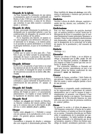 Abogado de la iglesia Abono
Abogado de la iglesia
Así eran llamados los defensores de una iglesia
o monasterio, pero el concilio celebrado en
Reims el año 1148 tuvo que prohibir la actua-
ción de tales protectores, a causa de los abusos
que cometían, lo que daba ocasión a constantes
quejas y protestas.
Abogado de oficio
El que, ejerciendo libremente la profesión, es
designado por la autoridad judicial, o por las
corporaciones de abogados, de acuerdo con la
ley, para la defensa de los pobres.
En la Argentina esta función, en materia ci-
vil, está asignada a los defensores oficiales, si
el interesado no lo designa, y en materia penal,
si el acusado no quiere defenderse a sí mismo
ni designar defensor, el juez se lo nombrará de
oficio.
Abogado de secano
Letrado que no ejerce ni sirve para ello. | Tam-
bién el que, sin haber cursado la jurisprudencia,
entiende de leyes o presume de ello (Dic.
Acad.). Se usa la locución en sentido peyorati-
vo.
Abogado defensor
En lo civil y en general, el que toma a su cargo
los intereses de una de las partes frente a la otra.
| En lo penal, el encargado de actuar en nombre
de una persona acusada de un delito (Dic. Der.
Usual).
Abogado del diablo
Funcionario que, en la Congregación de Ritos,
contradice a quien defiende la beatificación o
canonización de una persona. (V. ABOGADO DE
DIOS.)
Abogado del Estado
Letrado que tiene por principales cometidos la
defensa del Estado en juicio y el asesoramiento
administrativo. En España se ocupa también de
la liquidación de derechos reales o impuestos.
Abogado fiscal
Aunque sea abogado por letrado en Derecho,
su función veladora del interés público hace
que se lo conozca más por la abreviación de fis-
cal (v.) o como ministro fiscal o público.
Abogar
Ejercer como abogado (v.). | Defender o acusar
con tal carácter en la jurisdicción civil o en la
penal. | En general, apoyar, sustentar.
Abolengo
Ascendencia o progenie de abuelos y antepasa-
dos con respecto a determinada persona. Há-
blase también de bienes de abolengo con refe-
rencia al patrimonio o herencia que proviene de
aquellos antepasados.
Abolición
Acción y efecto de abolir, abrogar, suprimir o
anular una ley, decreto, uso, costumbre. (V. DE-
ROGACIÓN.)
Abolicionismo
Esta voz hace referencia ala posición doctrinal
que, en materia jurídica o social, lucha por la
derogación de leyes o costumbres que se esti-
man atentatorias contra principios humanos o
morales. Entre los movimientos abolicionistas
más destacados, cabe señalar los que propug-
nan la desaparición de la esclavitud, de la pena
de muerte, de la prostitución y del consumo de
alcohol.
Abolorio
Abolengo (v.).
Abonador
Persona que abona al fiador, y en su defecto se
obliga a responder por él (Dic. Acad). De ahí
que, en las relaciones jurídicas, el abonador sea
con respecto al fiador lo mismo que éste con re-
lación al deudor principal.
Por extensión, también es llamado así
quien ante terceros, especialmente un juez o un
tribunal, afirma las buenas condiciones de otra
persona.(V. ABONO DE TESTIGOS.)
Abonar
Calificar de bueno, acreditar. | Salir fiador de
una persona. | Satisfacer o pagar y asentar en el
libro de cuenta y razón cualquier partida a favor
de una persona.
Abonaré
Documento o resguardo usado comúnmente,
en las negociaciones o asignaciones de carácter
administrativo, por el cual se asegura el pago o
simplemente se promete, con respecto a una
cantidad de dinero o en especie. Los famosos
asignados de la Revolución francesa no eran
otra cosa que esta clase de promesa crediticia
de carácter público.
Abono
En general, la acción y el efecto de abonar (v.).
| En lenguaie comercial, el hecho de la admi-
sión en cuenta o el asiento en favor de alguno
en su cuenta. | Garantía ofrecida por un fiador
sobre el cumplimiento de lo prometido por par-
te del contratante. | Se habla también de abono
de fianzu aludiendo a la información que da de
ser propios, seguros y libres los bienes que
obliga un deudor, arrendatario particular u otro
 