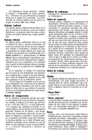 Boletín Judicial Bono
En Sudamérica, factura mercantil. | Papele-
ta electoral. | Comprobante de ciertas operacio-
nes. | Denuncia de una infracción de transito
hecha por un agente de la autoridad. | En Chile,
borrador de escritura pública que las partes en-
tregan al notario (Dic. Der. Usual).
Boletín Judicial
En algunos países, publicación periódica en la
que se insertan los edictos, avisos de remates
judiciales y, en general, todos los actos y docu-
mentos de origen judicial que exigen publici-
dad.
Boletín Oficial
En algunos países, publicación diaria en la que
se insertan las leyes y decretos sancionados, así
como las resoluciones de los diversos organis-
mos estatales y municipales y también las actas
y documentos de origen judicial que exigen pu-
blicidad, sin perjuicio de su publicación en el
Boletín Judicial (v.), Jurídicamente, el Boletín
Oficial ofrece extraordinaria importancia, por-
que la eficacia de las disposiciones legales,
cualquiera que sea su naturaleza, no se produce
sino a partir de determinados plazos contados
desde la fecha de su aparición en el Boletín Ofi-
cial.
En la Argentina, el Código Civil determina
que las leyes no son obligatorias sino después
de su publicación y desde el día que determi-
nen; a falta de designación, después de los ocho
días siguientes al de su publicación oficial.
En el Código Civil español se dice que las
leyes obligaran a los veinte días de su promul-
gación, debiendo entenderse que ésta ha sido
hecha el último día en que termine la inserción
de la ley en la Gaceta (publicación equivalente
al Boletín Oficial).
Boleto de compraventa
En la Argentina, documento privado que inclu-
ye una promesa de venta, de efectos compulsi-
vos cuando se redacta en la forma que previene
el art. 1.185 del Cód. Civ., el cual determina:
“Los contratos que, debiendo ser hechos en es-
critura pública, fuesen hechos por instrumento
particular, firmado por las partes, o que fuesen
hechos por instrumento particular en que las
partes se obligasen a reducirlo a escritura públi-
ca, no quedan concluidos como tales mientras
la escritura pública no se halle firmada; pero
quedarán concluidos como contratos en que las
partes se han obligado a hacer escritura públi-
ca”. (v. CONTRATO PRELIMINAR y PROMESA DE
CONTRATO.)
Boleto de embarque
Designación sudamericana del conocimiento
de embarque(v.)
Bolsa de comercio
Mercado público dedicado a la negociación de
documentos comerciales, títulos del Estado, ac-
ciones de empresas privadas o mixtas, y cuyas
actividades se encuentran sometidas alas regla-
mentaciones del Estado. Las operaciones de
bolsa se denominan al contado cuando el saldo
queda finiquitado dentro de las 24 horas de ha-
ber sido concertadas. v a plazo o a término,
cuando se liquida, por lo general, el último día
del mes en curso o del mes siguiente al conve-
nio. Se dice que tiene carácter de firme cuando
ha de correr ese plazo para su liquidación o
puede liquidarse en el momento en que conven-
ga a alguno de los contratantes. En tomo a esas
operaciones reales se producen diversas combi-
naciones ficticias, conocidas como juegos de
bolsa. Tales, por ejemplo, las especulaciones
sobre el alza o la baja de los valores. Es tenden-
cia general de las legislaciones reprimir, o por
lo menos limitar, estas operaciones ficticias,
creadoras de un falso ambiente respecto a los
precios de las mercaderías y de los valores, con la
consiguiente incidencia en el mercado general.
Bolsa de trabajo
v. AGENCIA DE COLOCACIONES.
Bolsín
En algunas bolsas de comercio (v.) se da esta
denominación, con cierto sentido peyorativo, al
mercado libre de valores mobiliarios cuya coti-
zación oficial no está autorizada. En la Bolsa de
París, el bolsín se reúne en el peristilo de su edi-
ficio.
“Bona fides”
v. BUENA FE.
“Bona materna”
Locución latina. Peculio que el hijo de familia
recibía por herencia de su madre o de los pa-
rientes de ella, sobre el cual adquiría la propie-
dad; a él correspondía únicamente el usufructo.
Era, pues, un peculio adventicio (v.).
Bono
Tarjeta, vale u otro documento, dado liberal o
benéficamente, para que el portador pueda
cambiarlo por dinero. comestibles y otros artí-
culos de primera necesidad. | En algunos ensa-
yos de colectivismo ingenuo se ha pretendido
reemplazar con bonos de trabajo el dinero que,
como retribución, debía recibir el trabajador. I
En términos de comercio, bonos son los títulos
 