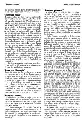 “Bonorum cessio” “Bonorum possessio”
de la deuda emitida por la tesorería del Estado
o de otra corporación pública. (V. TICKET".)
“Bonorum cessio”
Locución latina que hace referencia al abando-
no voluntario de los bienes. La lex lulia de bo-
nis cedendis, dictada el año 47 a. C., permitía al
deudor insolvente abandonar sus bienes a favor
del acreedor victorioso en el juicio, para evitar
así la prisión y el deshonor que, de otro modo,
habrían recaído sobre él. Para poder proceder
de esa forma, era indispensable que el deudor
no hubiese actuado de mala fe dilapidando su
patrimonio ni intentando sustraer bienes a la
acción del acreedor. El abandono no confería al
acreedor un derecho de propiedad sobre los
bienes abandonados, sino el de hacerlos vender
para el cobro de su crédito. En el caso de que
hubiese otros acreedores en iguales condicio-
nes, el cobro se hacía a prorrata de sus respecti-
vos créditos, con lo cual se libraba el deudor
hasta el monto de los bienes abandonados, pero
sin que pudiera ser ejecutado por encima de sus
posibilidades de cumplimiento. Si el deudor
pagaba a sus acreedores antes de que los bienes
hubiesen sido vendidos, tenía la facultad de re-
cuperarlos.
La bonorum cessio constituye un antece-
dente jurídico del benefício de cesión de bienes
(v.) de las legislaciones modernas.
“Bonorum distractio”
Locución latina que hace referencia a la venta
por menor de los bienes de un deudor insolven-
te o de escasa solvencia, con individualización
de dichos bienes, a fin de evitar la sanción de
infamia que representaba la bonorum venditio
(v.). La venta debía ser autorizada por el magis-
trado y llevada a efecto por el curator bono-
rum, designado por los acreedores. El precio
obtenido se repartía por el magistrado en pro-
porción a la cuantía de los créditos, debiendo
observarse también la preferencia de éstos.
“Bonorum emptor”
Locución latina que alude al mejor postor en la
venta pública de los bienes de un insolvente,
ejecutado procesalmente en vida, o cuyo patri-
monio era subastado al abrirse su sucesión
(Dic. Der. Usual).
El bonorum emptor, dicen Peña Guzmán y
Argüello, no adquiría la propiedad civil de los
bienes comprados, sino únicamente la propie-
dad bonitaria (la correspondiente a los extranje-
ros), que podía convertirse en civil mediante la
usucapión.
“Bonorum possessio”
Locución latina. En la definición de Ulpiano,
“derecho de perseguir y retener el patrimonio o
las cosas que fueron de una persona cuando és-
ta ha muerto”. Era, pues, en el Derecho Roma-
no, una institución vinculada con las sucesio-
nes mortis causa, establecida por el edicto pre-
toriano con objeto, según Arangio Ruiz, de
que, a falta de testamento, sucedieran, junta-
mente con los hijos que habían permanecido
bajo la potestad del causante y hasta su muerte,
cuantos habían sido emancipados antes del fa-
llecimiento.
Peña Guzmán y Argüello la definen como
sucesión pretoriana que admite la vocación he-
reditaria de los parientes consanguíneos y limi-
ta la facultad del testador en lo concerniente a
la libertad absoluta para disponer de su patri-
monio. El magistrado, siguen diciendo los pre-
citados tratadistas, otorgaba la posesión de los
bienes hereditarios al bonorum possessor, pero
sin revestirlo de la calidad de heres; además ca-
recía de la condición de continuador de la per-
sonalidad del causante. El bonorum possessor
era siempre voluntario, porque tenía que pedir
al magistrado la bonorum possessio.
Sobre el contenido y el fundamento de la
comentada institución pretoriana, las opiniones
son muy divergentes. Para Savigny, Puchta y
Windscheid, su objeto fue corregir la injusta si-
tuación que se originaba por el hecho de que la
haereditas excluía de la sucesión a personas
que tendrían derecho a heredar al difunto en
términos de equidad. Para Niebuhr habría teni-
do el propósito de otorgar al heredero un medio
legal de recibir las parcelas del ager publicus
que estuvieran en poder del causante y que no
hubieran sido incluidas en la sucesión a que hu-
biese sido llamado el heres. Para Hugo se trata-
ba de una sucesión introducida por el pretor pe-
regrino para regular el derecho hereditario de
los no ciudadanos, excluidos de los beneficios
que otorgaba a los cives la sucesión del derecho
quiritario. Para Maynz trataba de impedir que
la herencia quedase demasiado tiempo vacante
por indiferencia del heredero. Y para Bonfante
y Arangio Ruiz tenía por objeto regular la pose-
sión interina de los bienes en el proceso de pe-
tición de herencia.
Peña Guzmán y Argüello, a quienes se ha
seguido en las citas precedentes, resumen su
opinión diciendo que la bonorum possessio tu-
vo por objeto llamar a la sucesión a personas a
las que el Ius Civile no les reconocía vocación
hereditaria.
 