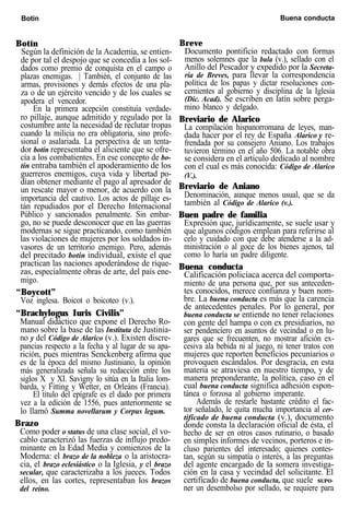 Botín Buena conducta
Botín
Según la definición de la Academia, se entien-
de por tal el despojo que se concedía a los sol-
dados como premio de conquista en el campo o
plazas enemigas. | También, el conjunto de las
armas, provisiones y demás efectos de una pla-
za o de un ejército vencido y de los cuales se
apodera el vencedor.
En la primera acepción constituía verdade-
ro pillaje, aunque admitido y regulado por la
costumbre ante la necesidad de reclutar tropas
cuando la milicia no era obligatoria, sino profe-
sional o asalariada. La perspectiva de un tenta-
dor botín representaba el aliciente que se ofre-
cía a los combatientes. En ese concepto de bo-
tín entraba también el apoderamiento de los
guerreros enemigos, cuya vida y libertad po-
dían obtener mediante el pago al apresador de
un rescate mayor o menor, de acuerdo con la
importancia del cautivo. Los actos de pillaje es-
tán repudiados por el Derecho Internacional
Público y sancionados penalmente. Sin embar-
go, no se puede desconocer que en las guerras
modernas se sigue practicando, como también
las violaciones de mujeres por los soldados in-
vasores de un territorio enemigo. Pero, además
del precitado botín individual, existe el que
practican las naciones apoderándose de rique-
zas, especialmente obras de arte, del país ene-
migo.
“Boycott”
Voz inglesa. Boicot o boicoteo (v.).
“Brachylogus Iuris Civilis”
Manual didáctico que expone el Derecho Ro-
mano sobre la base de las Instituta de Justinia-
no y del Código de Alarico (v.). Existen discre-
pancias respecto a la fecha y al lugar de su apa-
rición, pues mientras Senckenberg afirma que
es de la época del mismo Justiniano, la opinión
más generalizada señala su redacción entre los
siglos X y XI. Savigny lo sitúa en la Italia lom-
barda, y Fitting y Wetter, en Orleáns (Francia).
El título del epígrafe es el dado por primera
vez a la edición de 1556, pues anteriormente se
lo llamó Summa novellarum y Corpus legum.
Brazo
Como poder o status de una clase social, el vo-
cablo caracterizó las fuerzas de influjo predo-
minante en la Edad Media y comienzos de la
Moderna: el brazo de la nobleza o la aristocra-
cia, el brazo eclesiástico o la Iglesia, y el brazo
secular, que caracterizaba a los jueces. Todos
ellos, en las cortes, representaban los brazos
del reino.
Breve
Documento pontificio redactado con formas
menos solemnes que la bula (v.), sellado con el
Anillo del Pescador y expedido por la Secreta-
ría de Breves, para llevar la correspondencia
política de los papas y dictar resoluciones con-
cernientes al gobierno y disciplina de la Iglesia
(Dic. Acad). Se escriben en latín sobre perga-
mino blanco y delgado.
Breviario de Alarico
La compilación hispanorromana de leyes, man-
dada hacer por el rey de España Alarico y re-
frendada por su consejero Aniano. Los trabajos
tuvieron término en el año 506. La notable obra
se considera en el artículo dedicado al nombre
con el cual es más conocida: Código de Alarico
(V.).
Breviario de Aniano
Denominación, aunque menos usual, que se da
también al Código de Alarico (v.).
Buen padre de familia
Expresión que, jurídicamente, se suele usar y
que algunos códigos emplean para referirse al
celo y cuidado con que debe atenderse a la ad-
ministración o al goce de los bienes ajenos, tal
como lo haría un padre diligente.
Buena conducta
Calificación policíaca acerca del comporta-
miento de una persona que, por sus anteceden-
tes conocidos, merece confianza y buen nom-
bre. La buena conducta es más que la carencia
de antecedentes penales. Por lo general, por
buena conducta se entiende no tener relaciones
con gente del hampa o con ex presidiarios, no
ser pendenciero en asuntos de vecindad o en lu-
gares que se frecuenten, no mostrar afición ex-
cesiva ala bebida ni al juego, ni tener tratos con
mujeres que reporten beneficios pecuniarios o
provoquen escándalos. Por desgracia, en esta
materia se atraviesa en nuestro tiempo, y de
manera preponderante, la política, caso en el
cual buena conducta significa adhesión espon-
tánea o forzosa al gobierno imperante.
Además de restarle bastante crédito el fac-
tor señalado, le quita mucha importancia al cer-
tifícado de buena conducta (v.), documento
donde consta la declaración oficial de ésta, el
hecho de ser en otros casos rutinario, o basado
en simples informes de vecinos, porteros e in-
cluso parientes del interesado; quienes contes-
tan, según su simpatía o interés, a las preguntas
del agente encargado de la somera investiga-
ción en la casa y vecindad del solicitante. El
certificado de buena conducta, que suele SUPO-
ner un desembolso por sellado, se requiere para
 