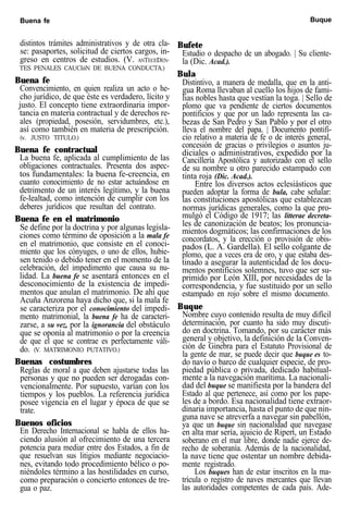 Buena fe Buque
distintos trámites administrativos y de otra cla-
se: pasaportes, solicitud de ciertos cargos, in-
greso en centros de estudios. (V. ANTECEDEN-
TES PENALES CAUCIóN DE BUENA CONDUCTA.)
Buena fe
Convencimiento, en quien realiza un acto o he-
cho jurídico, de que éste es verdadero, lícito y
justo. El concepto tiene extraordinaria impor-
tancia en materia contractual y de derechos re-
ales (propiedad, posesión, servidumbres, etc.),
así como también en materia de prescripción.
(v. JUSTO TITULO.)
Buena fe contractual
La buena fe, aplicada al cumplimiento de las
obligaciones contractuales. Presenta dos aspec-
tos fundamentales: la buena fe-creencia, en
cuanto conocimiento de no estar actuándose en
detrimento de un interés legítimo, y la buena
fe-lealtad, como intención de cumplir con los
deberes jurídicos que resultan del contrato.
Buena fe en el matrimonio
Se define por la doctrina y por algunas legisla-
ciones como término de oposición a la mala fe
en el matrimonio, que consiste en el conoci-
miento que los cónyuges, o uno de ellos, hubie-
sen tenido o debido tener en el momento de la
celebración, del impedimento que causa su nu-
lidad. La buena fe se asentará entonces en el
desconocimiento de la existencia de impedi-
mentos que anulan el matrimonio. De ahí que
Acuña Anzorena haya dicho que, si la mala fe
se caracteriza por el conocimiento del impedi-
mento matrimonial, la buena fe ha de caracteri-
zarse, a su vez, por la ignorancia del obstáculo
que se oponía al matrimonio o por la creencia
de que el que se contrae es perfectamente váli-
do. (V. MATRIMONIO PUTATIVO.)
Buenas costumbres
Reglas de moral a que deben ajustarse todas las
personas y que no pueden ser derogadas con-
vencionalmente. Por supuesto, varían con los
tiempos y los pueblos. La referencia jurídica
posee vigencia en el lugar y época de que se
trate.
Buenos oficios
En Derecho Internacional se habla de ellos ha-
ciendo alusión al ofrecimiento de una tercera
potencia para mediar entre dos Estados, a fin de
que resuelvan sus litigios mediante negociacio-
nes, evitando todo procedimiento bélico o po-
niéndoles término a las hostilidades en curso,
como preparación o concierto entonces de tre-
gua o paz.
Bufete
Estudio o despacho de un abogado. | Su cliente-
la (Dic. Acad.).
Bula
Distintivo, a manera de medalla, que en la anti-
gua Roma llevaban al cuello los hijos de fami-
lias nobles hasta que vestían la toga. | Sello de
plomo que va pendiente de ciertos documentos
pontificios y que por un lado representa las ca-
bezas de San Pedro y San Pablo y por el otro
lleva el nombre del papa. | Documento pontifi-
cio relativo a materia de fe o de interés general,
concesión de gracias o privilegios o asuntos ju-
diciales o administrativos, expedido por la
Cancillería Apostólica y autorizado con el sello
de su nombre u otro parecido estampado con
tinta roja (Dic. Acad.).
Entre los diversos actos eclesiásticos que
pueden adoptar la forma de bula, cabe señalar:
las constituciones apostólicas que establezcan
normas jurídicas generales, como la que pro-
mulgó el Código de 1917; las litterae decreta-
les de canonización de beatos; los pronuncia-
mientos dogmáticos; las confirmaciones de los
concordatos, y la erección o provisión de obis-
pados (L. A. Gardella). El sello colgante de
plomo, que a veces era de oro, y que estaba des-
tinado a asegurar la autenticidad de los docu-
mentos pontificios solemnes, tuvo que ser su-
primido por León XIII, por necesidades de la
correspondencia, y fue sustituido por un sello
estampado en rojo sobre el mismo documento.
Buque
Nombre cuyo contenido resulta de muy difícil
determinación, por cuanto ha sido muy discuti-
do en doctrina. Tomando, por su carácter más
general y objetivo, la definición de la Conven-
ción de Ginebra para el Estatuto Provisional de
la gente de mar, se puede decir que buque es to-
do navío o barco de cualquier especie, de pro-
piedad pública o privada, dedicado habitual-
mente a la navegación marítima. La nacionali-
dad del buque se manifiesta por la bandera del
Estado al que pertenece, así como por los pape-
les de a bordo. Esa nacionalidad tiene extraor-
dinaria importancia, hasta el punto de que nin-
guna nave se atreverfa a navegar sin pabellón,
ya que un buque sin nacionalidad que navegase
en alta mar sería, ajuicio de Ripert, un Estado
soberano en el mar libre, donde nadie ejerce de-
recho de soberanía. Además de la nacionalidad,
la nave tiene que ostentar un nombre debida-
mente registrado.
Los buques han de estar inscritos en la ma-
trícula o registro de naves mercantes que llevan
las autoridades competentes de cada país. Ade-
 