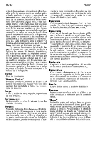 Burdel “Busse”
más de los precitados elementos de identifica-
ción, se ha de tener en cuenta su tonelaje, deter-
minado mediante el arqueo, y que puede ser
bruto total, o sea capacidad de carga en la tota-
lidad de sus espacios, inclusive la de las estruc-
turas sobre el puente; arqueo bruto, o sea capa-
cidad interior total determinada por toneladas
de los espacios encerrados, deducido el volu-
men de los aparatos auxiliares y otras depen-
dencias; arqueo neto, determinado mediante
deducción de todos los espacios inutilizables
para el transporte de mercaderfas o de personas,
tales como los destinados a las máquinas, al
combustible, a los alojamientos de la tripula-
ción, etc. Debe distinguirse entre el arqueo y el
tonelaje, el desplazamiento, que es el peso del
buque expresado en toneladas métricas.
En cuanto a la naturaleza jurídica del bu-
que, si bien es una cosa mueble, se tiende a
aplicarle las normas del Derecho Inmobiliario;
así, en lo que se refiere a su propiedad, transmi-
sión y posibilidad de gravarlo con hipoteca, por
lo cual algunos autores sostienen que no es co-
sa mueble ni inmueble, sino de naturaleza espe-
cial, con características propias. La nave cons-
tituye una universalidad de hecho, formada por
la estructura principal y los accesorios y apare-
jos; o sea, el conjunto de cosas unidas para la fi-
nalidad de la navegación.
Burdel
Casa de prostitución.
“Bureau Veritas”
Sociedad creada en Amberes en el año 1829
para la clasificación de buques y que tres años
después fue trasladada a París. (V. CLASIFICA-
CIÓN DE BUQUES.)
Burgo
Aldea o población muy pequeña, dependiente
de otra principal.
Burgomaestre
Denominación peculiar del alcalde (v.) en las
ciudades alemanas.
Burgués
Natural o habitante de un burgo (v.). | Pertene-
ciente al burgo. | Ciudadano de la clase media,
acomodada u opulenta. Representa una situa-
ción intermedia entre la nobleza y el proletaria-
do; como en ella están incluidos los trabajado-
res intelectuales, puede decirse que es la bur-
guesía la clase gobernante en los países de tipo
capitalista, si bien con una participación cada
vez mayor del proletariado y menor de la no-
bleza, allí donde todavía existe.
Burguesía
Cuerpo o conjunto de burgueses (v.). | La clase
media. | La clase rica y predominante luego de
la Revolución francesa (Dic. Der. Usual.)
Burocracia
Clase social formada por los empleados públi-
cos. | Influencia excesiva o abusiva que éstos,
por su número o por su actuación, ejercen en la
administración pública y que repercute en per-
juicio de las actividades privadas. El progresi-
vo aumento del intervencionismo estatal lleva
aparejado el aumento de los empleados, que
frecuentemente sólo se utilizan para perturbar
la vida nacional, creando trámites innecesarios
o redundantes o recargando el presupuesto de
la nación sin ninguna utilidad. De ahí que el
término burocracia se emplee generalmente
con sentido peyorativo.
Burócrata
Empleado o funcionario público. | El imbuido
de las malas prácticas de la burocracia (v.).
Burocrático
Concerniente a la burocracia (v.). | Lo caracte-
rizado por sus exigencias de detalle, por lo dila-
tado y dilatorio de los trámites y lo reiterativo
de las diligencias, escalonadas en frondosas je-
rarquías (Luis Alcalá-Zamora).
Buscón
Ratero, ladrón astuto o estafador habilidoso.
Buscona
Prostituta que se ofrece en la vía pública o en
sitios adecuados o habituales para su comercio
sexual.
“Busse”
Institución propia del antiguo Derecho germa-
no consistente en la suma de dinero que el agra-
viado por un delito podía, en ciertos casos, re-
clamar al ofensor. Por este medio, el ofendido
podía substituir su derecho de “venganza de la
sangre” por el pago de una suma de dinero, exi-
gible al agresor. Actualmente, la busse sólo es
aplicable a los hechos delictivos contra la liber-
tad, la tranquilidad o el honor de los individuos.
 