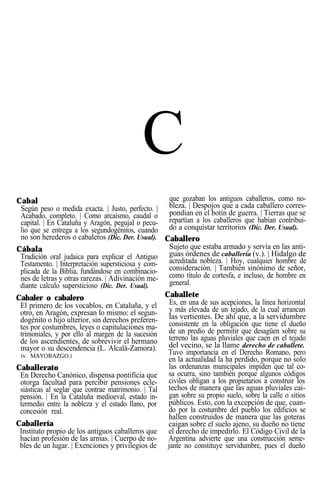 C
Cabal
Según peso o medida exacta. | Justo, perfecto. |
Acabado, completo. | Como arcaísmo, caudal o
capital. | En Cataluña y Aragón, pegujal o pecu-
lio que se entrega a los segundogénitos, cuando
no son herederos o cabaleros (Dic. Der. Usual).
Cábala
Tradición oral judaica para explicar el Antiguo
Testamento. | Interpretación supersticiosa y com-
plicada de la Biblia, fundándose en combinacio-
nes de letras y otras rarezas. | Adivinación me-
diante calculo supersticioso (Dic. Der. Usual).
Cabaler o cabalero
El primero de los vocablos, en Cataluña, y el
otro, en Aragón, expresan lo mismo: el segun-
dogénito o hijo ulterior, sin derechos preferen-
tes por costumbres, leyes o capitulaciones ma-
trimoniales, y por ello al margen de la sucesión
de los ascendientes, de sobrevivir el hermano
mayor o su descendencia (L. Alcalá-Zamora).
(v. MAYORAZGO.)
Caballerato
En Derecho Canónico, dispensa pontificia que
otorga facultad para percibir pensiones ecle-
siásticas al seglar que contrae matrimonio. | Tal
pensión. | En la Cataluña medioeval, estado in-
termedio entre la nobleza y el estado llano, por
concesión real.
Caballería
Instituto propio de los antiguos caballeros que
hacían profesión de las armas. | Cuerpo de no-
bles de un lugar. | Exenciones y privilegios de
que gozaban los antiguos caballeros, como no-
bleza. | Despojos que a cada caballero corres-
pondían en el botín de guerra. | Tierras que se
repartían a los caballeros que habían contribui-
do a conquistar territorios (Dic. Der. Usual).
Caballero
Sujeto que estaba armado y servía en las anti-
guas órdenes de caballería (v.). | Hidalgo de
acreditada nobleza. | Hoy, cualquier hombre de
consideración. | También sinónimo de señor,
como título de cortesfa, e incluso, de hombre en
general.
Caballete
Es, en una de sus acepciones, la línea horizontal
y más elevada de un tejado, de la cual arrancan
las vertientes. De ahí que, a la servidumbre
consistente en la obligación que tiene el dueño
de un predio de permitir que desagüen sobre su
terreno las aguas pluviales que caen en el tejado
del vecino, se la llame derecho de caballete.
Tuvo importancia en el Derecho Romano, pero
en la actualidad la ha perdido, porque no solo
las ordenanzas municipales impiden que tal co-
sa ocurra, sino también porque algunos códigos
civiles obligan a los propietarios a construir los
techos de manera que las aguas pluviales cai-
gan sobre su propio suelo, sobre la calle o sitios
públicos. Esto, con la excepción de que, cuan-
do por la costumbre del pueblo los edificios se
hallen construidos de manera que las goteras
caigan sobre el suelo ajeno, su dueño no tiene
el derecho de impedirlo. El Código Civil de la
Argentina advierte que una construcción seme-
jante no constituye servidumbre, pues el dueño
 