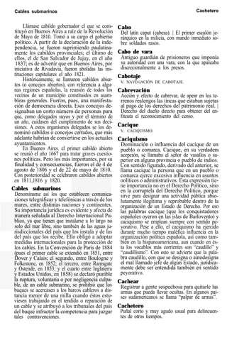 Cables submarinos Cachetero
Llámase cabildo gobernador el que se cons-
tituyó en Buenos Aires a raíz de la Revolución
de Mayo de 1810. Tomó a su cargo el gobierno
político. A partir de la declaración de la inde-
pendencia, se fueron suprimiendo paulatina-
mente los cabildos provinciales; el último de
ellos, el de San Salvador de Jujuy, en el año
1837; es de advertir que en Buenos Aires, por
iniciativa de Rivadavia, fueron abolidas las ins-
tituciones capitulares el año 1821.
Históricamente, se llamaron cabildos abier-
tos (o concejos abiertos), con referencia a algu-
nas regiones españolas, la reunión de todos los
vecinos de un municipio constituidos en asam-
bleas generales. Fueron, pues, una manifesta-
ción de democracia directa. Esos concejos de-
signaban un corto número de personas para
que, como delegados suyos y por el término de
un año, cuidasen del cumplimiento de sus deci-
siones. A estos organismos delegados se los de-
nominó cabildos o concejos cerrados, que más
adelante habrían de convertirse en los actuales
ayuntamientos.
En Buenos Aires. el primer cabildo abierto
se reunió el año 1667 para tratar graves cuestio-
nes políticas. Pero los más importantes, por su
finalidad y consecuencias, fueron el de 4 de
agosto de 1806 y el de 22 de mayo de 1810.
Con posterioridad se celebraron cabildos abiertos
en 1811,1816 y 1820.
Cables submarinos
Denomíname así los que establecen comunica-
ciones telegráficas y telefónicas a través de los
mares, entre distintas naciones y continentes.
Su importancia jurídica es evidente y afecta de
manera señalada al Derecho Internacional Pu-
blico, ya que tienen que instalarse a lo largo no
solo del mar libre, sino también de las aguas ju-
risdiccionales del país que los instala y de las
del país que los recibe. Ello obligó a adoptar
medidas internacionales para la protección de
los cables. En la Convención de París de 1884
(pues el primer cable se extendió en 1851, entre
Dover y Calais; el segundo, entre Boulogne y
Folkestone, en 1852; el tercero, entre Ramsgate
y Ostende, en 1853; y el cuarto entre Inglaterra
y Estados Unidos, en 1858) se declaró punible
la ruptura, voluntaria o por negligencia culpa-
ble, de un cable submarino, se prohibió que los
buques se acercasen a los barcos cableros a dis-
tancia menor de una milla cuando éstos estu-
viesen trabajando en el tendido o reparación de
un cable y se atribuyó a los tribunales del país
del buque infractor la competencia para juzgar
tales contravenciones.
Cabo
Del latín caput (cabeza). | El primer escalón je-
rárquico en la milicia, con mando inmediato so-
bre soldados rasos.
Cabo de vara
Antiguo guardián de prisioneros que imponía
su autoridad con una vara, con la que apaleaba
discrecionalmente a los presos.
Cabotaje
V. NAVEGACIÓN DE CABOTAJE.
Cabrevación
Acción y efecto de cabrevar, de apear en los te-
rrenos realengos las íincas que estaban sujetas
al pago de los derechos del patrimonio real. |
Derecho del dueño directo para obtener del en-
fiteuta el reconocimiento del censo.
Cacique
V. CACIQUISMO.
Caciquismo
Dominación o influencia del cacique de un
pueblo o comarca. Cacique, en su verdadera
acepción, se llamaba el señor de vasallos o su-
perior en alguna provincia o pueblo de indios.
Con sentido figurado, derivado del anterior, se
llama cacique la persona que en un pueblo o
comarca ejerce excesiva influencia en asuntos
oolíticos o administrativos. Esta expresión tie-
ne importancia no en el Derecho Político, sino
en la corruptela del Derecho Político, porque
sirve para designar una actividad pública abso-
lutamente ilegítima y reprobable dentro de la
organización de un Estado de Derecho. Por eso
las palabras cacique (que los conquistadores
españoles oyeron en las islas de Barlovento) y
caciquismo se emplean siempre con sentido pe-
yorativo. Pese a ello, el caciquismo ha ejercido
durante mucho tiempo maléfica influencia en la
organización política española, así como tam-
bién en la hispanoamericana, aun cuando en és-
ta los vocablos más corrientes son “caudillo” y
“caudillismo”. Con esto se advierte que la pala-
bra caudillo, con que se designa o autodesigna
el mal llamado jefe de algún Estado, jurídica-
mente debe ser entendida también en sentido
peyorativo.
Cachear
Registrar a gente sospechosa para quitarle las
armas que pueda llevar ocultas. En algunos paí-
ses sudamericanos se llama “palpar de armas”.
Cachetero
Puñal corto y muy agudo usual para delincuen-
tes de otros tiempos.
 