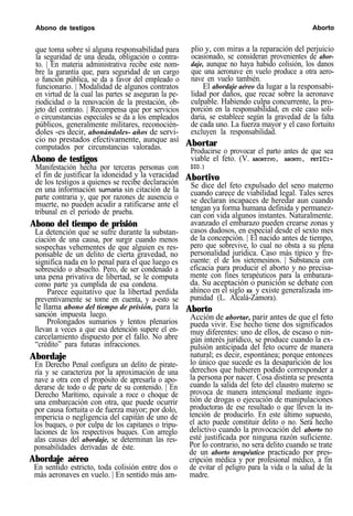 Abono de testigos Aborto
que toma sobre sí alguna responsabilidad para
la seguridad de una deuda, obligación o contra-
to. | En materia administrativa recibe este nom-
bre la garantía que, para seguridad de un cargo
o función pública, se da a favor del empleado o
funcionario. | Modalidad de algunos contratos
en virtud de la cual las partes se aseguran la pe-
riodicidad o la renovación de la prestación, ob-
jeto del contrato. | Recompensa que por servicios
o circunstancias especiales se da a los empleados
públicos, generalmente militares, reconocién-
doles -es decir, abonándoles- años de servi-
cio no prestados efectivamente, aunque así
computados por circunstancias valoradas.
Abono de testigos
Manifestación hecha por terceras personas con
el fin de justificar la idoneidad y la veracidad
de los testigos a quienes se recibe declaración
en una información sumaria sin citación de la
parte contraria y, que por razones de ausencia o
muerte, no pueden acudir a ratificarse ante el
tribunal en el período de prueba.
Abono del tiempo de prisión
La detención que se sufre durante la substan-
ciación de una causa, por surgir cuando menos
sospechas vehementes de que alguien es res-
ponsable de un delito de cierta gravedad, no
significa nada en lo penal para el que luego es
sobreseído o absuelto. Pero, de ser condenado a
una pena privativa de libertad, se le computa
como parte ya cumplida de esa condena.
Parece equitativo que la libertad perdida
preventivamente se tome en cuenta, y a-esto se
le llama abono del tiempo de prisión, para la
sanción impuesta luego.
Prolongados sumarios y lentos plenarios
llevan a veces a que esa detención supere el en-
carcelamiento dispuesto por el fallo. No abre
“crédito” para futuras infracciones.
Abordaje
En Derecho Penal configura un delito de pirate-
ría y se caracteriza por la aproximación de una
nave a otra con el propósito de apresarla o apo-
derarse de todo o de parte de su contenido. | En
Derecho Marítimo, equivale a roce o choque de
una embarcación con otra, que puede ocurrir
por causa fortuita o de fuerza mayor; por dolo,
impericia o negligencia del capitán de uno de
los buques, o por culpa de los capitanes o tripu-
laciones de los respectivos buques. Con arreglo
alas causas del abordaje, se determinan las res-
ponsabilidades derivadas de éste.
Abordaje aéreo
En sentido estricto, toda colisión entre dos o
más aeronaves en vuelo. | En sentido más am-
plio y, con miras a la reparación del perjuicio
ocasionado, se consideran provenientes de abor-
daje, aunque no haya habido colisión, los danos
que una aeronave en vuelo produce a otra aero-
nave en vuelo también.
El abordaje aéreo da lugar a la responsabi-
lidad por daños, que recae sobre la aeronave
culpable. Habiendo culpa concurrente, la pro-
porción en la responsabilidad, en este caso soli-
daria, se establece según la gravedad de la falta
de cada uno. La fuerza mayor y el caso fortuito
excluyen la responsabilidad.
Abortar
Producirse o provocar el parto antes de que sea
viable el feto. (V. ABORTIVO, ABORTO, FETICI-
DIO.)
Abortivo
Se dice del feto expulsado del seno materno
cuando carece de viabilidad legal. Tales seres
se declaran incapaces de heredar aun cuando
tengan ya forma humana definida y permanez-
can con vida algunos instantes. Naturalmente.
avanzado el embarazo pueden crearse zonas y
casos dudosos, en especial desde el sexto mes
de la concepción. | El nacido antes de tiempo,
pero que sobrevive, lo cual no obsta a su plena
personalidad jurídica. Caso más típico y fre-
cuente: el de los sietemesinos. | Substancia con
eficacia para producir el aborto y no precisa-
mente con fines terapéuticos para la embaraza-
da. Su aceptación o punición se debate con
ahínco en el siglo XX y existe generalizada im-
punidad (L. Alcalá-Zamora).
Aborto
Acción de abortar, parir antes de que el feto
pueda vivir. Ese hecho tiene dos significados
muy diferentes: uno de ellos, de escaso o nin-
gún interés jurídico, se produce cuando la ex-
pulsión anticipada del feto ocurre de manera
natural; es decir, espontánea; porque entonces
lo único que sucede es la desaparición de los
derechos que hubieren podido corresponder a
la persona por nacer. Cosa distinta se presenta
cuando la salida del feto del claustro materno se
provoca de manera intencional mediante inges-
tión de drogas o ejecución de manipulaciones
productoras de ese resultado o que lleven la in-
tención de producirlo. En este último supuesto,
el acto puede constituir delito o no. Será hecho
delictivo cuando la provocación del aborto no
esté justificada por ninguna razón suficiente.
Por lo contrario, no sera delito cuando se trate
de un aborto terapéutico practicado por pres-
cripción médica y por profesional médico, a fin
de evitar el peligro para la vida o la salud de la
madre.
 