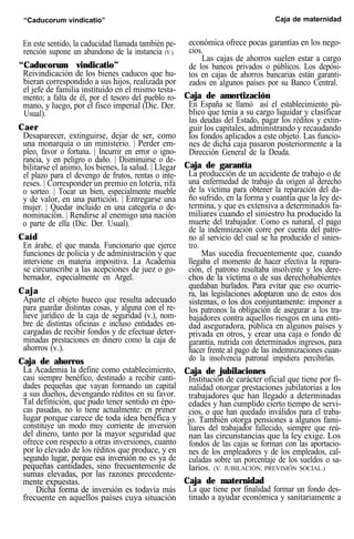 “Caducorum vindicatio” Caja de maternidad
En este sentido, la caducidad llamada también pe-
rención supone un abandono de la instancia (V.).
“Caducorum vindicatio”
Reivindicación de los bienes caducos que hu-
bieran correspondido a sus hijos, realizada por
el jefe de familia instituido en el mismo testa-
mento; a falta de él, por el tesoro del pueblo ro-
mano, y luego, por el fisco imperial (Dic. Der.
Usual).
Caer
Desaparecer, extinguirse, dejar de ser, como
una monarquía o un ministerio. | Perder em-
pleo, favor o fortuna. | Incurrir en error o igno-
rancia, y en peligro o daño. | Disminuirse o de-
bilitarse el animo, los bienes, la salud. | Llegar
el plazo para el devengo de frutos, rentas o inte-
reses. | Corresponder un premio en lotería, rifa
o sorteo. | Tocar un bien, especialmente mueble
y de valor, en una partición. | Entregarse una
mujer. | Quedar incluido en una categoría o de-
nominación. | Rendirse al enemigo una nación
o parte de ella (Dic. Der. Usual).
Caíd
En árabe, el que manda. Funcionario que ejerce
funciones de policía y de administración y que
interviene en materia impositiva. La Academia
se circunscribe a las acepciones de juez o go-
bernador, especialmente en Argel.
Caja
Aparte el objeto hueco que resulta adecuado
para guardar distintas cosas, y alguna con el re-
lieve jurídico de la caja de seguridad (v.), nom-
bre de distintas oficinas e incluso entidades en-
cargadas de recibir fondos y de efectuar deter-
minadas prestaciones en dinero como la caja de
ahorros (v.).
Caja de ahorros
La Academia la define como establecimiento,
casi siempre benéfico, destinado a recibir canti-
dades pequeñas que vayan formando un capital
a sus dueños, devengando réditos en su favor.
Tal definición, que pudo tener sentido en épo-
cas pasadas, no lo tiene actualmente: en primer
lugar porque carece de toda idea benéfica y
constituye un modo muy corriente de inversión
del dinero, tanto por la mayor seguridad que
ofrece con respecto a otras inversiones, cuanto
por lo elevado de los réditos que produce, y en
segundo lugar, porque esa inversión no es ya de
pequeñas cantidades, sino frecuentemente de
sumas elevadas, por las razones precedente-
mente expuestas.
Dicha forma de inversión es todavía más
frecuente en aquellos países cuya situación
económica ofrece pocas garantías en los nego-
cios.
Las cajas de ahorros suelen estar a cargo
de los bancos privados o públicos. Los depósi-
tos en cajas de ahorros bancarias están garanti-
zados en algunos países por su Banco Central.
Caja de amortización
En España se llamó así el establecimiento pú-
blico que tenía a su cargo liquidar y clasificar
las deudas del Estado, pagar los réditos y extin-
guir los capitales, administrando y recaudando
los fondos aplicados a este objeto. Las funcio-
nes de dicha caja pasaron posteriormente a la
Dirección General de la Deuda.
Caja de garantía
La producción de un accidente de trabajo o de
una enfermedad de trabajo da origen al derecho
de la víctima para obtener la reparación del da-
ño sufrido, en la forma y cuantía que la ley de-
termina, y que es extensiva a determinados fa-
miliares cuando el siniestro ha producido la
muerte del trabajador. Como es natural, el pago
de la indemnización corre por cuenta del patro-
no al servicio del cual se ha producido el sinies-
tro.
Mas sucedía frecuentemente que, cuando
llegaba el momento de hacer efectiva la repara-
ción, el patrono resultaba insolvente y los dere-
chos de la víctima o de sus derechohabientes
quedaban burlados. Para evitar que eso ocurrie-
ra, las legislaciones adoptaron uno de estos dos
sistemas, o los dos conjuntamente: imponer a
los patronos la obligación de asegurar a los tra-
bajadores contra aquellos riesgos en una enti-
dad aseguradora, pública en algunos países y
privada en otros, y crear una caja o fondo de
garantía, nutrida con determinados ingresos, para
hacer frente al pago de las indemnizaciones cuan-
do la insolvencia patronal impidiera percibirlas.
Caja de jubilaciones
Institución de carácter oficial que tiene por fi-
nalidad otorgar prestaciones jubilatorias a los
trabajadores que han llegado a determinadas
edades y han cumplido cierto tiempo de servi-
cios, o que han quedado inválidos para el traba-
jo. También otorga pensiones a algunos fami-
liares del trabajador fallecido, siempre que reú-
nan las circunstancias que la ley exige. Los
fondos de las cajas se forman con las aportacio-
nes de los empleadores y de los empleados, cal-
culadas sobre un porcentaje de los sueldos o sa-
larios. (V. JUBILACIÓN, PREVISIÓN SOCIAL.)
Caja de maternidad
La que tiene por finalidad formar un fondo des-
tinado a ayudar económica y sanitariamente a
 