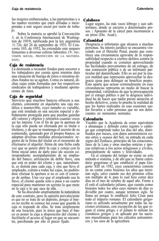 Caja de resistencia Calendario
las mujeres embarazadas, a las parturientas y a
las madres recientes que estén afiliadas o incor-
poradas a este seguro social por razón de traba-
jo.
Sobre la materia se aprobó la Convención
3, en la Conferencia Internacional de Washing-
ton de 1919, ratificada por la ley argentina
11.726, del 26 de septiembre de 1933. El Con-
venio 103, de 1952, ha extendido este amparo
femenino a diversas esferas laborales. (V. PRE-
VISIÓN SOCIAL, PROTECCIÓN DE LA MATERNI-
DAD.)
Caja de resistencia
La destinada a recaudar fondos para socorrer a
los trabajadores por cuenta ajena mientras dura
una situación de huelga de éstos o mientras di-
chos fondos no se agoten. Como es natural, di-
chas cajas están formadas por los respectivos
sindicatos de trabajadores y mediante aporta-
ciones de éstos.
Caja de seguridad
Servicio que muchos bancos ofrecen a sus
clientes, consistente en alquilarles una caja me-
tálica e inamovible, cuyo tamaño es variable,
que está instalada en una sección especial y de-
bidamente protegida para que puedan guardar
allí valores y objetos y retirarlos cuantas veces
así les interese. Con el fin de que la apertura de
la caja sólo pueda ser efectuada por su titular o
titulares, y de que se mantenga el secreto de su
contenido, ignorado por el propio banco, se
adoptan diversas medidas precaucionales: re-
gistro de la firma del titular en el momento de
efectuarse el alquiler; firma de una ficha cada
vez que se quiere abrir la caja y cotejo con la
firma inicial antes de darle paso ala sección co-
rrespondiente; acompañamiento de un emplea-
do del banco; utilización de doble llave, una
que está en poder del cliente y que, naturalmen-
te, es distinta para cada caja, y otra que lleva el
empleado, común a todas las cajas, no pudién-
dose efectuar la apertura si no es con el concur-
so de ambas. Una vez que el empleado usa la
llave, el cliente queda solo o pasa a un cuarto
especial para mantener en secreto lo que mete
en la caja o lo que saca de ella.
Se ha discutido ampliamente la naturaleza
de este contrato, pero la opinión prevaleciente
es que no se trata de un depósito, porque el ban-
co no recibe ni conoce las cosas que guarda la
caja ni responde de ellas. Se trata simplemente
de una locación, pues lo único que hace el ban-
co es poner la caja a disposición del cliente y
facilitarle el acceso al lugar en que se encuen-
tre, percibiendo por ello el precio fijado.
Calabozo
Lugar seguro, las más veces lóbrego y aun sub-
terráneo, donde se encierra a determinados pre-
sos. | Aposento de la cárcel para incomunicar a
un preso (Dic. Acad.).
Calamidad
Desgracia o infortunio que alcanza a muchas
personas. Su interés jurídico se encuentra vin-
culado con el Derecho Penal, puesto que cons-
tituye una circunstancia agravante de la respon-
sabilidad respecto a ciertos delitos contra la
propiedad cuando se cometen aprovechando
las facilidades provenientes de un estrago, de
una conmoción pública o de un infortunio par-
ticular del damnificado. Ello es así por la ma-
yor maldad que representa aprovechar la des-
gracia ajena para delinquir en beneficio propio.
Esto aparte que actuar criminalmente en esas
circunstancias representa un medio de buscar la
impunidad, valiéndose de que la preocupación
por el estrago público o por la desgracia indivi-
dual ha de hacer que nadie preste atención al
hecho delictivo, como lo prueba la realidad de
que los hurtos realizados en esas ocasiones sue-
len llevarlos a cabo personas que no son delin-
cuentes en momentos normales.
Calendario
Vocablo que la Academia da como equivalente
a almanaque y definido como registro o catálo-
go que comprende todos los días del año, distri-
buidos por meses, con datos astronómicos co-
mo ortos y ocasos del Sol, su entrada en cada
signo del Zodíaco, principio de las estaciones,
fases de la Luna y otras muchas noticias y épo-
cas relativas a los actos religiosos y civiles,
principalmente de santos y festividades.
En el cómputo del tiempo no existe un solo
método o sistema, y de ahí que se llame calen-
dario gregoriano el que estableció el papa Gre-
gorio XIII en 1582, cuya característica consiste
en no contar como bisiestos los años que termi-
nan siglo, salvo cuando sus dos primeras cifras
son múltiplo de 4, para lo cual hizo correr diez
días en el mes de octubre de aquel año. Frente a
él está el calendario juliano, que cuenta como
bisiestos todos los años cuyo número de días es
divisible por cuatro, aunque terminen siglo. Se
llama así porque lo estableció Julio César para
todo el imperio romano. El calendario grego-
riano es utilizado actualmente por todas las na-
ciones cristianas, con excepción de las que si-
guen el cisma griego, y el juliano lo utilizan los
cismáticos griegos y es aplicado por las nacio-
nes musulmanas para los cálculos astronómi-
cos y los usos de la agricultura.
 