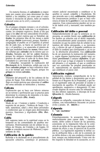 Calendas Calumnia
En materia forense, el calendario es impor-
tante por cuanto sirve para determinar los días
hábiles y los inhábiles, así como para el venci-
miento o iniciación de plazos, tanto en materia
procesal como en lo civil y comercial.
Calendas
En el antiguo cómputo romano y en el eclesiás-
tico, el primer día de cada mes, y se empiezan a
contar, en cómputo regresivo, desde el día que
sigue a los idus del mes antecedente (Escriche).
Este mismo autor expresa que se llamaban ca-
lendas los primeros días de los meses a partir
del griego kaleîn (convocar), porque, llamado y
congregado el pueblo en el Capitolio el primer
día de cada mes, se hacía un sacrificio por el
rey y el pontífice, y se anunciaba el número de
días que mediaban hasta las nonas. Otros auto-
res señalan que calendas era lo mismo que co-
Zendas, llamadas así, del lat. colere (honrar),
porque los antiguos romanos dedicaban el día
primero de cada mes al culto de la diosa Juno.
Calendario (v.) proviene de calendas.
Cabanellas. recogiendo la explicación del
Diccionario de la Academia, señala que con la
frase calendas griegas se hace referencia iróni-
ca a un tiempo que nunca llegará, porque los
griegos no tenían calendas.
Calibre
Diámetro del proyectil y de los cañones de las
armas de fuego. Esto último posee decisivo in-
flujo en ciertas pericias que concretan el calibre
del arma utilizada en homicidios y lesiones.
Calicata
Exploración que se hace con labores mineras
en un terreno o perforación que se practica para
determinar la existencia de minerales o la natu-
raleza del subsuelo (Dic. Acad.).
Calidad
Modo de ser. | Carácter o índole. | Condición o
requisito de un pacto. | Nobleza de linaje. | Es-
tado, naturaleza, edad y otros datos personales
o condiciones que se exigen para determinados
puestos, funciones y dignidades (Dic. Der.
Usual).
Califa
Jefe supremo tanto en lo espiritual como en lo
temporal en las comunidades de pueblos mu-
sulmanes. Históricamente son de señalar los ca-
lifatos de Oriente, de Córdoba y de Egipto. El
califa se considera sucesor de Mahoma y repre-
sentante de Alá.
Calificación de la quiebra
Referida a la declarada en el procedimiento de
ejecución colectiva, constituye el pronuncia-
miento judicial encaminado a establecer si la
quiebra es casual, culpable o fraudulenta. De
que proceda una u otra calificación, dependen
las consecuencias jurídicas a que se hace refe-
rencia al tratar de la quiebra (v.) en sus diversos
aspectos. Esas consecuencias pueden ser no so-
lo de índole civil y mercantil, sino también pe-
nal.
Calificación del delito o procesal
Independientemente de que la sentencia ya re-
presenta, en sentido literal, una calificación de
los hechos en relación con el delito imputado,
en el procedimiento penal acusatorio existe un
momento en que las partes han de señalar la na-
turaleza del delito perseguido, o su inexisten-
cia, a efectos de que el juzgador establezca en
el fallo la condena que corresponda o, en su ca-
so. la absolución procedente. Esa calificación
ha de ser posteriora la instrucción del sumario,
y, según algunas legislaciones, podrá tener ca-
rácter provisional o carácter definitivo. El pri-
mero sed el que se haga al empezar la tramitación
del plenario, y el segundo, el que se establezca
una vez conocidas las pruebas practicadas en
él, especialmente en aquellos procedimientos
que establecen el juicio oral.
Calificación registra1
Apreciación, examen, comprobación de la le-
galidad de los títulos y documentos que se pre-
sentan en el Registro de la Propiedad, y que ha-
ce el registrador antes de proceder al asiento o
inscripción de aquéllos. El resultado puede ser
aprobatorio, suspensivo o denegatorio. El inte-
resado dispone de recurso ante los tribunales en
los dos últimos supuestos, si discrepa de la ca-
lificación (L. Alcalá-Zamora).
Calígrafo
Experto en caligrafía, conocedor de letras y es-
crituras, con trascendencia frecuente en juicios
civiles y penales. (V. PERITO.)
Calpurnia
V. “LEX CALPURNIA”
Calumnia
Etimológicamente, la acusación falsa hecha
maliciosamente para causar daño. | Jurídica-
mente, delito contra el honor de las personas,
consistente en la imputación falsa de la comi-
sión de un delito de los que dan lugar a procedi-
miento de oficio; o sea, al ejercicio de la acción
pública. | La legislación argentina la define co-
mo la atribución falsa a otro de la comisión de
un delito doloso o de una conducta criminal do-
losa, aunque sea indeterminada. Como este de-
lito requiere la falsedad en la acusación, es evi-
 