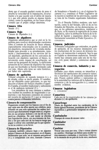 Cámara Alta Cambiar
dente que el acusado quedará exento de pena si
prueba la veracidad de la imputación, inversa-
mente a lo que sucede con el delito de injuria
(v.), que sólo admite prueba en algunas legisla-
ciones, como la argentina, en los casos excep-
cionales que el propio código determina.
Cámara Alta
Senado (V.).
Cámara Baja
Cámara de Diputados (v.).
Cámara de alquileres
Organismo administrativo que se creó en la Ar-
gentina para resolver determinadas cuestiones
sobre el contrato de locación de fincas urbanas,
especialmente relacionadas con la cuantía de
los alquileres, incautación de viviendas desha-
bitadas para proceder a su arrendamiento, insta-
lación y funcionamiento de los servicios del lo-
cal alquilado, aprobación de los convenios de
locación con alquileres superiores al básico, in-
tervención como órgano de conciliación, así
como en las permutas de locales. La deficiente
actuación de la Cámara de alquileres fue causa
de que sus facultades se fueran limitando cada
vez más. Ahora sólo tiene un valor histórico,
por haber sido suprimida.
Cámara de apelación
Tribunal colegiado de segunda instancia (v.), o
de alzada, como se decía antaño. El nombre,
sin ser objetable como galicismo, es una tra-
ducción evidente del francés chambre d’appel.
En España, el nombre tradicional y subsistente
es el de audiencia territorial (V.).
Los miembros de esas cámaras o audien-
cias reciben los nombres de magistrados o ca-
maristas y sus funciones consisten en conocer
del recurso de apelación (V.) que se interpone
de Senadores o Senado (v.), en el régimen bi-
cameral (v.), constituye el Poder Legislativo de
la nación (o también de las provincias, cuando
se trata de los Estados organizados federalmen-
te).
En el Derecho Político moderno, esta insti-
tución, como la del Senado, sólo se da en los
Estados de Derecho, en las democracias, ya
que, en los gobiernos autocráticos, totalitarios o
de facto, es de esencia la supresión de la rama
legislativa, salvo la atribución ficticia de la fa-
cultad de legislar a organismos abierta o encu-
biertamente sometidos al Poder Ejecutivo. (V.
CONGRESO.)
Cámaras judiciales
Tribunales colegiados que entienden, en grado
de apelación, de los recursos interpuestos con-
tra resoluciones de los jueces de primera ins-
tancia y de instrucción o sentencia. Son lo que
en España se denominan audiencias. Normal-
mente hay cámaras para cada uno de los fue-
ros: civil, penal, laboral y contencioso adminis-
trativo.
Cámaras de comercio, industria y na-
vegación
Entidades cuyo objeto consiste en intensificar y
favorecer las operaciones del comercio terres-
tre o marítimo y el desarrollo industrial del
país. Poseen carácter público y representan an-
te la autoridad los intereses de la industria, del
comercio y de la navegación (v.), como su
nombre evidencia.
Cámaras legislativas
V. CONGRESO.
Camarista
Cada uno de los magistrados de las cámaras ju-
 