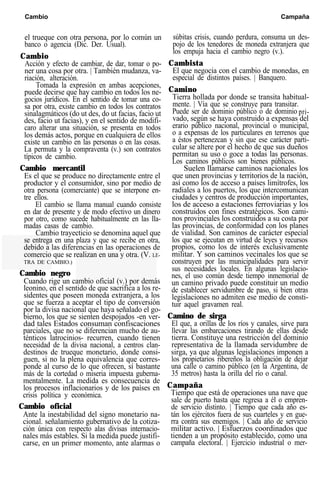 Cambio Campaña
el trueque con otra persona, por lo común un
banco o agencia (Dic. Der. Usual).
Cambio
Acción y efecto de cambiar, de dar, tomar o po-
ner una cosa por otra. | También mudanza, va-
riación, alteración.
Tomada la expresión en ambas acepciones,
puede decirse que hay cambio en todos los ne-
gocios jurídicos. En el sentido de tomar una co-
sa por otra, existe cambio en todos los contratos
sinalagmáticos (do ut des, do ut facias, facio ut
des, facio ut facias), y en el sentido de modifi-
caro alterar una situación, se presenta en todos
los demás actos, porque en cualquiera de ellos
existe un cambio en las personas o en las cosas.
La permuta y la compraventa (v.) son contratos
típicos de cambio.
Cambio mercantil
Es el que se produce no directamente entre el
productor y el consumidor, sino por medio de
otra persona (comerciante) que se interpone en-
tre ellos.
El cambio se llama manual cuando consiste
en dar de presente y de modo efectivo un dinero
por otro, como sucede habitualmente en las lla-
madas casas de cambio.
Cambio trayecticio se denomina aquel que
se entrega en una plaza y que se recibe en otra,
debido a las diferencias en las operaciones de
comercio que se realizan en una y otra. (V. LE-
TRA DE CAMBIO.)
Cambio negro
Cuando rige un cambio oficial (v.) por demás
leonino, en el sentido de que sacrifica a los re-
sidentes que poseen moneda extranjera, a los
que se fuerza a aceptar el tipo de conversión
por la divisa nacional que haya señalado el go-
bierno, los que se sienten despojados -en ver-
dad tales Estados consuman confiscaciones
parciales, que no se diferencian mucho de au-
ténticos latrocinios- recurren, cuando tienen
necesidad de la divisa nacional, a centros clan-
destinos de trueque monetario, donde consi-
guen, si no la plena equivalencia que corres-
ponde al curso de lo que ofrecen, sí bastante
más de la cortedad o miseria impuesta guberna-
mentalmente. La medida es consecuencia de
los procesos inflacionarios y de los países en
crisis política y económica.
Cambio oficial
Ante la inestabilidad del signo monetario na-
cional. señalamiento gubernativo de la cotiza-
ción única con respecto alas divisas internacio-
nales más estables. Si la medida puede justifi-
carse, en un primer momento, ante alarmas o
súbitas crisis, cuando perdura, consuma un des-
pojo de los tenedores de moneda extranjera que
los empuja hacia el cambio negro (v.).
Cambista
El que negocia con el cambio de monedas, en
especial de distintos países. | Banquero.
Camino
Tierra hollada por donde se transita habitual-
mente. | Vía que se construye para transitar.
Puede ser de dominio público o de dominio pri-
vado, según se haya construido a expensas del
erario público nacional, provincial o municipal,
o a expensas de los particulares en terrenos que
a éstos pertenezcan y sin que ese carácter parti-
cular se altere por el hecho de que sus dueños
permitan su uso o goce a todas las personas.
Los caminos públicos son bienes públicos.
Suelen llamarse caminos nacionales los
que unen provincias y territorios de la nación,
así como los de acceso a países limítrofes, los
radiales a los puertos, los que intercomunican
ciudades y centros de producción importantes,
los de acceso a estaciones ferroviarias y los
construidos con fines estratégicos. Son cami-
nos provinciales los construidos a su costa por
las provincias, de conformidad con los planes
de vialidad. Son caminos de carácter especial
los que se ejecutan en virtud de leyes y recursos
propios, como los de interés exclusivamente
militar. Y son caminos vecinales los que se
construyen por las municipalidades para servir
sus necesidades locales. En algunas legislacio-
nes, el uso común desde tiempo inmemorial de
un camino privado puede constituir un medio
de establecer servidumbre de paso, si bien otras
legislaciones no admiten ese medio de consti-
tuir aquel gravamen real.
Camino de sirga
El que, a orillas de los ríos y canales, sirve para
llevar las embarcaciones tirando de ellas desde
tierra. Constituye una restricción del dominio
representativa de la llamada servidumbre de
sirga, ya que algunas legislaciones imponen a
los propietarios ribereños la obligación de dejar
una calle o camino público (en la Argentina, de
35 metros) hasta la orilla del río o canal.
Campaña
Tiempo que está de operaciones una nave que
sale de puerto hasta que regresa a él o empren-
de servicio distinto. | Tiempo que cada año es-
tán los ejércitos fuera de sus cuarteles y en gue-
rra contra sus enemigos. | Cada año de servicio
militar activo. | Esfuerzos coordinados que
tienden a un propósito establecido, como una
campaña electoral. | Ejercicio industrial o mer-
 