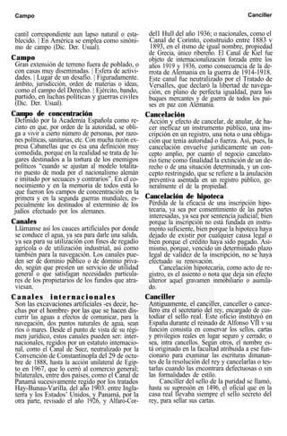 Campo Canciller
cantil correspondiente aun lapso natural o esta-
blecido. | En América se emplea como sinóni-
mo de campo (Dic. Der. Usual).
Campo
Gran extensión de terreno fuera de poblado, o
con casas muy diseminadas. | Esfera de activi-
dades. | Lugar de un desafío. | Figuradamente.
ámbito, jurisdicción, orden de materias o ideas,
como el campo del Derecho. | Ejército, bando,
partido, en luchas políticas y guerras civiles
(Dic. Der. Usual).
Campo de concentración
Definido por la Academia Española como re-
cinto en que, por orden de la autoridad, se obli-
ga a vivir a cierto número de personas, por razo-
nes políticas, sanitarias, etc. Con mucha razón ex-
presa Cabanellas que es ésa una definición muy
comedida, porque en la realidad se trata de lu-
gares destinados a la tortura de los enemigos
políticos “cuando se ajustan al modelo totalita-
rio puesto de moda por el nacionalismo alemán
e imitado por secuaces y contrarios”. En el co-
nocimiento y en la memoria de todos está lo
que fueron los campos de concentración en la
primera y en la segunda guerras mundiales, es-
pecialmente los destinados al exterminio de los
judíos efectuado por los alemanes.
Canales
Llámanse así los cauces artificiales por donde
se conduce el agua, ya sea para darle una salida,
ya sea para su utilización con fines de regadío
agrícola o de utilización industrial, así como
también para la navegación. Los canales pue-
den ser de dominio público o de dominio priva-
do, según que presten un servicio de utilidad
general o que satisfagan necesidades particula-
res de los propietarios de los fundos que atra-
viesan.
C a n a l e s i n t e r n a c i o n a l e s
Son las excavaciones artificiales -es decir, he-
chas por el hombre- por las que se hacen dis-
currir las aguas a efectos de comunicar, para la
navegación, dos puntos naturales de agua, sean
ríos o mares. Desde el punto de vista de su régi-
men jurídico, estos canales pueden ser: inter-
nacionales, regidos por un estatuto internacio-
nal, como el Canal de Suez, neutralizado por la
Convención de Constantinopla del 29 de octu-
bre de 1888, hasta la acción unilateral de Egip-
to en 1967, que lo cerró al comercio general;
bilaterales, entre dos países, como el Canal de
Panamá sucesivamente regido por los tratados
Hay-Bunau-Varilla. del año 1903. entre Ingla-
terra y los Estados’ Unidos, y Panamá, por la
otra parte, revisado el año 1926, y Alfaro-Cor-
del1 Hull del año 1936; o nacionales, como el
Canal de Corinto, construido entre 1883 v
1893, en el itsmo de igual nombre, propiedad
de Grecia, único ribereño. El Canal de Kiel fue
objeto de internacionalización forzada entre los
años 1919 y 1936, como consecuencia de la de-
rrota de Alemania en la guerra de 1914-1918.
Este canal fue neutralizado por el Tratado de
Versalles, que declaró la libertad de navega-
ción, en plano de perfecta igualdad, para los
buques mercantes y de guerra de todos los paí-
ses en paz con Alemania.
Cancelación
Acción y efecto de cancelar, de anular, de ha-
cer ineficaz un instrumento público, una ins-
cripción en un registro, una nota o una obliga-
ción que tenía autoridad o fuerza. Así, pues, la
cancelación envuelve jurídicamente un con-
cepto amplio, por cuanto el negocio cancelato-
rio tiene como finalidad la extinción de un de-
recho o de una situación determinada, y un con-
cepto restringido, que se refiere a la anulación
preventiva asentada en un registro público, ge-
neralmente el de la propiedad.
Cancelación de hipoteca
Pérdida de la eficacia de una inscripción hipo-
tecaria, ya sea por consentimiento de las partes
interesadas, ya sea por sentencia judicial; bien
porque la inscripción no está fundada en instru-
mento suficiente, bien porque la hipoteca haya
dejado de existir por cualquier causa legal o
bien porque el crédito haya sido pagado. Asi-
mismo, porque, vencido un determinado plazo
legal de validez de la inscripción, no se haya
efectuado su renovación.
Cancelación hipotecaria, como acto de re-
gistro, es el asiento o nota que deja sin efecto
ulterior aquel gravamen inmobiliario o asimila-
do.
Canciller
Antiguamente, el canciller, canceller o cance-
llero era el secretario del rey, encargado de cus-
todiar el sello real. Este oficio instituyó en
España durante el reinado de Alfonso VII v su
función consistía en conservar los sellos, cartas
y privilegios reales en lugar seguro y cerrado; o
sea, intra cancellos. Según otros, el nombre es-
tá originado en la facultad atribuida a ese fun-
cionario para examinar las escrituras dimanan-
tes de la resolución del rey y cancelarlas o tes-
tarlas cuando las encontrara defectuosas o sin
las formalidades de estilo.
Canciller del sello de la puridad se llamó,
hasta su supresión en 1496, el oficial que en la
casa real llevaba siempre el sello secreto del
rey, para sellar sus cartas.
 