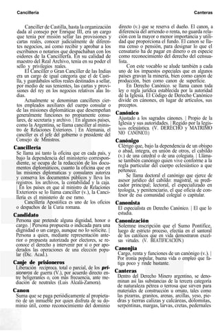 Cancillería Canteras
Canciller de Castilla, hasta la organización
dada al consejo por Enrique III, era un cargo
que tenía por misión sellar las provisiones y
cartas reales, conocer judicialmente de diferen-
tes negocios, así como recibir y aprobar a los
escribanos o notarios que despachaban con los
oidores de la Cancillerfa. En su calidad de
maestro del Real Archivo, tenía en su poder el
sello y privilegios reales.
El Canciller o Gran Canciller de las Indias
era un cargo de igual categoría que el de Casti-
lla, y guardabalos sellos reales destinados a sellar,
por medio de sus tenientes, las cartas y provi-
siones del rey en los negocios relativos alas In-
dias.
Actualmente se denominan cancilleres cier-
tos empleados auxiliares del cuerpo consular o
de las misiones diplomáticas que desempeñan
generalmente funciones no propiamente consu-
lares, de secretaría y archivo. | En algunos países,
como la Argentina, se llama canciller al minis-
tro de Relaciones Exteriores. | En Alemania, el
canciller es el jefe del gobierno o presidente del
Consejo de Ministros.
Cancillería
Se llama así tanto la oficina que en cada país, y
bajo la dependencia del ministerio correspon-
diente, se ocupa de la redacción de los docu-
mentos diplomáticos, cuanto la oficina que en
las misiones diplomaticas y consulares autoriza
y conserva los documentos públicos y lleva los
registros. los archivos, la contabilidad y la caja.
| En los países en que al ministro de Relaciones
Exteriores se lo llama canciller (v.), la Canci-
llería es el ministerio de ese ramo.
Cancillería Apostólica es uno de los oficios
o despachos de la Curia romana.
Candidato
Persona que pretende alguna dignidad, honor o
cargo. | Persona propuesta o indicada para una
dignidad o un cargo, aunque no lo solicite. |
Persona a quien, mediante representación ante-
rior o propuesta autorizada por electores, se re-
conoce el derecho a intervenir por sí o por apo-
derados las operaciones de una elección popu-
lar (Dic. Acad.).
Canje de prisioneros
Liberación recíproca. total o parcial, de los pri-
sioneros de guerra (V.), por acuerdo directo en-
tre beligerantes o, con más frecuencia, ante me-
diación de neutrales (Luis Alcalá-Zamora).
Canon
Suma que se paga periódicamente al propieta-
rio de un inmueble por quien disfruta de su do-
minio útil, como reconocimiento del dominio
directo (v.) que se reserva el dueño. El canon, a
diferencia del arriendo o renta, no guarda rela-
ción con la mayor o menor importancia y utili-
dad que proporciona el fundo. El canon se lla-
ma censo o pensión, para designar lo que el
censatario ha de pagar en dinero o en especie
como reconocimiento del derecho del censua-
lista.
Con este vocablo se alude también a cada
uno de los impuestos especiales que en algunos
países gravan la minería, bien como canon de
producción, bien como canon de superficie.
En Derecho Canónico. se llama canon toda
ley o regla jurídica establecida por la autoridad
de la Iglesia. El Código de Derecho Canónico
divide en cánones, en lugar de artículos, sus
preceptos.
Canónico
Ajustado a los sagrados cánones. | Propio de la
Iglesia y sus autoridades. | Regido por la legis-
lación eclesiástica. (V. DERECHO y MATRIMO
NIO CANÓNICO.)
Canónigo
Clérigo que, bajo la dependencia de un obispo
o abad, integra, en unión de otros, el cabildo
(v.) de una catedral o de una colegiata. | Lláma-
se también canónigo quien vive conforme a la
regla particular del cuerpo eclesiástico a que
pertenece.
Se llama doctoral el canónigo que ejerce de
asesor jurídico del cabildo: magistral, su predi-
cador principal; lectoral, el especializado en
teología, y penitenciario, el que oficia de con-
fesor de esa comunidad colegial o capitular.
Canonista
El especialista en Derecho Canónico. | El que lo
estudia.
Canonización
Solemne inscripción que el Sumo Pontífice,
luego de estricto proceso, efectúa en el santoral
de los católicos que en vida demostraron excel-
sas virtudes. (V. BEATIFICACIÓN.)
Canonjía
Cargo, renta y funciones de un canónigo (v.). |
Por ironía popular, buena vida o empleo que fa-
tiga poco y rinde bastante.
Canteras
Dentro del Derecho Minero argentino, se deno-
minan así las substancias de la tercera categoría
de naturaleza pétrea o terrosa que sirven para
materiales de construcción u ornato, tales como
las pizarras, granitos, arenas, arcillas, yeso, pie-
dras y tierras calizas y calcáreas, dolomitas,
serpentinas, margas, larvas, cretas, pedernales
 