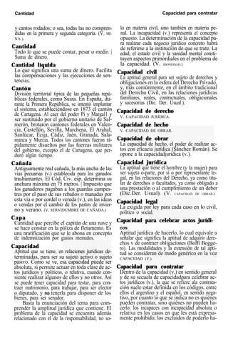 Cantidad Capacidad para contratar
y cantos rodados; o sea, todas las no compren-
didas en la primera y segunda categoría. (V. MI-
NA.).
Cantidad
Todo lo que se puede contar, pesar o medir. |
Suma de dinero.
Cantidad líquida
Lo que significa una suma de dinero. Facilita
las compensaciones y las ejecuciones de sen-
tencias.
Cantón
División territorial típica de las pequeñas repú-
blicas federales, como Suiza. En España, du-
rante la Primera República, se intentó implantar
el sistema, estableciéndose en 1873 el cantón
de Cartagena. Al caer del poder Pi y Margal1 y
ser sustituido por el gobierno unitario de Sal-
merón, brotaron cantones federales en Valen-
cia, Castellón, Sevilla, Marchena, El Arahal,
Sanlúcar, Écija, Cádiz, Jaén, Granada, Sala-
manca y Murcia. Todos los cantones fueron rá-
pidamente disueltos por las fuerzas militares
del gobierno, excepto el de Cartagena, que per-
duró algún tiempo.
Cañada
Antiguamente real cañada, la más ancha de las
vías pecuarias (v.) establecida para los ganados
trashumantes. El Cód. Civ. esp. determina su
anchura máxima en 75 metros. | Impuesto que
los ganaderos pagaban a los guardas campes-
tres por el paso de sus rebaños o manadas por
esta vía o por cordel o vereda (v.), en las ideas
o venidas por el cambio de los pastos de invier-
no y verano. (V. SERVIDUMBRE DE CAÑADA.)
Capa
Cantidad que percibe el capitán de una nave y
se hace constar en la póliza de fletamento. Es
una nratificación que se le abona en concepto
de indemnización por gastos menudos.
Capacidad
Aptitud que se tiene, en relaciones jurídicas de-
terminadas, para ser su sujeto activo o sujeto
pasivo. Como se ve, esa capacidad puede ser
absoluta, si permite actuar en toda clase de ac-
tos jurídicos y políticos, o relativa, cuando con-
siente realizar algunos de ellos y no otros. Así
se puede tener capacidad para testar, para con-
traer matrimonio, para trabajar, para ser elector
o diputado, y no tenerla para disponer de los
bienes, para ser senador.
Basta la enunciación del tema para com-
prender la amplitud jurídica que contiene. El
problema de la capacidad se encuentra además
relacionado con el de la responsabilidad, no so-
lo en materia civil, sino también en materia pe-
nal. La incapacidad (v.) representa el concepto
opuesto. La determinación de la capacidad pa-
ra realizar cada negocio jurídico concreto habrá
de referirse a la institución de que se trate. La
edad, el estado civil y la sanidad mental consti-
tuyen aspectos primordiales en el problema de
la capacidad. (V. IDONEIDAD.)
Capacidad civil
La aptitud general para ser sujeto de derechos y
obligaciones en la esfera del Derecho Privado,
y, más comúnmente, en el ámbito tradicional
del Derecho Civil, en las relaciones jurídicas
familiares, reales, contractuales, obligacionales
y sucesorias (Dic. Der. Usual.).
Capacidad de derecho
V. CAPACIDAD JURÍDICA.
Capacidad de hecho
V. CAPACIDAD DE OBRAR.
Capacidad de obrar
La capacidad de hecho, el poder de realizar ac-
tos con eficacia jurídica (Sánchez Román). Se
opone a la capacidadjurídica (v.).
Capacidad jurídica
La aptitud que tiene el hombre (y la mujer) para
ser sujeto o-parte, por sí o por representante le-
gal, en las relaciones del Derecho, ya como titu-
lar de derechos o facultades, ya como obligado a
una prestación o al cumplimiento de un deber
(Dic.Der. Usual). (V. CAPACIDAD DE OBRAR.)
Capacidad legal
La exigida por ley para cada caso en lo civil,
político o social.
Capacidad para celebrar actos jurídi-
cos
Aptitud jurídica de hacerlo, lo cual equivale a
señalar que significa la aptitud de adquirir dere-
chos v de contraer obligaciones (Boffi Bogge-
ro). Las modalidades y la extensión de tal apti-
tud se consideran de modo genérico en la voz
CAPACIDAD (V.).
Capacidad para contratar
Dentro de la capacidad (v.) en sentido general
y de su secuela de capacidadpara celebrar ac-
tos jurídicos (v.), la que se refiere ala contrata-
ción suele estar definida en los códigos, entre
ellos el argentino y el español, en sentido nega-
tivo, por cuanto lo que se indica no es quiénes
pueden contratar, sino quiénes no pueden ha-
cerlo: los incapaces con incapacidad absoluta o
relativa en los casos en que les está expresa-
mente prohibido; los excluidos de poderlo ha-
 