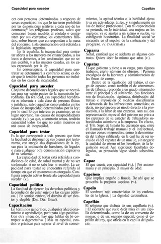 Capacidad para suceder Capellán
cer con personas determinadas o respecto de
cosas especiales; los que lo tuvieren prohibido
por las disposiciones relativas a cada uno de los
contratos;* los religiosos profesos, salvo que
comuraren bienes muebles al contado o contra-
taren por sus conventos; los comerciantes falli-
dos, sobre bienes que correspondan a la masa
del concurso. Esta enumeración está referida a
la legislación argentina.
En la española, la incapacidad para contra-
tar afecta a los menores no emancipados, a los
locos o dementes, a los sordomudos que no se-
pan escribir, y a las mujeres casadas, en los ca-
sos expresados por la ley.
En consecuencia, la capacidad para con-
tratar se determinará a contrario sensu; es de-
cir que la tendrán todas las personas no inclui-
das en los casos de incapacidad.
Capacidad para suceder
Conjunto decondiciones legales que se necesi-
tan para ser sujeto pasivo de la transmisión he-
reditaria. En realidad, esa capacidad heredita-
ria es inherente a toda clase de personas físicas
y jurídicas, salvo aquellas conprendidas en los
casos de incapacidad determinados por la ley;
por lo cual lo que interesa es examinar, en su
lugar oportuno, las causas de incapacidadpara
sucede; (v.), ya que, a contrario sensu, tendrán
capacidad todos los que no están incursos en
una causa de incapacidad.
Capacidad para testar
Es la que corresponde a toda persona que tiene
la facultad de disponer de sus bienes por testa-
mento, con arreglo alas disposiciones de la ley,
sea para la institución de herederos, de legados
o para cualquier otra denominación expresiva
de su voluntad.
La capacidad de testar está referida a con-
diciones de edad, de salud mental y de no ser
sordomudo. si no se sabe leer ni escribir. La ca-
pacidad para testar se encuentra referida al
tiempo en que el testamento es otorgado. Con-
figura aspecto activo frente ala capacidad para
suceder (v.).
Capacidad política
La facultad de ejercer los derechos políticos y
la condición de estar sujeto a las cargas públi-
cas. | En sentido estricto, el derecho de ser elec-
tor y elegible (Dic. Der. Usual).
Capacitación
En términos generales, cualquier alecciona-
miento o aprendizaje, pero para algo positivo.
Con otra intención, hay que hablar de lo co-
rruptor o degenerativo. | Más en especial, estu-
dios o prácticas para superar el nivel de conoci-
mientos, la aptitud técnica o la habilidad ejecu-
tiva en actividades útiles, y singularmente en
las de índole profesional. Con tal capacitación
se pretende, en lo individual, una mejora en los
ingresos, ya se ajusten a un salario o sueldo, ya
configuren honorarios. La finalidad social se
encuentra en el impulso de la civilización y del
progreso. (V. CAPACIDAD.)
Caparra
Señal, cantidad que se adelanta en algunos con-
tratos. Quiere decir lo mismo que arras (v.).
Capataz
El-que gobierna y tiene a su cargo, para algunos
trabajos, cierto número de obreros. | Persona
encargada de la labranza y administración de
las fincas de campo.
Dentro de la legislación del trabajo, el car-
go de capataz, como también el de contramaes-
tre de fábrica, responde a un grado intermedio
entre el principal y el subalterno. Sus funciones
son de fiscalización. vigilancia, distribución del
trabajo e imposición de medidas disciplinarias
o denuncia de las infracciones cometidas; es
decir, no pertenecen en modo directo a la pro-
ducción, a la labor de una empresa. Aun así, esa
representación especial del patrono no priva a
los capataces de su carácter de trabajadores su-
bordinados asimismo a la empresa. En efecto,
el Trib. Supr. de España ha declarado que, entre
el llamado trabaje manual y el intelectual,
existen zonas intermedias, como la denomina-
da del trabajo calificado, en la cual ha de ser in-
cluido el del capataz de un muelle, sin negarle
la cualidad de obrero ni los beneficios de la le-
gislación social. Aun ejerciendo facultades de-
legadas, su prestación sigue siendo subordina-
da.
Capaz
El que cuenta con capacidad (v.). | Por antono-
masia y en principio, el mayor de edad.
Capcioso
Que implica engaño o fraude. De ahí que se
proscriba la pregunta capciosa (v.).
Capelo
El sombrero rojo característico de los cardena-
les de la Iglesia. | La dignidad cardenalicia.
Capellán
El religioso que disfruta de una capellanía (v.).
| El sacerdote que suele decir misa en una capi-
lla determinada, como la de un convento de
monjas, o de un. oratorio especial, como el ca-
pellán del rey, que oficia en la capilla del pala-
cio.
 