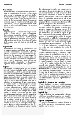 Capellanía Capital integrado
Capellanía
Fundación en la cual ciertos bienes quedan su-
jetos al cumplimiento de misas y otras cargas
pías, y que es sostenida con los frutos de los
bienes aportados o dejados para su creación, o
con las rentas de un capital previamente consti-
tuido. Se llama colativa la fundación en que el
ordinario erige en beneficio reservado para sí la
colación (v.), y laical, aquella en que no inter-
viene la autoridad eclesiástica. (V. BENEFICIO
ECLESIÁSTICO.)
Capilla
Pequeña iglesia. | La anexa aun colegio o con-
vento. | Oratorio privado. | Junta de capellanes.
La frase estar en capilla, referida a las últimas
horas que pasa un condenado a muerte en lugar
especial, proviene de la celda o local en que re-
cibía asistencia religiosa desde la notificación
de la condena hasta salir hacia el sitio de la eje-
cución.
Capitación
Repartimiento de tributos y contribuciones que
se hace por cabezas, o el tributo que se paga por
individuo sin atención a los capitales, a las ren-
tas ni a los productos de la industria (Escriche).
La capitación -sigue diciendo ese autor- fue
conocida en Roma, donde se sujetaba a las per-
sonas a dos clases de impuestos: uno personal,
que se repartía per capita, y otro real, que gra-
vaba los fundos o heredades y se denominaba
iugeratio, porque se repartía por yugadas.
Capital
Acepciones muy dispares de esta voz aconse-
jan referirse con separación total a sus principa-
les significados. Ante todo, su concepto econó-
mico, de difícil definición y sobre cuyo conte-
nido los autores discrepan fundamentalmente.
Según unos, y teniendo en cuenta los aspectos
de su formación, son capital los bienes a los
cuales se renuncia por un tiempo y los que se
adquieren a consecuencia de ese renunciamien-
to y de los cuales se obtendrán goces demora-
dos pero mayores. Otros dicen que es la riqueza
empleada para ayudarnos a producir más rique-
za, así como los medios de producción produci-
dos. Otros relacionan ese concepto con la retri-
bución del trabajo, sosteniendo que son capital
los salarios que se abonan transitoriamente en
dinero o en especie. Para otros es un producto
que sirve para producir; o sea, trabajo pasado al
que se aplicara trabajo actual. Algunos lo defi-
nen como el conjunto de bienes intermediarios
creados en cada una de las etapas de un largo
rodeo. No faltan quienes sostengan que los bie-
nes económicos se dividen en capital y renta,
los primeros de los cuales son los que, con in-
dependencia de su destino, pueden ser emplea-
dos más de una vez; es decir, los que son dura-
bles por no consumirse al primer uso. Inversa-
mente, otros autores consideran capital los
bienes de producción o de consumo que se des-
gastan rápidamente, mientras no se encuentren
en poder de los consumidores. Por este orden
podrían multiplicarse las definiciones.
Con independencia de los criterios técni-
cos, más o menos discrepantes, existe un cono-
cimiento vulgar, pero bastante preciso, de lo
que es el capital. En el orden jurídico, la princi-
pal importancia que presenta el capital es que
sirve para calificar una situación social que re-
percute en la organización política de un país.
En ese sentido se habla de régimen capitalista
como el representante de una organización eco-
nómica que tiene por base el capital y la pro-
piedad privada. Contrariamente a lo que suce-
de, al menos teóricamente, en aquellos regíme-
nes en los que están socializados los medios de
producción.
En enfoque muy distinto, este de carácter
político y administrativo y ya la capital, y no el
capital, se trata de la ciudad principal de un Es-
tado en la que por lo común se asientan los po-
deres públicos, si bien esto no es esencial, por-
que en algunas naciones, por ejemplo Bolivia,
la capital geográfica (que es Sucre) es ciudad
distinta de la capital política, La Paz. En esta
segunda están radicados el Poder Ejecutivo y el
Legislativo, en tanto que en aquélla sólo está la
Suprema Corte de Justicia. En los Estados fede-
rales coexisten la capital federal y las capitales
de cada uno de los Estados miembros o provin-
cias. Y aun en naciones de organización unita-
ria, además de la capital de la nación, existen
las capitules de las regiones, departamentos o
provincias.
Capital circulante o de rotación
El que, destinado a producir, cambia sucesiva-
mente de forma, siendo primeras materias, pro-
ductos elaborados, numerario, créditos (Dic.
Acad). (V. CAPITAL FIJO.)
Capital fijo
El que se destina, con incorporación y formas
estables, a la producción, como son los edifi-
cios o las máquinas de una fabrica (Dic. Acad.).
Capital integrado
El capital de una sociedad respecto del cual se
han hecho los aportes oportunamente compro-
metidos por los socios.
 