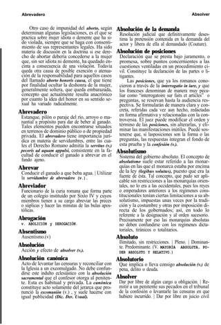 Abrevadero Absolver
Otro caso de impunidad del aborto, según
determinan algunas legislaciones, es el que se
practica sobre mujer idiota o demente que ha si-
do violada, siempre que se haga con consenti-
miento de sus representantes legales. Ha sido
materia de discusión en la doctrina si ese dere-
cho de abortar debería concederse a la mujer
que, sin ser idiota ni demente, ha quedado en-
cinta a consecuencia de una violación. Todavía
queda otra causa de posible exención o atenua-
ción de la responsabilidad para aquellos casos
del llamado aborto honoris causa, el que tiene
por finalidad ocultar la deshonra de la mujer,
generalmente soltera, que queda embarazada,
concepto que actualmente resulta anacrónico
por cuanto la idea del honor en su sentido se-
xual ha variado radicalmente.
Abrevadero
Estanque, pilón o paraje del río, arroyo o ma-
nantial a propósito para dar de beber al ganado.
Tales elementos pueden encontrarse situados
en terrenos de dominio público o de propiedad
privada. El abrevadero tiene importancia jurí-
dica en materia de servidumbres, entre las cua-
les el Derecho Romano admitía la servitus (v.)
pecoris ad aquam appulsi, consistente en la fa-
cultad de conducir el ganado a abrevar en el
fundo ajeno.
Abrevar
Conducir el ganado a que beba agua. | Utilizar
la servidumbre de abrevadero (v.).
Abreviador
Funcionario de la curia romana que forma parte
de un colegio instituido por Sixto IV y cuyos
miembros tienen a su cargo abreviar las preces
o súplicas y hacer las minutas de las bulas apos-
tólicas.
Abrogación
v. ABOLICIÓN y DEROGACIÓN.
Absentismo
Ausentismo.(v)
Absolución
Acción y efecto de absolver (v.).
Absolución canónica
Acto de levantar las censuras y reconciliar con
la Iglesia a un excomulgado. No debe confun-
dirse este indulto eclesiástico con la absolución
sacramental que el confesor otorga al peniten-
te. Esta es habitual y privada. La canónica
constituye acto solamente del jerarca que pro-
nunció la excomunión (v.) , y suele hacerse con
igual publicidad (Dic. Der. Usual).
Absolución de la demanda
Resolución judicial que definitivamente deses-
tima la pretensión contenida en la demanda del
actor y libera de ella al demandado (Couture).
Absolución de posiciones
Declaración que se presta bajo juramento, o
promesa, sobre puntos concernientes a las
cuestiones ventiladas en un procedimiento ci-
vil. Constituye la declaración de las partes o li-
tigantes.
Las posiciones, que ya los romanos cono-
cieron a través de la interrogatio in iure, y que
los franceses denominan de manera muy pecu-
liar como “interrogatoire sur faits et articles” o
preguntas, se reservan hasta la audiencia res-
pectiva. Se formularán de manera clara y con-
creta, referidas cada vez aun hecho, redactadas
en forma afirmativa y relacionadas con la con-
troversia. El juez puede modificar el orden y
término de las posiciones, sin alterarlas, y eli-
minar las manifestaciones inútiles. Puede sos-
tenerse que, si lasposiciones son la forma o las
preguntas, las respuestas integran el fondo de
esta prueba y la confesión (v.).
Absolutismo
Sistema del gobierno absoluto. El concepto de
absolutismo suele estar referido a las monar-
quías en las que el monarca estaba por encima
de la ley (legibus solutus), puesto que era la
fuente de ésta. Tal concepto, que pudo ser apli-
cable sin restricciones a las monarquías orien-
tales, no lo era a las occidentales, pues los reyes
o emperadores anteriores a los regímenes cons-
titucionales tenían ciertas limitaciones a su ab-
solutismo, impuestas unas veces por la tradi-
ción y la costumbre y otras por imposición di-
recta de los gobernados; así, en todo lo
referente a la designación y al orden sucesorio.
Precisamente por eso las monarquías absolutas
no deben confundirse con los regímenes dicta-
toriales, tiránicos o totalitarios.
Absoluto
Ilimitado, sin restricciones. | Pleno. | Dominan-
te. Predominante. (V. MAYORÍA ABSOLUTA, PO-
DER ABSOLUTO Y RELATIVO.)
Absolutorio
Que implica o lleva consigo absolución (v.) de
pena, delito o deuda.
Absolver
Dar por libre de algún cargo u obligación. | Re-
mitir a un penitente sus pecados en el tribunal
de la confesión o levantarle las censuras en que
hubiere incurrido. | Dar por libre en juicio civil
 
