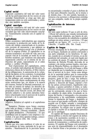 Capital social Capitán de buque
Capital social
Expresión cuantitativa del total del valor nomi-
nal de las participaciones de los socios en una
sociedad. Generalmente se exige que tales par-
ticipaciones estén no solo autorizadas y emiti-
das, sino también suscriptas.
Capital suscripto
Expresión cuantitativa del total del valor nomi-
nal de las participaciones de los socios en una
sociedad que han sido efectivamente suscrip-
tas. Generalmente coincide con el capital so-
cial (v.).
Capitalismo
Orden económico individualista que organiza
técnicamente la producción por medio de la di-
visión del trabajo caracterizada en la produc-
ción creciente de mercancías y que adquiere su
significado económico-social con el predomi-
nio de la empresa (Pohle). El capitalismo es un
sistema económico, un estilo dé vida, una con-
cepción vital de la sociedad, un modo de ser del
hombre moderno, que mantiene una adecuada
organización colectiva en el sistema de las ins-
tituciones del grupo, especialmente en el orden
político y jurídico (Poviña).
Son expresiones del capitalismo, entre
otras, el sentido individualista del Derecho, la
estructura clásica de la familia, el libre interés
de las obligaciones, la autonomía de la volun-
tad de las partes en los contratos, la propiedad
absoluta de carácter privado, la herencia forzo-
sa. Sin embargo, este concepto clásico de capi-
talismo ha sido objeto modernamente de muy
serias restricciones que, sin afectar a la esencia
del sistema, limitan la libertad contractual, so-
bre todo en materia de trabajo; los derechos ab-
solutos del dominio, mediante el concepto de la
propiedad como función social, del abuso del
derecho subjetivo y de ciertos derechos fami-
liares relacionados con el ejercicio de la patria
potestad y de la autoridad marital.
Capitalista
Adjetivo. Relativo al capital o al capitalismo
(v.).
Sustantivo. Persona cuyos bienes consisten
sobre todo en dinero o valores, a diferencia del
que posee fincas. | Persona acaudalada. | Dueño
de capital productivo. | Prestamista. | El que
contribuye con su capital a una empresa o so-
ciedad, a la que otros aportan trabajo, conoci-
mientos o servicios (Dic. Der. Usual).
Capitalización
Calculo que sirve para establecer el valor de un
bien productor de renta, partiendo de la que su-
ministra. | Manifestación de la previsión huma-
na encaminada a retardar el goce o disfrute de
un bien para obtenerlos mayores, de la misma o
de distinta clase. | En otro sentido, haciendo re-
ferencia a las acciones y obligaciones emitidas
por una compañía, medio de su propia capitali-
zación.
Capitalización de intereses
V. ANATOCISMO.
Capitán
Del latín caput (cabeza). El que es jefe de otros.
| Oficial del ejército que manda normalmente
una compañía-de infantería, una batería de arti-
llería o un escuadrón de caballería o unidad
análoga en otras armas y servicios. | El que
manda en un barco. (V. CAPITÁN DE BUQUE.) |
Cabecilla. | Caudillo (Dic. Der. Usual).
Capitán de buque
Persona encargada de la dirección y gobierno
de un buque, mediante un salario convenido o
una parte estipulada en los beneficios. El capi-
tán, cuando no es armador él mismo, es un de-
pendiente del armador, al cual está ligado por
un contrato de ajuste. El capitán no solo tiene
funciones de Derecho Privado, derivadas de su
contrato y de ciertas normas legales, sino tam-
bién de Derecho Público, en materia civil, pe-
nal y disciplinaria. Es el jefe del buque y debe
ser obedecido por la tripulación en cuanto se re-
fiere al servicio de la nave. Actúa como delega-
do de la autoridad pública para la conservación
del orden a bordo y para el salvamento de los
pasajeros, gente de mar y carga. Sus atribucio-
nes son: dictar las órdenes necesarias para el
gobierno y dirección del buque; imponer a bor-
do las penas correccionales, legalmente esta-
blecidas, a quienes perturben el orden, se indis-
ciplinen o rehúsen u omitan prestar el servicio
que les corresponda; arrestar a los que se hicie-
ren culpables de algún delito, levantando un in-
forme del hecho y entregando a los presuntos
delincuentes a las autoridades competentes;
formar la tripulación del buque y despedirla en
los casos en que pueda verificarlo, siempre de
acuerdo con el dueño, armador o consignatario
del buque, en los lugares donde éstos se halla-
ren presentes. En ningún caso se puede obligar
al capitán a recibir en su tripulación personas
que no lo satisfagan.
El capitán del buque cumple funciones de
oficial público a efectos del registro de defun-
ciones y de nacimientos ocurridos en la nave y.
en determinadas circunstancias, para otorga-
miento de testamentos y celebración de matri-
monios. El capitán del buque está sometido a
una serie de responsabilidades en el desempeño
de su función frente a las personas a las que ha-
 