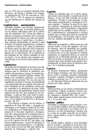 Capitulaciones matrimoniales Cárcel
gen en 1535, por un acuerdo firmado entre
Francisco I de Francia y Solimán II de Turquía.
La capitulación de 1535 fue renovada en 1581,
1597, 1673 y 1740. El régimen de capitulacio-
nes fue abolido por el Tratado de Lausana de
1923.
Capitulaciones matrimoniales
Llamadas también convenciones matrimonia-
les; son aquellas que, en escritura pública, ha-
cen los futuros contrayentes antes de la celebra-
ción del matrimonio civil. Tienen por objeto es-
tablecer el régimen económico de la sociedad,
determinando los bienes que cada uno aporta,
las donaciones que el esposo hace a la esposa y
otras cláusulas patrimoniales de presente y para
lo futuro. En algunas legislaciones se admite o
se admitía la reserva de la mujer de administrar
los bienes raíces llevados por ella al matrimo-
nio, así como las donaciones que los esposos se
dejasen por su fallecimiento. En la Argentina se
han derogado los dos objetos señalados en últi-
mo lugar, y la ley declara nula cualquier con-
vención que no sea de las taxativamente enun-
ciadas.
Capitularios
En la historia del Derecho se conocen con este
nombre las leyes dictadas por los monarcas ca-
rolingios para la resolución de problemas con-
cretos y momentáneos, porque en aquella épo-
ca la verdadera potestad legislativa estaba atri-
buida a las asambleas generales, de acuerdo
con las normas germanas. Por eso, para que los
capitularios tuvieran el alcance de generalidad
y de perpetuidad de que estaban investidas las
leyes emanadas de las asambleas, tenían que
ser sometidos a la aprobación de éstas. Entre
las colecciones de capitularios figuran la de
Angesino del año 827, que contiene las de Car-
lomagno v Ludovico Pío: la de Villis et cohor-
tibus imperialibus; la Capitulare Longobardo-
rum, y las de Mersen, del año 874, y de Kiersy-
sur-Oise, del 877.
Con relación a España, son de señalar: el
capitulario de fines del siglo IX, otorgado por
Carlomagno a los hispanos, aliados de los fran-
cos, refugiados en la Septimania como conse-
cuencia de la fracasada expedición a Zaragoza;
el de 801, determinante de la condición de los
habitantes de Barcelona, que contribuyeron a
rendir dicha ciudad a los conquistadores fran-
cos; el de Ludovico Pío del 815, que aplica, con
ciertas modificaciones, a todos los hispanos el
estatuto dado a los barceloneses, y el capitula-
rio de Carlos el Calvo de 844, que ratifica los
anteriores de Carlomagno y Ludovico Pío.
Capítulo
Colegio de canónigos que, en la iglesia episco-
pal, actúa como senado o cuerpo asesor del
obispo y al que éste debe consultar los asuntos
importantes. Vacante la sede episcopal, el capí-
tulo asume la jurisdicción y la delega en el vi-
cario capitular. | También, la junta de las órde-
nes militares encargadas de gobernar dichas
instituciones. | En lo legislativo, importante
subdivisión de los códigos o leyes extensas. |
En lo administrativo, ayuntamiento o concejo
popular que se reúne para tratar de asuntos de
su incumbencia. | En lo penal, cargo o acusa-
ción por indebido desempeño de una función.
Captación
Inducción de propósito y dolosa para que una
persona realice, a favor del captante o de terce-
ras personas, actos de liberalidad; por ejemplo,
una donación o una institución de heredero. Es-
te último caso es el más frecuente en materia
captatoria. La captación dolosa es causa de
anulación de la liberalidad obtenida, de ser fac-
tible esa prueba, en principio tan ardua por la
cautela a que suele acudirse para ganarse inte-
resadamente el ánimo ajeno en beneficio pro-
pio o de la finalidad perseguida.
Captura
En Derecho Internacional Público, aprehensión
de un buque enemigo o de uno neutral que
presta ayuda al enemigo, haciendo contrabando
de guerra, violando el bloqueo, transmitiendo
órdenes o noticias, etc. (V. DERECHO DE CAPTU-
RA.) | En Derecho Penal, la detención de una
persona por orden judicial.
Carácter
Modo peculiar, de ser moral o espiritualmente
las personas. | Indole, condición. | Genio o na-
turaleza. | Cualidad de una persona por su esta-
do, naturaleza o dignidad (Dic. Der. Usual).
Sobre algún aspecto penal concreto del carác-
ter, v. la voz que sigue.
Carácter público
Entendido el substantivo como función o car-
go, el carácter público del que delinque se
transforma en agravante si eso influye en la in-
fracción o en sus circunstancias, siempre que
no se trate de un delito específico de un funcio-
nario o agente público, en que la sanción absor-
ba esa índole.
Cárcel
En sentido amplio, edificio o local destinado
para la custodia y seguridad de los presos. Den-
tro de ese concepto genérico, existen otras de-
nominaciones, relacionadas con los locales
 