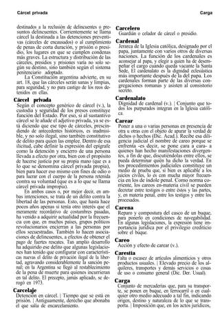 Cárcel privada Carga
destinados a la reclusión de delincuentes o pre-
suntos delincuentes. Corrientemente se llama
cárcel la destinada a las detenciones preventi-
vas (cárceles de encausados) o al cumplimiento
de penas de corta duración, y prisión o presi-
dio, los lugares en que se cumplen condenas
más graves. La estructura y distribución de las
cárceles, presidios y prisiones varía no solo se-
gún su destino, sino también según el sistema
penitenciario adoptado.
La Constitución argentina advierte, en su
art. 18, que las cárceles serán sanas y limpias,
para seguridad, y no para castigo de los reos de-
tenidos en ellas.
Cárcel privada
Según el concepto genérico de cárcel (v.), la
custodia y seguridad de los presos constituye
función del Estado. Por eso, si al sustantivo
cárcel se le añade el adjetivo privada, ya se es-
tá diciendo que ese tipo de cárceles, prescin-
diendo de antecedentes históricos, es inadmisi-
ble, y no solo ilegal, sino también constitutivo
de delito para quien las emplee. Dentro de esa
ilicitud, cabe definir la expresión del epígrafe
como la detención y encierro de una persona
llevada a efecto por otra, bien con el propósito
de hacerse justicia por su propia mano (que es a
lo que se denomina cárcel privada propia),
bien para hacer eso mismo con fines de odio o
para lucrar con el cuerpo de la persona retenida
contra su voluntad (que es a lo que se llama
cárcel privada impropia).
En ambos casos o, por mejor decir, en am-
bas intenciones, se trata de un delito contra la
libertad de las personas. Esto, que hasta hace
pocos años apenas si tenía otro interés que el
meramente recordativo de costumbres pasadas,
ha venido a adquirir actualidad por la frecuen-
cia con que, en muchos países, grupos políticos
revolucionarios encierran a las personas por
ellos secuestradas. También lo hacen asocia-
ciones de delincuentes, a efectos de obtener el
pago de fuertes rescates. Tan amplio desarrollo
ha adquirido ese delito que algunas legislacio-
nes han tenido que configurar con característi-
cas nuevas el delito de privación ilegal de la liber-
tad, agravando considerablemente la sanción pe-
nal; en la Argentina se llegó al restablecimiento
de la pena de muerte para quienes incurrieran
en tal delito. El precepto, jamás aplicado, se de-
rogó en 1973.
Carcelaje
Detención en cárcel. | Tiempo que se está en
prisión. | Antiguamente, derecho que abonaba
el que salía de encarcelamiento.
Carcelero
Guardián o celador de cárcel o presidio.
Cardenal
Jerarca de la Iglesia católica, designado por el
papa, juntamente con varios otros de diversas
naciones. La función de los cardenales es
aconsejar al papa, y elegir a quien ha de desem-
peñar el cargo cuando queda vacante la Santa
Sede, El cardenalato es la dignidad eclesiástica
más importante después de la del papa. Los
cardenales forman parte de las diversas con-
gregaciones romanas y asisten al consistorio
secreto.
Cardenalato
Dignidad de cardenal (v.). | Conjunto que to-
dos los purpurados integran en la Iglesia católi-
ca.
Carear
Poner a una o varias personas en presencia de
otra u otras con el objeto de apurar la verdad de
dichos o hechos (Dic. Acad.). Recibe esa dili-
gencia judicial el nombre de careo porque se
enfrenta -es decir, se pone cara a cara- a
quienes han hecho manifestaciones divergen-
tes, a fin de que, discutiéndolas entre ellos, se
pueda determinar quién ha dicho la verdad. En
los procedimientos judiciales constituye un
medio de prueba que, si bien es aplicable a los
juicios civiles, lo es con mucha mayor frecuen-
cia en los de índole penal. Como norma co-
rriente, los careos en-materia civil se pueden
decretar entre testigos o entre éstos y las partes,
y, en materia penal, entre los testigos y entre los
procesados.
Carena
Reparo y compostura del casco de un buque,
para ponerlo en condiciones de navegabilidad.
En algunas legislaciones, la expresión tiene im-
portancia jurídica por el privilegio crediticio
sobre el buque.
Careo
Acción y efecto de carear (v.).
Carestía
Falta o escasez de artículos alimenticios y otros
productos usuales. | Elevado precio de los al-
quileres, transportes y demás servicios o cosas
de uso o consumo general (Dic. Der. Usual).
Carga
Conjunto de mercaderías que, para su transpor-
te, se ponen en buque, en ferrocarril o en cual-
quier otro medio adecuado a tal fin, indicando
origen, destino y naturaleza de lo que se trans-
porta. | Imposición que, en los actos jurídicos,
 