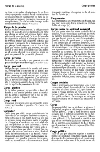 Carga de la prueba Cargo público
se hace recaer sobre el adquirente de un dere-
cho y que puede consistir en el cumplimiento
de una prestación excepcional, so pena de in-
demnizar por daños y perjuicios en caso de in-
cumplimiento. En este sentido, la carga se de-
nomina también modo. (V. CARGO.)
Carga de la prueba
En los juicios contradictorios. la obligación de
probar lo alegado, que corresponde a la parte
que afirma, en virtud del principio latino: Acto-
ri incumbit onus probandi (al actor le incumbe
la carga de la prueba). Constituye la clave de
la premisa mayor del silogismo judicial que
configura el esquema de la decisión de un liti-
gio, porque ha de contarse con hechos a favor
para que resulte factible que prospere, por apli-
cación a ellos de la tesis jurídica de una parte,
en el sentido afirmativo o negativo, según su
posición procesal, la pretensión planteada.
Carga personal
Prestación que incumbe a una persona por esti-
pulación o por mandato legal. (V. CARGA REAL.)
Carga procesal
Obligación que, dentro de la marcha del proce-
so, corresponde a cada una de las partes; por
ejemplo, la que se refiere al impulso procesal.
Entre esas cargas puede decirse que la princi-
pal es la que afecta a la prueba, y, en virtud de
ella, la persona que alega ante la justicia un he-
cho o reclama un derecho, ha de probar la reali-
dad de aquél o la procedencia de éste.
Carga pública
La de índole personal, irrenunciable, a favor del
Estado u otra entidad pública, como el munici-
pio. La carga se acentúa por ser, a más de obli-
gatoria, gratuita. | Impuesto, tributo.
Carga real
Cualquier gravamen sobre un inmueble, como
censo, servidumbre o pensión. (V. CARGA PER-
SONAL.)
Cargador
Quien tiene por oficio cargar materialmente las
mercaderfas en cualquier medio de transporte,
para su traslado a otro lugar. Equivale a lo que
en algunos países americanos recibe el nombre
de changador. Constituye una actividad a la
que son aplicables las leyes del trabajo. | Pero la
mayor importancia jurídica del vocablo esta re-
ferida a quien tiene por oficio conducir las car-
gas por vía terrestre, marítima o aérea, desde el
punto de embarque hasta el de destino. Por re-
gla general, constituye actividad comercial de-
sempeñada por grandes empresas ferroviarias,
navieras, aeronáuticas o de automotores. En el
transporte marítimo, el cargador recibe el nom-
bre de fletador (v.).
Cargamento
Las mercaderías que transporta un buque, sea
por mar, lago o río. En lo terrestre se prefiere
hablar de carga (v.).
Cargas sobre la sociedad conyugal
Las que pesan sobre los bienes comunes de los
esposos, ya que la sociedad conyugal es objeto
de derecho distinto de cada uno de los cónyu-
ges, por lo cual puede ser acreedora o deudora,
pesando sobre ella gravámenes y obligaciones;
o sea, cargas que, en términos generales, se ri-
gen por las normas aplicables a cualesquiera
otras sociedades. Los códigos suelen determi-
nar algunas de esas cargas, entre ellas: la ma-
nutención de la familia. no solo de los hijos co-
munes, sino también de los legítimos de cada
uno de los cónyuges y los alimentos que son
debidos a los ascendientes de uno y otro; las re-
paraciones y conservación en buen estado de
los bienes particulares del marido y de la mujer;
las deudas y obligaciones contraídas durante el
matrimonio por el marido y las que contrajere
la mujer en los casos en que puede legalmente
obligarse; lo que se diere o gastare en la coloca-
ción de los hijos del matrimonio, y lo perdido
por hechos fortuitos, como lotería, juego y apues-
tas.
Cargas sociales
Para el empresario, por imperativo legal o por
convención laboral, la cuantía de los desembol-
sos sobre el salario directo (v.), que alcanza un
índice o recargo próximo al 70% sobre la retri-
bución visible en países evolucionados en el or-
den político-laboral. Estas cargas se recargan
expeditivamente en los precios de productos o
servicios.
Cargo
Responsabilidad que se atribuye a alguien. |
Dignidad, empleo u oficio que confiere una
función pública. | Culpa o falta de que se acusa
a alguno por el indebido desempeño de sus fun-
ciones. | Obligación de hacer o cumplir. | Direc-
ción, gobierno. | En Sudamérica, certificación
que en las secretarfas judiciales se pone al pie
de los escritos, con indicación de día y fecha,
que determina si lo fueron en plazo (Dic. Der.
Usual). (V. CARGA.)
Cargo público
Todo el que por elección popular o nombra-
miento de autoridad competente faculta para el
desempeño de ciertos empleos, el ejercicio de
determinadas atribuciones o la prestación de al-
 