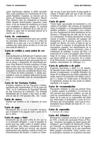 Carta de contramarca Carta del Atlántico
gunas legislaciones admiten la doble nacionali-
dad, como estableció la Constitución de la Se-
gunda República Española, en relación con los
países de Hispanoamérica, Portugal y Brasil.
Para obtener carta de ciudadanía se requiere
haber llenado determinados requisitos; entre
otros, el de un tiempo de residencia en el país
cuya ciudadanía se quiere adoptar. Es corriente
que los trámites de obtención de la carta de ciu-
dadanía se sigan ante la autoridad judicial de la
nación que la otorga.
Carta de contramarca
Autorización gubernamental para que puedan
los nacionales dedicarse al corso (v.) contra los
súbditos de su país, que a su vez habían sido fa-
cultados para igual guerra privada en el mar por
una carta de marca (v.).
Carta de crédito o carta orden de cré-
dito
Esta institución es definida por Capitant como
la carta mediante la cual un banco otorga man-
dato a un corresponsal para que ponga una su-
ma de dinero a disposición de determinada per-
sona. Para Ramírez Gronda constituye el man-
dato escrito que una persona dirige a otra de
distinta plaza para que entregue ala persona de-
signadaen la carta una cantidad de dinero, has-
ta el límite de dicha cantidad. Y añade que.
cuando la carta no contiene indicación de can-
tidad, es considerada carta de recomendación
(v.).
Carta de las Naciones Unidas
Estatuto orgánico de las Naciones Unidas,
aprobado por unanimidad, el 26 de junio de
1945, en la Conferencia de Seguridad Mundial
de San Francisco de California. Fue firmada
inicialmente por 51 países y hoy reúne la adhe-
sión de más de 120 naciones (Dic. Der. Usual).
Carta de marca
Nombre que también se da a lapatente de corso
(V.).
Carta de pago
Documento por el cual el acreedor reconoce
que el deudor le ha pagado todo o parte de lo
que le debía.
Carta de pago y lasto
Instrumento que da quien cobra de otro que no
es el principal obligado, y cede al pagador la
acción para que repita contra el deudor, pidien-
do reembolso. Esto último corresponde al con-
cepto del pago hecho por terceros, que algunas
legislaciones sólo admiten cuando se hace con.
consentimiento del deudor, o contra su volun-
tad, sin que el que haya hecho el pago pueda re-
clamar al deudor nada más que lo que del pago
le hubiere sido útil a éste. (V. PAGO CON SUBRO-
GACIÓN.)
Carta de porte
Título legal -que puede ser nominativo, a la
ordeno al portador- del contrato de transporte
entre el cargador y el transportista (llamado
también porteador y acarreador), cuyo conteni-
do sirve legalmente de título probatorio de los
derechos y obligaciones de cada una de las par-
tes contratantes. En dicho documento se hacen
constar el nombre y domicilio del cargador, del
transportista y de la persona a quien se han en-
tregado los efectos, así como el lugar en que se
ha de hacer la entrega; la designación de las
mercaderfas camadas, con determinación de su
calidad, cantidad, marcas exteriores, clase y
condiciones de embalaje: el precio del flete y la
expresión de si esta o no pagado; plazo de-en-
trega de la carga, y las demás circunstancias
que hayan entrado en el convenio. En el contra-
to de fletamiento, la carta deporte se denomina
también conocimiento de embarque (v.).
Carta de quitación o de quito
Expresión equivalente a libelo (v.) de repudio.
Se llamaba como indica el epígrafe porque, al
dirimir el matrimonio. el marido liberaba a la
mujer de la obligación que había contraído, de
modo especial la prestación del débito conyu-
gal (v.), aunque en verdad quien se liberaba era
el repudiante, porque de otro modo no habría
repudiado a la esposa.
Carta de recomendación
Documento mediante el cual una persona física
o jurídica asegura la probidad y la solvencia de
otra persona que procura créditos, sin que la
carta de recomendación constituya fianza. El
dador de la carta no es responsable del daño
que sobreviniere al destinatario a causa de la in-
solvencia del recomendado, salvo que el reco-
mendante haya obrado de mala fe. (V. CARTA
DECRÉDITO.)
Carta de represalia
V. PATENTE DE CORSO.
Carta del Atlántico
Declaración conjunta suscrita el 14 de agosto
de 1941, a bordo del acorazado Prince of Wa-
les, “mientras navegaba en algún punto del
Atlántico”, por Franklin D. Roosevelt y Wins-
ton Churchill, en representación de los Estados
Unidos y Gran Bretaña, en la que manifiesta
haber juzgado conveniente “hacer conocer cier-
tos principios comunes en la política nacional
 