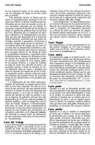 Carta del Trabajo Carta puebla
de sus respectivos países, en los cuales descan-
san sus esperanzas de lograr un porvenir mejor
para el mundo”.
Tales principios fueron: no buscar para sus
países el engrandecimiento territorial ni de nin-
guna otra índole; no desear modificaciones te-
rritoriales que no estén de acuerdo con los de-
seos libremente expresados por los pueblos in-
teresados; respetar el derecho de los pueblos a
elegir el régimen de gobierno bajo el cual han
de vivir, deseando que se restituyan los dere-
chos soberanos y la independencia a los pue-
blos que han sido despojados por la fuerza de
dichos derechos; esforzarse por que todos los
Estados, grandes y pequeños, victoriosos o
vencidos, tengan igual acceso al comercio y a
las materias primas del mundo que les sean ne-
cesarias para su prosperidad económica; cola-
boración más estrecha entre todas las naciones
para conseguir mejoras en las normas de traba-
jo, prosperidad económica y seguridad social;
restablecimiento, después de destruida la tira-
nía nazista, de una paz que proporcione a todas
las naciones los medios de vivir seguros dentro
de sus propias fronteras, y a todos los hombres
en todas las tierras una vida libre de temor y de
necesidad; permiso a todos los hombres de cru-
zar libremente todos los mares, y abandono por
todas las naciones del mundo del uso de la fuer-
za, prestando ayuda y aliento a todas las medi-
das prácticas que puedan aliviar de la pesada
carga de los armamentos a los pueblos que
aman la paz.
La inaplicación de tan bellos principios,
después de terminada la segunda guerra mun-
dial, es cosa bien conocida. No solo no se al-
canzó la paz universal, sino que además desde
entonces el mundo ha sido convulsionado por
cruentas guerras, y, en lo que se refiere ala res-
titución del derecho de todos los pueblos a ele-
gir su régimen de gobierno, del que han sido
desposeídos por la fuerza, todo ha quedado en
aquellas palabras, como se demuestra con los
casos de España, Hungría y Checoslovaquia,
entre otros, así como los que constantemente se
presencian en diversos países americanos. Ni
siquiera los dos Estados que proclamaron los
conceptos contenidos en la Carta del Atlántico
han mostrado su repulsa frente ala subsistencia
de tales regímenes; antes bien, los han sosteni-
do frecuentemente.
Carta del Trabajo
Con la denominación de Carta di Lavoro fue
publicada en 1927 y convertida en ley en di-
ciembre de 1928. Sus diez primeros artículos
están consagrados al Estado corporativo; del
ll al 21, al contrato colectivo de trabajo, y los
restantes, hasta el 30, a las oficinas de coloca-
ción y de revisión, asistencia, educación e ins-
trucción. Intentó suprimir la lucha de clases y
fue la base de la organización corporativa del
fascismo italiano (Dic. Der. Usual).
Lamentablemente, la Carta di Lavoro ejer-
ció notoria influencia en la legislación del tra-
bajo de otros muchos países, algunos de ellos,
como la Argentina, de Constitución democráti-
ca y liberal, de modo que desvirtuó las normas
de libertad sindical preconizadas por la O.I.T. y
dio a los convenios colectivos ciertos alcances
que algunos autores consideran de tipo totalita-
rio.
Carta Magna
Por antonomasia, el texto fundamental de or-
den político otorgado, en 1215, por el monarca
inglés Juan sin Tierra. | Por extensión, sinóni-
mo actual de Constitución (v.).
Carta misiva
O simplemente carta, es el papel escrito, y or-
dinariamente cerrado, que una persona envía a
otra para comunicarse con ella. Jurídicamente
tiene importancia porque la inviolabilidad de la
correspondencia constituye uno de los dere-
chos individuales garantizados constitucional-
mente. Su violación configura delito. Civil-
mente establecen algunos códigos que las car-
tas misivas dirigidas a terceros, aunque en ellas
se mencione una obligación, no serán admiti-
das para su reconocimiento. (V. INVIOLABILI-
DAD, VIOLACIÓN DE CORRESPONDENCIA Y PAPE-
LES PRIVADOS.)
Carta poder
Mandato (v.) que, en documento privado, con-
fiere una persona a otra para que la represente
en un asunto o en varios determinados y actúe
en su nombre. La expresión se aplica más espe-
cialmente al mandato que se confiere para la re-
presentación en juicio y que en algunos fueros,
como el laboral, no requieren escritura pública,
sino que basta una carta poder, firmada por el
poderdante en presencia del secretario judicial.
Carta puebla
Diploma en el que se contiene el repartimiento
de tierras que se daban a los nuevos pobladores
de determinado sitio o paraje en que se fundaba
algún pueblo (Escriche). Documento que acre-
dita el repartimiento de tierras que se daban a
los nuevos pobladores de un lugar donde se
fundaba un pueblo o ciudad (Dic. Der. Usual).
Las cartas pueblas son análogas a los fue-
ros municipales, sin mas diferencia que la de
que éstos contenían el Derecho vigente en las
diversas localidades de los reinos cristianos du-
 