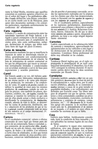 Carta rogatoria Casa
rante la Edad Media, mientras que aquéllas
consistían en contratos agrarios cólectivos en-
tre el señor del lugar y los pobladores (Dic.
Der. Usual); definición, esta última, coinciden-
te en cierto modo con la de Hinojosa, para
quien tales documentos sustituían a los concier-
tos particulares, regulando uniformemente las
condiciones del arrendamiento.
Carta rogatoria
Exhorto (v.), medio de comunicación entre las
autoridades superiores del Poder Judicial, o di-
rigido a jueces extranjeros a fin de requerir la
colaboración necesaria para el cumplimiento de
ciertos actos, tales como notificaciones, embar-
gos, declaraciones de testigos, que deben reali-
zarse fuera del lugar del juicio (Couture).
Cartas de intención
Instrumentos mediante los que se manifiesta la
intención de entrar en determinada relación ju-
rídica, generalmente con condicionamientos
previos al perfeccionamiento de tal relación. Se
trata de instrumentos de carácter contractual en
los que las obligaciones que nacen se encuen-
tran normalmente limitadas o condicionadas
con severidad, tendiendo a servir de base para
negociaciones y acuerdos posteriores.
Cartel
Del francés cartel; a su vez, del italiano carte-
llo. Acuerdo entre fabricantes independientes
de una misma nación o de varias para determi-
nar la producción, los mercados y las condicio-
nes de venta. El cartel es de precios cuando es-
tablece la igualdad de éstos para los mismos
productos; de condiciones, cuando no solo re-
gula los precios, sino también los plazos, des-
cuentos, créditos, etc.; de región, cuando las
empresas se reparten los territorios en que cada
una de ellas puede actuar a título exclusivo o
dosificando la competencia; de limitación,
cuando, además de todo lo dicho, se determi-
nan las cuotas de producción, distribución, ven-
ta y adquisición de los productos de que se tra-
te, y general, cuando comprende todo un ramo
de una industria en el campo internacional. (V.
MONOPOLIO, “TRUST”.)
Cartera
En el vocabulario comercial, valores o efectos
comerciales de curso legal que forman parte del
activo de un comerciante, banco o sociedad, y,
por extensión. de un particular (Dic. Acad.).
Puede ser no solo de valores, sino también de
seguros, de títulos y de créditos. Con referencia
a cierta clase de empleados, se dice que tienen
cartera cuando, además de otras posibles retri-
buciones, conservan indefinidamente el dere-
cho de percibir el porcentaje convenido, en to-
das las operaciones realizadas por la empresa
con los clientes que ellos han proporcionado,
como es frecuente con los agentes de seguros y
con los viajantes de comercio (v.).
En el vocabulario político, especialmente
en los regímenes parlamentarios, departamento
ministerial cuya jefatura y dirección es confia-
da aun ministro (v.): Justicia, Relaciones Exte-
riores, Interior, Educación. De ahí que se deno-
mine ministro sin cartera a quien, integrando el
gabinete, no tiene a su cargo ningún departa-
mento ministerial.
Carterista
Ladrón especializado en la substracción hábil
de carteras y monederos, aprovechando las
aglomeraciones en los vehículos u otro lugar y
las distracciones de las personas en diversos
momentos. Constituye forma profesional del
delito muy difundida en las ciudades.
Cartismo
Tendencia liberal inglesa que, en el siglo XIX,
propugnaba la promulgación de un texto cons-
titucional democrático (Cabanellas). En el año
1832 consiguió la reforma electoral. El movi-
miento cartista derivó hacia las ideas socialistas
mantenidas por Ricardo Owen.
Cartularios
Llamados también cartorios o libri (en un sen-
tido genérico), becerros (por la clase de piel de
la encuademación o, según otros, por la orde-
nación alfabética, abecero, de su contenido) y
tumbos (porque a causa de su gran tamaño se
guardaban tumbados, y no verticalmente), son
definidos por Escriche como “los libros anti-
guos de pergamino con que las iglesias, monas-
terios y otras comunidades copiaban sus privi-
legios, inmunidades, exenciones, escrituras de
pertenencias y contratos de compras, ventas,
permutas, etc,“. | El Diccionario de la Acade-
mia agrega otra acepción: la de escribano auto-
rizado para dar fe, principalmente el de número
de un juzgado, o el notario en cuyo oficio se
custodian las escrituras de que se habla.
Casa
Edificio para habitar. Jurídicamente conside-
rada, tiene la condición de bien inmueble y le
son aplicables las normas legales de esa clase
de bienes.
Si al sustantivo lo siguen otras expresiones
calificativas, sirve para designar otros destinos
diferentes de la mera habitación. Así, se llama
casa de comercio aquella en que se realizan
operaciones comerciales; de empeño, la que se
dedica habitualmente a prestar dinero con ga-
 