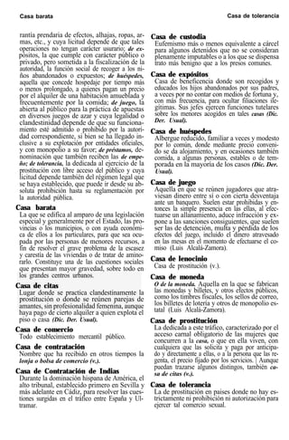 Casa barata Casa de tolerancia
rantía prendaria de efectos, alhajas, ropas, ar-
mas, etc., y cuya licitud depende de que tales
operaciones no tengan carácter usurario; de ex-
pósitos, la que cumple con carácter público o
privado, pero sometida a la fiscalización de la
autoridad, la función social de recoger a los ni-
ños abandonados o expuestos; de huéspedes,
aquella que concede hospedaje por tiempo más
o menos prolongado, a quienes pagan un precio
por el alquiler de una habitación amueblada y
frecuentemente por la comida; de juego, la
abierta al público para la práctica de apuestas
en diversos juegos de azar y cuya legalidad o
clandestinidad depende de que su funciona-
miento esté admitido o prohibido por la autori-
dad correspondiente, si bien se ha llegado in-
clusive a su explotación por entidades oficiales,
y con monopolio a su favor; de préstamos, de-
nominación que también reciben las de empe-
ño; de tolerancia, la dedicada al ejercicio de la
prostitución con libre acceso del público y cuya
licitud depende también del régimen legal que
se haya establecido, que puede ir desde su ab-
soluta prohibición hasta su reglamentación por
la autoridad pública.
Casa barata
La que se edifica al amparo de una legislación
especial y generalmente por el Estado, las pro-
vincias o los municipios, o con ayuda económi-
ca de ellos a los particulares, para que sea ocu-
pada por las personas de menores recursos, a
fin de resolver el grave problema de la escasez
y carestía de las viviendas o de tratar de amino-
rarlo. Constituye una de las cuestiones sociales
que presentan mayor gravedad, sobre todo en
los grandes centros urbanos.
Casa de citas
Lugar donde se practica clandestinamente la
prostitución o donde se reúnen parejas de
amantes, sin profesionalidad femenina, aunque
haya pago de cierto alquiler a quien explota el
piso o casa (Dic. Der. Usual).
Casa de comercio
Todo establecimiento mercantil público.
Casa de contratación
Nombre que ha recibido en otros tiempos la
lonja o bolsa de comercio (v.).
Casa de Contratación de Indias
Durante la dominación hispana de América, el
alto tribunal, establecido primero en Sevilla y
más adelante en Cádiz, para resolver las cues-
tiones surgidas en el tráfico entre España y Ul-
tramar.
Casa de custodia
Eufemismo más o menos equivalente a cárcel
para algunos detenidos que no se consideran
plenamente imputables o a los que se dispensa
trato más benigno que a los presos comunes.
Casa de expósitos
Casa de beneficencia donde son recogidos y
educados los hijos abandonados por sus padres,
a veces por no contar con medios de fortuna y,
con más frecuencia, para ocultar filiaciones ile-
gítimas. Sus jefes ejercen funciones tutelares
sobre los menores acogidos en tales casas (Dic.
Der. Usual).
Casa de huéspedes
Albergue reducido, familiar a veces y modesto
por lo común, donde mediante precio conveni-
do se da alojamiento, y en ocasiones también
comida, a algunas personas, estables o de tem-
porada en la mayoría de los casos (Dic. Der.
Usual).
Casa de juego
Aquella en que se reúnen jugadores que atra-
viesan dinero entre sí o con cierta desventaja
ante un banquero. Suelen estar prohibidas y en-
tonces la simple presencia en las ellas, al efec-
tuarse un allanamiento, aduce infracción y ex-
pone a las sanciones consiguientes, que suelen
ser las de detención, multa y pérdida de los
efectos del juego, incluido el dinero atravesado
en las mesas en el momento de efectuarse el co-
miso (Luis Alcalá-Zamora).
Casa de lenocinio
Casa de prostitución (v.).
Casa de moneda
O de la moneda. Aquella en la que se fabrican
las monedas y billetes, y otros efectos públicos,
como los timbres fiscales, los sellos de correo,
los billetes de lotería y otros de monopolio es-
tatal (Luis Alcalá-Zamora).
Casa de prostitución
La dedicada a este tráfico, caracterizado por el
acceso carnal obligatorio de las mujeres que
concurren a la casa, o que en ella viven, con
cualquiera que las solicita y paga por anticipa-
do y directamente a ellas, o a la persona que las re-
genta, el precio fijado por los servicios. | Aunque
puedan trazarse algunos distingos, también ca-
sa de citas (v.).
Casa de tolerancia
La de prostitución en paises donde no hay es-
trictamente ni prohibición ni autorización para
ejercer tal comercio sexual.
 