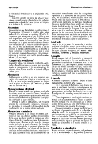 Absorción Abuelastro o abuelastra
o criminal al demandado o al encausado (Dic.
Acad.).
En otro sentido, se habla de absolver posi-
ciones con referencia a la declaración judicial,
o confesión en juicio (v.), que presta un litigan-
te a instancia del contrario.
Absorción
Concentración de facultades o atribuciones. |
Preocupación. | Consumo o empleo total, sobre
todo referido a fondos y capitales. | Fusión de
empresas, por incorporarse una de ellas a otra
más importante o de gran influjo. | Transferen-
cia total de fondos de una cuenta a otra. | Inclu-
sión legal de la pena por infracciones acceso-
rias o menores en la sanción del hecho princi-
pal. Así, la pena del homicidio absorbe la de las
lesiones o heridas determinantes de la muerte, y
hasta violencias y mutilaciones que por sí solas
no hubieran causado la occisión; esto, sin per-
juicio de la eventual agravación que el ensaña-
miento (v.) provoque.
“Absque ulla conditione”
Locución latina. Sin ninguna condición. Apli-
cada a las obligaciones, expresa que no están
sujetas a circunstancias o hechos restrictivos de
ninguna clase. En tal sentido se trata de obliga-
ciones puras.
Abstención
Jurídicamente se refiere a un acto negativo, de-
cidido libremente por el sujeto o impuesto por
la ley, y cuyas consecuencias pueden ser impu-
tadas a quien se abstiene. (V. BENEFICIO y DERE-
CHO DE ABSTENCIÓN.)
Abstencionismo electoral
Situación en que se colocan quienes, teniendo
derecho a votar en unas elecciones, resuelven
no hacerlo, generalmente por razones políticas
de disconformidad con el gobierno o con quie-
nes convocan al acto electoral.
Donde el voto es obligatorio, tal posición
arrostra las consiguientes sanciones, consisten-
tes en multas o en negativa temporal de cierta
colaboración en la esfera pública del país.
Abstracción cambiaria
Principio aplicable a los títulos de crédito, con-
forme al cual sus efectos quedan desvinculados
de la causa que haya tenido la creación de tales
títulos. Esta desvinculación tiene distintas ma-
nifestaciones y límites, según sean las circuns-
tancias del caso y, particularmente, la situación
procesal en la que se la pretenda plantear. En
los juicios ejecutivos, los efectos de la abstrac-
ción son prácticamente absolutos, pues los vi-
cios que afecten la causa del documento no se
encuentran normalmente entre las excepciones
oponibles a la ejecución. En los juicios ordina-
rios, por el contrario, pueden hacerse valer con-
tra un título de crédito sujeto al principio de la
abstracción cambiaria las defensas basadas en
la causa que tal título haya tenido; en este con-
texto, la abstracción no pasa de ser, normal-
mente, una presunción de causa lícita, que pue-
de ser atacada mediante distintos medios de
prueba. En los concursos, la verificación de cré-
ditos instrumentados en títulos en principio abs-
tractos requiere, bajo el Derecho argentino, la de-
mostración de la causa lícita de tales créditos.
Abstracto
Aparte las acepciones de inmaterial o intelec-
tual que el adjetivo posee, en su enfoque más
jurídico expresa la carencia de causa o razón de
un acto, contrato o negocio. (V. ACTOS ABS-
TRACTOS, CONTRATO y NEGOCIO ABSTRACTO.)
Absuelto
En el proceso civil, el demandado o reconveni-
do al que la sentencia declara a cubierto de la
pretensión formulada en la demanda o en la re-
convención (v.). | En lo penal, el reo o acusado
al que se declara inocente o al que, cuando me-
nos, se deja libre y a cubierto de toda sanción. |
En lo religioso, penitente que ha recibido la ab-
solución sacramental tras la confesión (Luis
Alcalá-Zamora).
Absurdo
Contrario y opuesto a la razón. | Dicho o hecho
repugnante a la razón (Dic. Acad.).
En el lenguaje de la lógica, todo lo que es-
capa a sus leyes formales, convirtiéndose en
una cosa irreal, por cuanto no condice con el
pensamiento normal de los hombres acerca de
los objetos, del mundo y sus relaciones (A. V.
Silva).
Tiene importancia en el enjuiciamiento ju-
rídico y en el debate forense, ya que la demos-
tración, aunque sólo sea dialéctica, de la absur-
didad de una cosa, de una interpretación o de
una pretensión, las privaría de eficacia.
Esa demostración se puede también hacer
mediante el procedimiento de la reducción al
absurdo, modo de argumentar encaminado a
probar que una proposición es verdadera por-
que la contraria es falsa o imposible. Ya en el
Digesto se decía que resulta absurdo que tenga
mayor derecho aquel a quien se ha legado un
fundo que el heredero o el mismo testador si vi-
viera.
Abuelastro o abuelastra
Padre o madre, respectivamente, del padrastro
o de la madrastra (v.). | Segundo o posterior
 