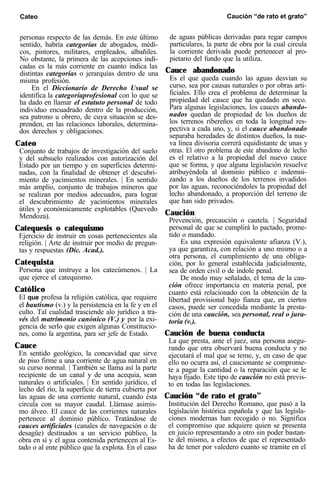 Cateo Caución “de rato et grato”
personas respecto de las demás. En este último
sentido, habría categorías de abogados, médi-
cos, pintores, militares, empleados, albañiles.
No obstante, la primera de las acepciones indi-
cadas es la más corriente en cuanto indica las
distintas categorías o jerarquías dentro de una
misma profesión.
En el Diccionario de Derecho Usual se
identifica la categoríaprofesional con lo que se
ha dado en llamar el estatuto personal de todo
individuo encuadrado dentro de la producción,
sea patrono u obrero, de cuya situación se des-
prenden, en las relaciones laborales, determina-
dos derechos y obligaciones.
Cateo
Conjunto de trabajos de investigación del suelo
y del subsuelo realizados con autorización del
Estado por un tiempo y en superficies determi-
nadas, con la finalidad de obtener el descubri-
miento de yacimientos minerales. | En sentido
más amplio, conjunto de trabajos mineros que
se realizan por medios adecuados, para lograr
el descubrimiento de yacimientos minerales
útiles y económicamente explotables (Quevedo
Mendoza).
Catequesis o catequismo
Ejercicio de instruir en cosas pertenecientes ala
religión. | Arte de instruir por medio de pregun-
tas y respuestas (Dic. Acad.).
Catequista
Persona que instruye a los catecúmenos. | La
que ejerce el catequismo.
Católico
El que profesa la religión católica, que requiere
el bautismo (v.) y la persistencia en la fe y en el
culto. Tal cualidad trasciende alo jurídico a tra-
vés del matrimonio canónico (V.) y por la exi-
gencia de serlo que exigen algunas Constitucio-
nes, como la argentina, para ser jefe de Estado.
Cauce
En sentido geológico, la concavidad que sirve
de piso firme a una corriente de agua natural en
su curso normal. | También se llama así la parte
recipiente de un canal y de una acequia, sean
naturales o artificiales. | En sentido jurídico, el
lecho del río, la superficie de tierra cubierta por
las aguas de una corriente natural, cuando ésta
circula con su mayor caudal. Llámase asimis-
mo álveo. El cauce de las corrientes naturales
pertenece al dominio público. Tratándose de
cauces artificiales (canales de navegación o de
desagüe) destinados a un servicio público, la
obra en sí y el agua contenida pertenecen al Es-
tado o al ente público que la explota. En el caso
de aguas públicas derivadas para regar campos
particulares, la parte de obra por la cual circula
la corriente derivada puede pertenecer al pro-
pietario del fundo que la utiliza.
Cauce abandonado
Es el que queda cuando las aguas desvían su
curso, sea por causas naturales o por obras arti-
ficiales. Ello crea el problema de determinar la
propiedad del cauce que ha quedado en seco.
Para algunas legislaciones, los cauces abando-
nados quedan de propiedad de los dueños de
los terrenos ribereños en toda la longitud res-
pectiva a cada uno, y, si el cauce abandonado
separaba heredades de distintos dueños, la nue-
va línea divisoria correrá equidistante de unas y
otras. El otro problema de este abandono de lecho
es el relativo a la propiedad del nuevo cauce
que se forma, y que alguna legislación resuelve
atribuyéndola al dominio público e indemni-
zando a los dueños de los terrenos invadidos
por las aguas, reconociéndoles la propiedad del
lecho abandonado, a proporción del terreno de
que han sido privados.
Caución
Prevención, precaución o cautela. | Seguridad
personal de que se cumplirá lo pactado, prome-
tido o mandado.
Es una expresión equivalente afianza (V.),
ya que garantiza, con relación a uno mismo o a
otra persona, el cumplimiento de una obliga-
ción, por lo general establecida judicialmente,
sea de orden civil o de índole penal.
De modo muy señalado, el tema de la cau-
ción ofrece importancia en materia penal, por
cuanto está relacionado con la obtención de la
libertad provisional bajo fianza que, en ciertos
casos, puede ser concedida mediante la presta-
ción de una caución, sea personal, real o jura-
toria (v.).
Caución de buena conducta
La que presta, ante el juez, una persona asegu-
rando que otra observará buena conducta y no
ejecutará el mal que se teme, y, en caso de que
ello no ocurra así, el caucionante se comprome-
te a pagar la cantidad o la reparación que se le
haya fijado. Este tipo de caución no está previs-
to en todas las legislaciones.
Caución “de rato et grato”
Institución del Derecho Romano, que pasó a la
legislación histórica española y que las legisla-
ciones modernas han recogido o no. Significa
el compromiso que adquiere quien se presenta
en juicio representando a otro sin poder bastan-
te del mismo, a efectos de que el representado
ha de tener por valedero cuanto se tramite en el
 