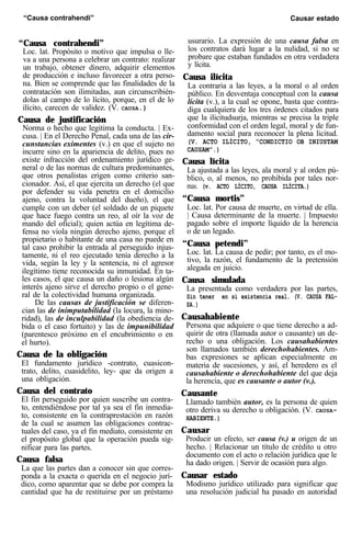 “Causa contrahendi” Causar estado
“Causa contrahendi”
Loc. lat. Propósito o motivo que impulsa o lle-
va a una persona a celebrar un contrato: realizar
un trabajo, obtener dinero, adquirir elementos
de producción e incluso favorecer a otra perso-
na. Bien se comprende que las finalidades de la
contratación son ilimitadas, aun circunscribién-
dolas al campo de lo lícito, porque, en el de lo
ilícito, carecen de validez. (V. CAUSA.)
Causa de justificación
Norma o hecho que legitima la conducta. | Ex-
cusa. | En el Derecho Penal, cada una de las cir-
cunstancias eximentes (v.) en que el sujeto no
incurre sino en la apariencia de delito, pues no
existe infracción del ordenamiento jurídico ge-
neral o de las normas de cultura predominantes,
que otros penalistas erigen como criterio san-
cionador. Así, el que ejercita un derecho (el que
por defender su vida penetra en el domicilio
ajeno, contra la voluntad del dueño), el que
cumple con un deber (el soldado de un piquete
que hace fuego contra un reo, al oír la voz de
mando del oficial); quien actúa en legítima de-
fensa no viola ningún derecho ajeno, porque el
propietario o habitante de una casa no puede en
tal caso prohibir la entrada al perseguido injus-
tamente, ni el reo ejecutado tenía derecho a la
vida, según la ley y la sentencia, ni el agresor
ilegítimo tiene reconocida su inmunidad. En ta-
les casos, el que causa un daño o lesiona algún
interés ajeno sirve el derecho propio o el gene-
ral de la colectividad humana organizada.
De las causas de justificación se diferen-
cian las de inimputabilidad (la locura, la mino-
ridad), las de inculpabilidad (la obediencia de-
bida o el caso fortuito) y las de impunibilidad
(parentesco próximo en el encubrimiento o en
el hurto).
Causa de la obligación
El fundamento jurídico -contrato, cuasicon-
trato, delito, cuasidelito, ley- que da origen a
una obligación.
Causa del contrato
El fin perseguido por quien suscribe un contra-
to, entendiéndose por tal ya sea el fin inmedia-
to, consistente en la contraprestación en razón
de la cual se asumen las obligaciones contrac-
tuales del caso, ya el fin mediato, consistente en
el propósito global que la operación pueda sig-
nificar para las partes.
Causa falsa
La que las partes dan a conocer sin que corres-
ponda a la exacta o querida en el negocio jurí-
dico, como aparentar que se debe por compra la
cantidad que ha de restituirse por un préstamo
usurario. La expresión de una causa falsa en
los contratos dará lugar a la nulidad, si no se
probare que estaban fundados en otra verdadera
y lícita.
Causa ilícita
La contraria a las leyes, a la moral o al orden
público. En desventaja conceptual con la causa
lícita (v.), a la cual se opone, basta que contra-
diga cualquiera de los tres órdenes citados para
que la ilicitudsurja, mientras se precisa la triple
conformidad con el orden legal, moral y de fun-
damento social para reconocer la plena licitud.
(V. ACTO ILÍCITO, “CONDICTIO OB INIUSTAM
CAUSAM”.)
Causa lícita
La ajustada a las leyes, ala moral y al orden pú-
blico, o, al menos, no prohibida por tales nor-
mas. (v. ACTO LÍCITO, CAUSA ILÍCITA.)
“Causa mortis”
Loc. lat. Por causa de muerte, en virtud de ella.
| Causa determinante de la muerte. | Impuesto
pagado sobre el importe líquido de la herencia
o de un legado.
“Causa petendi”
Loc. lat. La causa de pedir; por tanto, es el mo-
tivo, la razón, el fundamento de la pretensión
alegada en juicio.
Causa simulada
La presentada como verdadera por las partes,
Sin tener en sí existencia real. (V. CAUSA FAL-
SA.)
Causahabiente
Persona que adquiere o que tiene derecho a ad-
quirir de otra (llamada autor o causante) un de-
recho o una obligación. Los causahabientes
son llamados también derechohabientes. Am-
bas expresiones se aplican especialmente en
materia de sucesiones, y así, el heredero es el
causahabiente o derechohabiente del que deja
la herencia, que es causante o autor (v.).
Causante
Llamado también autor, es la persona de quien
otro deriva su derecho u obligación. (V. CAUSA-
HABIENTE.)
Causar
Producir un efecto, ser causa (v.) u origen de un
hecho. | Relacionar un título de crédito u otro
documento con el acto o relación jurídica que le
ha dado origen. | Servir de ocasión para algo.
Causar estado
Modismo jurídico utilizado para significar que
una resolución judicial ha pasado en autoridad
 