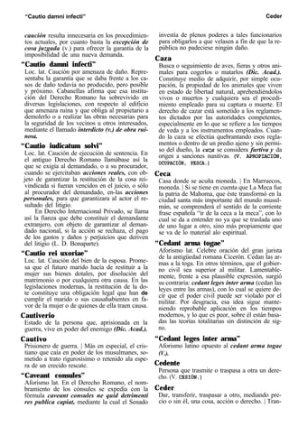 “Cautio damni infecti” Ceder
caución resulta innecesaria en los procedimien-
tos actuales, por cuanto basta la excepción de
cosa juzgada (v.) para ofrecer la garantía de la
imposibilidad de una nueva demanda.
“Cautio damni infecti”
Loc. lat. Caución por amenaza de daño. Repre-
sentaba la garantía que se daba frente a los ca-
sos de daño todavía no producido, pero posible
y próximo. Cabanellas afirma que esa institu-
ción del Derecho Romano ha sobrevivido en
diversas legislaciones, con respecto al edificio
que amenaza ruina y que obliga al propietario a
demolerlo o a realizar las obras necesarias para
la seguridad de los vecinos u otros interesados,
mediante el llamado interdicto (v.) de obra rui-
nosa.
“Cautio iudicatum solvi”
Loc. lat. Caución de ejecución de sentencia. En
el antiguo Derecho Romano llamábase así la
que se exigía al demandado, o a su procurador,
cuando se ejercitaban acciones reales, con ob-
jeto de garantizar la restitución de la cosa rei-
vindicada si fueran vencidos en el juicio, o sólo
al procurador del demandado, en-las acciones
personales, para que garantizara al actor el re-
sultado del litigio.
En Derecho Internacional Privado, se llama
así la fianza que debe constituir el demandante
extranjero, con objeto de garantizar al deman-
dado nacional, si la acción se rechaza, el pago
de los gastos y daños y perjuicios que deriven
del litigio (L. D. Bonaparte).
“Cautio rei uxoriae”
Loc. lat. Caución del bien de la esposa. Prome-
sa que el futuro marido hacía de restituir a la
mujer sus bienes dotales, por disolución del
matrimonio o por cualquiera otra causa. En las
legislaciones modernas, la restitución de la do-
te constituye una obligación legal que han de
cumplir el marido o sus causahabientes en fa-
vor de la mujer o de quienes de ella traen causa.
Cautiverio
Estado de la persona que, aprisionada en la
guerra, vive en poder del enemigo (Dic. Acad.).
Cautivo
Prisionero de guerra. | Más en especial, el cris-
tiano que caía en poder de los musulmanes, so-
metido a trato rigurosísimo o retenido ala espe-
ra de un crecido rescate.
“Caveant consules”
Aforismo lat. En el Derecho Romano, el nom-
bramiento de los cónsules se expedía con la
fórmula caveant consules ne quid detrimenti
res publica capiat, mediante la cual el Senado
investía de plenos poderes a tales funcionarios
para obligarlos a que velasen a fin de que la re-
pública no padeciese ningún daño.
Caza
Busca o seguimiento de aves, fieras y otros ani-
males para cogerlos o matarlos (Dic. Acad.).
Constituye medio de adquirir, por simple ocu-
pación, la propiedad de los animales que viven
en estado de libertad natural, aprehendiéndolos
vivos o muertos y cualquiera sea el procedi-
miento empleado para su captura o muerte. El
derecho de cazar está sometido a los reglamen-
tos dictados por las autoridades competentes,
especialmente en lo que se refiere a los tiempos
de veda y a los instrumentos empleados. Cuan-
do la caza se efectúa quebrantando esos regla-
mentos o dentro de un predio ajeno y sin permi-
so del dueño, la caza se considera furtiva y da
origen a sanciones nunitivas. (V. APROPIACIÓN,
OCUPACIÓN, PESCA.)
Ceca
Casa donde se acuña moneda. | En Marruecos,
moneda. | Si se tiene en cuenta que La Meca fue
la patria de Mahoma, que éste transformó en la
ciudad santa más importante del mundo musul-
mán, se comprenderá el sentido de la corriente
frase española “ir de la ceca a la meca”, con lo
cual se da a entender no ya que se traslada uno
de uno lugar a otro, sino más propiamente que
se va de lo material alo espiritual.
“Cedant arma togae”
Aforismo lat. Celebre oración del gran jurista
de la antigüedad romana Cicerón. Cedan las ar-
mas a la toga. En otros términos, que el gobier-
no civil sea superior al militar. Lamentable-
mente, frente a esa plausible expresión, surgió
su contraria: cedant leges inter arma (cedan las
leyes entre las armas), con lo cual se quiere de-
cir que el poder civil puede ser violado por el
militar. Por desgracia, esa idea sigue mante-
niendo reprobable aplicación en los tiempos
modernos, y lo que es peor, sobre él están basa-
das las teorías totalitarias sin distinción de sig-
no.
“Cedant leges inter arma”
Aforismo latino opuesto al cedant arma togae
(V.).
Cedente
Persona que trasmite o traspasa a otra un dere-
cho. (V. CESIÓN.)
Ceder
Dar, transferir, traspasar a otro, mediando pre-
cio o sin él, una cosa, acción o derecho. | Tran-
 