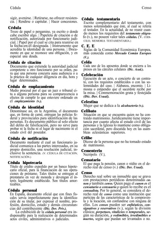 Cédula Censo
sigir, avenirse. | Retirarse, no ofrecer resisten-
cia. | Rendirse o capitular. | Hacer concesiones.
Cédula
Trozo de papel o pergamino, ya escrito o donde
cabe escribir algo. | Papeleta de citación o de
notificación, autorizada por funcionario judi-
cial. | Papel por el cual se cita para reunirse en
la fecha-en-él designada. | Instrumento que
acredita la identidad de una persona. | Docu-
mento en que se reconoce una obligación, y en
especial una deuda.
Cédula de citación
Documento que extiende la autoridad judicial
competente u otro funcionario por su orden, pa-
ra que una persona concurra auna audiencia o a
la práctica de cualquier diligencia en día, hora y
lugar determinados.
Cédula de emplazamiento
Medio procesal por el que un juez o tribunal ci-
ta a alguna persona para su comparecencia a
efectos de cumplir lo que estuviere ordenado en
el emplazamiento (v.).
Cédula de identidad
Denomínase así, en la Argentina, el documento
que, en forma de carné, entregan las policías fe-
deral y provinciales para identificación de las
personas. Es documento público al solo efecto
del delito de falsificación, pero no sirve para
probar ni la fecha ni el lugar de nacimiento ni el
estado civil del poseedor.
Cédula de notificación
Documento mediante el cual un funcionario ju-
dicial comunica a las partes interesadas, en su
propio domicilio, una resolución judicial, in-
clusive la sentencia. (V. CÉDULA DE CITACIÓN,
NOTIFICACIÓN.)
Cédula hipotecaria
Título de crédito expedido por un banco hipote-
cario oficial, para la financiación de sus opera-
ciones de préstamo. Tales títulos se entregan al
prestatario en vez de moneda y devengan el in-
terés legalmente establecido. Son títulos amor-
tizables.
Cédula personal
En España, documento oficial que con fines fis-
cales servía imperfectamente para la identifica-
ción de su titular, por expresar el nombre, pro-
fesión, domicilio, estado y demás circunstan-
cias del contribuyente (Dic. Der. Priv.).
La exhibición de la cédula personal era in-
dispensable para la realización de determinados
actos civiles, administrativos o judiciales.
Cédula testamentaria
Escrito complementario del testamento, con
menos solemnidades que éste, al cual se refería
el testador. En la actualidad, de no reunir cuan-
do menos los requisitos del testamento ológra-
fo (v.), no poseen valor tales cédulas. (V. CODI-
CILO, MEMORIA TESTAMENTARIA.)
C. E. E
Siglas de la Comunidad Económica Europea,
más conocida como Mercado Común Europeo
(V.).
Celda
Cada uno de los aposentos donde se encierra a los
presos en las cárceles celulares (Dic. Acad.).
Celebración
Ejecución de un acto, o concierto de un contra-
to, con los requisitos establecidos o con las so-
lemnidades del caso. | Alabanza, encomio. | Li-
mosna o estipendio que el sacerdote recibe por
la misa. | Conmemoración grata y festejada
(Dic. Der. Usual).
Celestina
Mujer que se dedica a la alcahuetería (v.).
Celibato
Situación en que se encuentra quien no ha con-
traído matrimonio. Jurídicamente tiene impor-
tancia por cuanto afecta al estado civil de las
personas y la Iglesia lo mantiene como obliga-
ción sacerdotal, pero discutida hoy en las asam-
bleas eclesiásticas superiores.
Célibe
Dícese de la persona que no ha tomado estado
de matrimonio.
Cementerio
Necrópolis (V.),
Censatario
El que paga la pensión, canon o rédito en el de-
recho real de censo (v.) (Dic. Der. Usual).
Censo
Derecho real sobre un inmueble que se grava
con prestaciones periódicas denominadas ca-
non y también censo. Quien paga el canon es el
censatario o censuario y quien lo recibe es el
censualista. Por lo general, se considera el de-
recho real de censo como una institución que
participa de las características de la compraven-
ta y la locación, sin confundirse con ninguna de
ellas. Los censos pueden ser enfitéuticos, con-
signativos y reservativos (v.), según la división
clásica; perpetuos, vitalicios o temporales, se-
gún su duración, y redimibles, irredimibles o
muertos, según que puedan ser levantados o no.
 