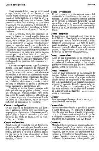 Censo consignativo Censura
Es de esencia de los censos su perpetuidad
o larga duración, pero, ello no obstante, el cen-
satario podrá redimirlos a su voluntad, devol-
viendo el capital recibido, si se trata de un cen-
so consignativo, o el capital que se hubiere fijado
como valor de la finca al tiempo de constituirse
el censo, si éste es enfitéutico, o entregando el
censatario al censualista el capital que se hubie-
re fijado al constituirse el censo, si éste es re-
servativo.
En la Argentina, pese a los fracasados in-
tentos de Rivadavia para desarrollar la nación
sobre la base de dar en enfiteusis las tierras pú-
blicas, en el Código Civil de Vélez Sarsfield
sólo se admitieron los censos constituidos por
menos de cinco años, con lo cual perdió toda su
eficacia esta institución. Allí donde los censos
se admiten, pueden constituirse por contrato o
por testamento y se extinguen cuando la cosa
censada perece o se hace infructífera, cuando el
censatario abandona la cosa al censualista, por
prescripción de 30 años, por redención, y por
confusión de las personas del censatario y el
censualista.
La voz censo posee otro significado muy
distinto, como acto estadístico: la operación re-
alizada, por los organismos competentes del
Poder Ejecutivo, a efectos de contar el número
de personas o de hechos de determinada índole,
para la formación de las estadísticas de pobla-
ción, industria, comercio, alfabetos y analfabe-
tos, salubridad, delincuencia, asuntos tramita-
dos ante los tribunales de justicia u oficinas pú-
blicas, ocupación y desocupación, etc.
También se pueden hacer censos por enti-
dades privadas con propósitos políticos, cultura-
les, comerciales, propagandísticos. Pero, mien-
tras en los de carácter público es obligatorio en
las personas requeridas el suministro de los da-
tos objeto de la investigación, en los de carácter
particular tal declaración es voluntaria.
Censo consignativo
En esta especie de desdoblamiento del domi-
nio, el censatario impone sobre un inmueble de
su propiedad el gravamen del canon o pensión
que se obliga a pagar al censualista por el capi-
tal que de éste recibe en dinero. Sobre su reden-
ción, v. CENSO.
Censo enfitéutico
Aquel en que el censualista cede el dominio útil
de un inmueble, reservándose la nuda propie-
dad y el derecho a percibir una prestación pe-
riódica, que grava a su favor el dominio cedido.
En esta especie de censo, el censatario se llama
también enfiteuta. (v. ENFITEUSIS.) Sobre su re-
dención, v. CENSO.
Censo irredimible
El que por pacto no podía redimirse nunca. Tal
convención o cláusula carece de valor en la ac-
tualidad. La única restricción admitida consiste
en no permitir la redención durante la vida del
censualista u otra persona determinada, o en
plazos máximos de 20 anos en el censo consig-
nativo, y de 60, en el reservativo y en la enfi-
teusis.
Censo perpetuo
La perpetuidad es connatural en el censo, en lo
inmobiliario. Ello significa -salvo pacto en
contra- que subsiste indefinidamente, a dife-
rencia del censo temporal (V.), pero no quiere
decir irredimible. El perpetuo se extingue por
las causas puntualizadas al tratar del censo en
general, y, especialmente, por hacer el censata-
rio uso de su derecho de redención (v.).
Censo reservativo
Aquel en que el propietario de un inmueble ce-
de el dominio útil y el directo al censatario, re-
servándose el derecho de exigir de éste el pago
periódico de un canon que grava el inmueble
cedido. Sobre su redención, v. CENSO.
Censo temporal
Aquel en cuya constitución se fija limitación de
tiempo. El plazo puede establecerse señalando
un lapso concreto: tantos años, o por medio in-
directo: la vida de una persona u otro hecho que
con toda seguridad haya de suceder aun cuando
se ignore el momento. En todo caso no debe ex-
ceder de 20 años en el consignativo, y de 60 a-
ños en la enfiteusis y en el reservativo, si impli-
ca la prohibición de redimir. (V. CENSO IRREDI-
MIBLE y PERPETUO.)
Censor
Funcionario público que tiene a su cargo el
ejercicio de la censura (v.).
Censualista
Persona que tiene derecho a percibir la pensión
o canon de un censo (v.) impuesto o adquirido
por ella sobre una finca, gravada como conse-
cuencia de la entrega de un capital o del predio
al obligado o censatario (v.) o adquirido con tal
gravamen de su causante (Dic. Der. Usual).
Censura
Medida de tipo gubernativo encaminada a im-
pedir la publicación de periódicos y libros, así
como la exhibición de obras teatrales o cinema-
tográficas, que no hayan sido previamente exa-
minados y permitidos por las autoridades que la
ejercen. Constituye un acto atentatorio contra
la libertad de pensamiento y de expresión, por
 