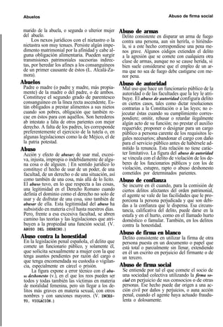 Abuelos Abuso de firma social
marido de la abuela, o segunda o ulterior mujer
del abuelo.
Los nexos jurídicos con el nietastro o la
nietastra son muy tenues. Persiste algún impe-
dimento matrimonial por la afinidad y cabe al-
guna obligación alimentaria. Pueden surgir
transmisiones patrimoniales sucesorias indirec-
tas, por heredar los afines a los consanguíneos
de un primer causante de éstos (L. Alcalá-Za-
mora).
Abuelos
Padre o madre (o padre y madre, más propia-
mente) de la madre o del padre, o de ambos.
Constituye el segundo grado de parentesco
consanguíneo en la línea recta ascendente. Es-
tán obligados a prestar alimentos a sus nietos
cuando son pobres, obligación que también re-
cae en éstos para con aquéllos. Son herederos
ab intestato a falta de otros parientes con mejor
derecho. A falta de los padres, les corresponde
preferentemente el ejercicio de la tutela o, en
algunas legislaciones como la de Méjico, el de
la patria potestad.
Abuso
Acción y efecto de abusar; de usar mal, excesi-
va, injusta, impropia o indebidamente de algu-
na cosa o de alguien. | En sentido jurídico lo
constituye el hecho de usar de un poder, de una
facultad, de un derecho o de una situación, así
como también de una cosa, más allá de lo lícito.
El abuso tuvo, en lo que respecta a las cosas,
una legitimidad en el Derecho Romano cuando
definía el dominio como el derecho no solo de
usar y de disfrutar de una cosa, sino también de
abusar de ella. Esta legitimidad del abuso ha
subsistido en materia civil hasta nuestros días.
Pero, frente a esa excesiva facultad, se abren
camino las teorías y las legislaciones que atri-
buyen a la propiedad una función social. (V.
ABUSO DEL DERECHO.)
Abuso contra la honestidad
En la legislación penal española, el delito que
comete un funcionario público, y solamente él,
que solicita sexualmente a mujer con la que
tenga asuntos pendientes por razón del cargo o
que tenga encomendada su custodia o vigilan-
cia, especialmente en cárcel o prisión.
La figura expone a error técnico con el abu-
SO deshonesto (v.), en el que los reos pueden ser
todos y todas también las víctimas en materia
de moralidad femenina, pero sin llegar a los de-
litos más graves en materia sexual, con otros
nombres y con sanciones mayores. (V. INCES-
TO, VIOLACIÓN.)
Abuso de armas
Delito consistente en disparar un arma de fuego
contra una persona, aun sin herirla, o hiriéndo-
la, si a este hecho correspondiese una pena me-
nos grave. Algunos códigos extienden el delito
a la agresión que se comete con cualquiera otra
clase de armas, aunque no se cause herida, si
bien suele considerarse que el empleo de un ar-
ma que no sea de fuego debe castigarse con me-
nor pena.
Abuso de autoridad
Mal uso que hace un funcionario público de la
autoridad o de las facultades que la ley le atri-
buye. El abuso de autoridad configura delito
en ciertos casos, tales como dictar resoluciones
contrarias a la Constitución o a las leyes; no e-
jecutar éstas cuando su cumplimiento corres-
pondiere; omitir, rehusar o retardar ilegalmente
algún acto de su función; no prestar el auxilio
requerido; proponer o designar para un cargo
público a persona carente de los requisitos le-
gales necesarios; abandonar el cargo con daño
para el servicio público antes de habérsele ad-
mitido la renuncia. Esta relación no tiene carác-
ter limitativo. La figura del abuso de autoridad
se vincula con el delito de violación de los de-
beres de los funcionarios públicos y con los de
violación, estupro, rapto o abuso deshonesto
cometidos por determinados parientes.
Abuso de confianza
Se incurre en él cuando, para la comisión de
ciertos delitos afectantes del orden patrimonial,
el agente se vale de las facilidades que le pro-
porciona la persona perjudicada y que son debi-
das a la confianza que le dispensa. Esa circuns-
tancia, calificativa del delito, puede darse en la
estafa y en el hurto, como en el llamado hurto
doméstico o famular. También, en los delitos
contra la honestidad.
Abuso de firma en blanco
Delito consistente en utilizar la firma de otra
persona puesta en un documento o papel que
está total o parcialmente sin llenar, extendiendo
en él un escrito en perjuicio del firmante o de
un tercero.
Abuso de firma social
Se entiende por tal el que comete el socio de
una sociedad colectiva utilizando la firma so-
cial en perjuicio de sus consocios o de otras
personas. Ese hecho puede dar origen a una ac-
ción civil por daños y perjuicios, o auna acción
penal, cuando el agente haya actuado fraudu-
lenta o dolosamente.
 