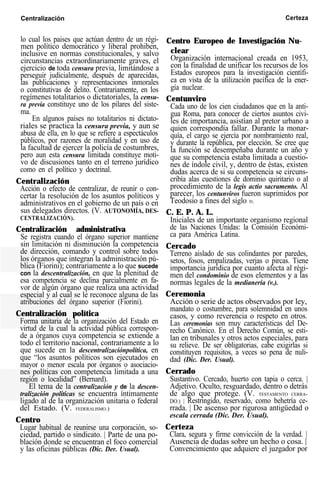 Centralización Certeza
lo cual los paises que actúan dentro de un régi-
men político democrático y liberal prohiben,
inclusive en normas constitucionales, y salvo
circunstancias extraordinariamente graves, el
ejercicio de toda censura previa, limitándose a
perseguir judicialmente, después de aparecidas,
las publicaciones y representaciones inmorales
o constitutivas de delito. Contrariamente, en los
regímenes totalitarios o dictatoriales, la censu-
ra previa constituye uno de los pilares del siste-
ma.
En algunos países no totalitarios ni dictato-
riales se practica la censura previa, y aun se
abusa de ella, en lo que se refiere a espectáculos
públicos, por razones de moralidad y en uso de
la facultad de ejercer la policía de costumbres,
pero aun esta censura limitada constituye moti-
vo de discusiones tanto en el terreno jurídico
como en el político y doctrinal.
Centralización
Acción o efecto de centralizar, de reunir o con-
certar la resolución de los asuntos políticos y
administrativos en el gobierno de un país o en
sus delegados directos. (V. AUTONOMÍA, DES-
CENTRALIZACIÓN).
Centralización administrativa
Se registra cuando el órgano superior mantiene
sin limitación ni disminución la competencia
de dirección, comando y control sobre todos
los órganos que integran la administración pú-
blica (Fiorini); contrariamente a lo que sucede
con la descentralización, en que la plenitud de
esa competencia se declina parcialmente en fa-
vor de algún órgano que realiza una actividad
especial y al cual se le reconoce alguna de las
atribuciones del órgano superior (Fiorini).
Centralización política
Forma unitaria de la organización del Estado en
virtud de la cual la actividad pública correspon-
de a órganos cuya competencia se extiende a
todo el territorio nacional, contrariamente a lo
que sucede en la descentralizaciónpolítica, en
que “los asuntos políticos son ejecutados en
mayor o menor escala por órganos o asociacio-
nes políticas con competencia limitada a una
región o localidad” (Bernard).
El tema de la centralización y de la descen-
tralización políticas se encuentra íntimamente
ligado al de la organización unitaria o federal
del Estado. (V. FEDERALISMO.)
Centro
Lugar habitual de reunirse una corporación, so-
ciedad, partido o sindicato. | Parte de una po-
blación donde se encuentran el foco comercial
y las oficinas públicas (Dic. Der. Usual).
Centro Europeo de Investigación Nu-
clear
Organización internacional creada en 1953,
con la finalidad de unificar los recursos de los
Estados europeos para la investigación científi-
ca en vista de la utilización pacífica de la ener-
gía nuclear.
Centunviro
Cada uno de los cien ciudadanos que en la anti-
gua Roma, para conocer de ciertos asuntos civi-
les de importancia, asistían al pretor urbano a
quien correspondía fallar. Durante la monar-
quía, el cargo se ejercía por nombramiento real,
y durante la república, por elección. Se cree que
la función se desempeñaba durante un año y
que su competencia estaba limitada a cuestio-
nes de índole civil, y, dentro de éstas, existen
dudas acerca de si su competencia se circuns-
cribía alas cuestiones de dominio quiritario o al
procedimiento de la legis actio sacramento. Al
parecer, los centunviros fueron suprimidos por
Teodosio a fines del siglo IV.
C. E. P. A. L.
Iniciales de un importante organismo regional
de las Naciones Unidas: la Comisión Económi-
ca para América Latina.
Cercado
Terreno aislado de sus colindantes por paredes,
setos, fosos, empalizadas, verjas o pircas. Tiene
importancia jurídica por cuanto afecta al régi-
men del condominio de esos elementos y a las
normas legales de la medianería (v.).
Ceremonia
Acción o serie de actos observados por ley,
mandato o costumbre, para solemnidad en unos
casos, y como reverencia o respeto en otros.
Las ceremonias son muy características del De-
recho Canónico. En el Derecho Común, se esti-
lan en tribunales y otros actos especiales, para
su relieve. De ser obligatorias, cabe exigirlas si
constituyen requisitos, a veces so pena de nuli-
dad (Dic. Der. Usual).
Cerrado
Sustantivo. Cercado, huerto con tapia o cerca. |
Adjetivo. Oculto, resguardado, dentro o detrás
de algo que protege. (V. TESTAMENTO CERRA-
DO.) | Restringido, reservado, como behetría ce-
rrada. | De ascenso por rigurosa antigüedad o
escala cerrada (Dic. Der. Usual).
Certeza
Clara, segura y firme convicción de la verdad. |
Ausencia de dudas sobre un hecho o cosa. |
Convencimiento que adquiere el juzgador por
 