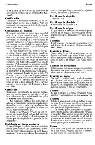 Certificación Cesión
lo resultante de autos y que se traduce en la
apreciación que hace de las pruebas (Dic. Der.
Usual).
Certificación
Testimonio o documento justificativo de la ver-
dad de algún escrito, acto o hecho. | Acto por
medio del cual una persona da fe de algo que le
consta (Dic. Der. Usual).
Certificación de dominio
Documento expedido por quien tiene autoridad
para ello y con-los requisitos legales, y demos-
trativo del derecho de propiedad del Estado, las
provincias, los municipios y corporaciones de
Derecho Público o servicios administrativos,
así como en cuanto a la Iglesia católica. Tam-
bién se aplica respecto de la propiedad de per-
sonas de Derecho Privado.
El Regl. Hipotecario esp. establece que pa-
ra obtener la inscripción dominical, cuando no
exista título inscribible, el jefe de la depen-
dencia a cuyo cargo esté la administración o
custodia de las fincas que hayan de inscribirse
expedirá, por duplicado, certificación donde
consten: 1”) La naturaleza, situación, medida
superficial, linderos, denominación y número,
en su caso, y cargas reales de la finca que se tra-
te de inscribir. 2”) La naturaleza, valor, condi-
ciones y cargas del derecho de que se trate. 3”)
Cuando conste, el nombre de la persona o cor-
poración de quien se haya adquirido el inmue-
ble o derecho. 4º) El título de adquisición o el
modo en que se haya adquirido. 5”) El servicio
público u objeto a que esté destinada la finca
(art. 303).
Certificado
Documento, generalmente de carácter público,
pero que también puede ser privado, por el que
se acredita o atestigua un hecho del cual quien
lo suscribe tiene conocimiento.
Los certificados públicos más corrientes se
refieren al nacimiento, matrimonio, defunción,
domicilio, buena conducta y estudios de las
personas, así como a la propiedad de bienes raí-
ces, al pago de impuestos, etc.
Entre los certificados privados de uso co-
rriente se cuentan los de enfermedad, suscritos
por médicos no oficiales, y los de trabajo, li-
brados por los empleadores a petición de los
empleados.
Certificado de buena conducta
El extendido por la policía u otra autoridad es-
pecial, para acreditar que determinado indivi-
duo ha observado, en cuanto se sabe, buena
conducta (v.), caracterizada por la carencia de
antecedentes penales y por una vida alejada de
vicios, desórdenes y pendencias.
Certificado de depósito
“Warrant” (v.).
Certificado de dominio
Certificación de dominio (v.).
Certificado de origen
El que acredita el pabellón y el puerto de proce-
dencia de un buque. | El que asegura oficial-
mente que ciertos productos provienen de tal
país.
Cesación
Final, término. | Suspensión. | Abandono. | Fin
del desempeño de un cargo. | Interrupción (Dic.
Der. Usual).
Cesación a divinis
Suspensión de los oficios religiosos en una
iglesia profanada, cuya reanudación exige su
nueva bendición, luego de superada esa viola-
ción del culto y del templo (Luis Alcalá-Zamo-
ra).
Cesación de hostilidades
Situación que se produce cuando se pone fin a
las acciones de guerra desarrolladas por las na-
ciones que se encontraban en ese estado.
Cesación de pagos
Situación constitutiva del estado de quiebra
(v.), derivada del hecho de que el deudor no
pueda hacer frente a sus obligaciones. De esa
situación son susceptibles los comerciantes, las
personas jurídicas y los no comerciantes.
Cesante
El que es objeto -y víctima, por cuanto pierde
empleo y remuneración- de una cesantía (v.).
Cesantía
Estado de cesante, del empleado público a quien
se priva de su empleo, y en algunos casos, del
sueldo. | Paga que en determinadas circunstan-
cias percibe el empleado cesante.
La cesantía puede equipararse a la jubila-
ción o retiro, cuando se ha producido por edad
o invalidez. Mas también puede representar un
correctivo impuesto al empleado por el mal de-
sempeño de su función o por su mala conducta.
En este último sentido representa una medida
menos grave que la exoneración (V.).
Cesión
Acto entre vivos por el cual una persona traspa-
sa a otra bienes, derechos, acciones o créditos.
(V. BENEFICIO DE CESIÓN DE BIENES.)
 