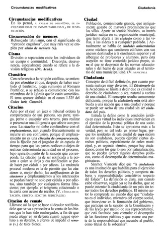Circunstancias modificativas Ciudadanía
Circunstancias modificativas
En lo penal, v. CAUSAS DE IMPUNIDAD, DE IN-
CULPABILIDAD, DE INIMPUTABILIDAD y DE JUSTI-
FICACIÓN.
Circunvención de menores
Rebuscado latinismo, con el significado de
“opresión engañosa”, que muy rara vez se em-
plea por abuso de menores (v.).
Cisma
División o separación entre los individuos de
un cuerpo o comunidad. | Discordia, desave-
nencia, especialmente cuando se refiere a la di-
visión religiosa (Dic. Acad.).
Cismático
Con referencia a la religión católica, se entien-
de por cismático el que, después de haber reci-
bido el bautismo, niega sumisión al Romano
Pontífice, o se rehúsa a comunicarse con los
miembros de la Iglesia que le están sometidos.
El tema aparece definido en el canon 1.325 del
Codex luris Canonici.
Citación
Acto por el cual un juez o tribunal ordena la
comparecencia de una persona, sea parte, testi-
go, perito o cualquier otro tercero, para realizar
o presenciar una diligencia que afecte aun pro-
ceso. La citación no debe confundirse con el
emplazamiento, aun cuando frecuentemente se
incurre en esa confusión, porque el emplaza-
miento no es una citación de comparecencia,
sino la fijación por el juzgador de un espacio de
tiempo para que las partes realicen o dejen de
realizar determinada actividad en el proceso,
bajo apercibimiento de la sanción que corres-
ponda. La citación ha de ser notificada a la per-
sona a quien se dirija y esa notificación se pue-
de hacer por cédula o por edictos. La tendencia
procesal moderna es la de permitir que las cita-
ciones o, mejor dicho, las notificaciones de las
citaciones y emplazamientos a los interesados
se puedan hacer no solo por cédula o por edic-
tos, sino también por cualquiera forma feha-
ciente; por ejemplo, el telegrama colacionado o
la carta con acuse de recibo. (V. CÉDULA DE CI-
TACIÓN, EDICTO, EDICTOS JUDICIALES.)
Citación de remate
Llámase así la que se hace al deudor notificán-
dole que se va a proceder a la venta de los bie-
nes que le han sido embargados, a fin de que
pueda alegar en su defensa cuanto juzgue opor-
tuno a su derecho, a efectos de impedir el rema-
te (v.) de tales bienes.
Ciudad
Población, comúnmente grande, que antigua-
mente gozaba de mayores preeminencias que
las villas. Aparte su sentido histórico, su interés
jurídico radica en su organización municipal,
que tanto afecta a las ciudades como a las vi-
llas, a las aldeas y a cualquier poblado. | Ac-
tualmente se habla de ciudades universitarias
como núcleos que contienen edificios con sus
anexos destinados a la enseñanza superior y al
albergue de profesores y alumnos, pero esta
acepción no tiene contenido jurídico propio, si-
no el que se desprende de las normas educacio-
nales y del hecho de estar situadas en el territo-
rio de una municipalidad. (V. MUNICIPIO.)
Ciudadanía
Concepto de difícil definición, por cuanto pre-
senta matices muy diversos. El Diccionario de
la Academia se limita a decir que es calidad y
derecho de ciudadano; o sea, natural o vecino
de una ciudad. El concepto resulta sumamente
deficiente, porque la ciudadanía más está atri-
buida a una nación que a una ciudad y porque
se puede ser vecino de una ciudad sin ser ciuda-
dano del país.
Estrada la define como la condición jurídi-
ca en cuya virtud los individuos intervienen en
el ejercicio de la potestad política de una socie-
dad determinada. Esto se aproxima más a la
verdad, pero no del todo; en primer lugar, por-
que los residentes de una ciudad de cuya nación
no son ciudadanos, pueden ejercitar ciertos de-
rechos políticos, especialmente de orden muni-
cipal, y, en segundo término, porque hay ciuda-
danos, como los que lo son por naturalización,
que no pueden ejercer algunos derechos políti-
cos, como el desempeño de determinadas ma-
gistraturas.
Sánchez Viamonte dice que “la ciudadanía
es una institución que habilita para el ejercicio
de todos los derechos políticos, y comporta de-
beres y responsabilidades correlativos respecto
del Estado”. La definición es clara, aun cuando
cabe observar, según ya se ha dicho, que se
puede ostentar la ciudadanía de un país sin te-
ner todos los derechos políticos. El mismo au-
tor lo comprende así cuando dice que “ciudada-
no es el individuo, miembro del cuerpo social,
que interviene en la formación del gobierno,
que participa en la sanción de la Constitución y
de las leyes por medio de sus representantes,
que está facultado para controlar el desempeño
de las funciones públicas y que asume una par-
te de la responsabilidad que incumbe al pueblo,
como titular de la soberanía”.
 