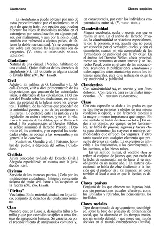Ciudadano Clases sociales
La ciudadanía se puede obtener por uno de
estos procedimientos: por el nacimiento en el
país de que se trate; por opción que pueden
efectuar los hijos de nacionales nacidos en el
extranjero; por naturalización; en algunos paí-
ses, por matrimonio, y aun por la posibilidad,
también con referencia a algunos países, de ob-
tener la doble nacionalidad. Ya se comprende
que sobre esta cuestión las legislaciones son di-
vergentes. (V. CARTA DE CIUDADANÍA, NATURA-
LIZACIÓN.)
Ciudadano
Natural de una ciudad. | Vecino, habitante de
una ciudad. | Quien disfruta de los derechos de
ciudadanía (v.). | El residente en alguna ciudad
o Estado libre (Dic. Der. Usual).
Civil
Adjetivo. En palabras de G. Cabanellas y L. Al-
calá-Zamora, civil se dice primeramente de las
disposiciones que emanan de las autoridades
laicas, a diferencia de las eclesiásticas. | Del po-
der del Estado sobre los ciudadanos, en oposi-
ción ala potestad de la Iglesia sobre los creyen-
tes. | También, de las normas que proceden de
la autoridad general, y no de las castrenses o
militares. | Lo perteneciente a la justicia y a la
legislación en orden a intereses, y no en lo rela-
tivo a la sanción de los delitos, que se llama cri-
minal. | Por contraposición al Derecho Público,
se refiere asimismo al Derecho Privado. | Den-
tro de él, los contratos, y en especial las socie-
dades civiles, se oponen a las mercantiles, y en
general a lo comercial.
Sustantivo. Guardia civil. | Paisano, hom-
bre del pueblo, a diferencia del militar. | Ciuda-
dano.
Civilista
Jurista conocedor profundo del Derecho Civil. |
Abogado especializado en asuntos ante la juris-
dicción civil.
Civismo
Servicio de los intereses patrios. | Celo por las
instituciones ciudadanas. | Integra y consciente
defensa del poder civil frente a los atropellos de
la fuerza (Dic. Der. Usual).
“Civitas”
Voz latina. En lo material, ciudad; en lo jurídi-
co, conjunto de derechos del ciudadano roma-
no.
Clan
Nombre que, en Escocia, designaba tribu o fa-
milia y que por extensión se aplica a otras for-
mas de agrupación humana. Se caracteriza por
el reconocimiento de antepasados comunes y,
en consecuencia, por estar los individuos em-
parentados entre sí. (V. “GENS”, TRIBU.)
Clandestinidad
Manera encubierta, oculta o secreta con que se
realiza un acto. En el ámbito del Derecho Priva-
do, la clandestinidad se relaciona especialmen-
te con la posesión; o sea, aquella que no puede
ser conocida por el verdadero dueño, y con el
casamiento, cuando no está acompañado de las
formalidades de publicidad que la ley exige. En
el ámbito del Derecho Público afecta principal-
mente los problemas de orden interior y de De-
recho Penal, como en el caso de las asociacio-
nes, reuniones y publicaciones clandestinas y
todos aquellos actos atentatorios contra los in-
tereses generales, para cuya realización exige la
ley notoriedad y publicidad.
Clandestino
Con clandestinidad (v.), en secreto y con fines
dolosos. | Con reserva, para evitar males inne-
cesarios. (V. POSESIÓN CLANDESTINA.)
Clase
Con esta expresión se alude a los grados en que
se distribuyen personas u objetos de una misma
condición o especie, y con referencia especial a
la mayor o menor importancia que tengan. En
ese sentido se habla de clases sociales. | En or-
den a los objetos, por ejemplo en los ferrocarri-
les, se habla de primera, segunda y tercera cla-
se para determinar las mayores o menores co-
modidades que ofrecen los vagones. Y otro
tanto sucede con cualquier elemento que pre-
sente diversas calidades. La expresión es apli-
cable a los funcionarios, a los contribuyentes, a
los caminos, a los bienes raíces.
En un sentido militar, el vocablo clase se
refiere al conjunto de jóvenes que, por razón de
la fecha de nacimiento, han de hacer el servicio
obligatorio en un mismo año. | En materia edu-
cacional se habla de clase aludiendo a la lec-
ción que el profesor da a los alumnos, así como
también al local o aula en que la lección es da-
da.
Clases pasivas
Conjunto de los que obtienen sus ingresos bási-
cos sin prestaciones actuales efectivas, como
los jubilados y retirados, los pensionistas, los
inválidos.
Clases sociales
Tipo determinado de agrupamiento sociológi-
co. sobre la base del principio de diferenciación
social, que ha alcanzado en los tiempos moder-
nos un sentido definido y que posee una misión
decisiva en el mundo contemporáneo (Poviña).
 