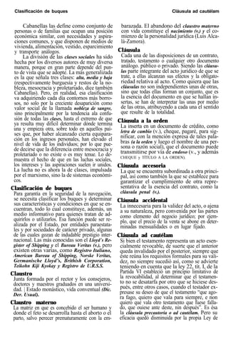 Clasificación de buques Cláusula ad cautélam
Cabanellas las define como conjunto de
personas o de familias que ocupan una posición
económica similar, con necesidades y aspira-
ciones comunes, y que disponen de medios de
vivienda, alimentación, vestido, esparcimiento
y transporte análogos.
La división de las clases sociales ha sido
hecha por los diversos autores de muy diversa
manera, porque en gran parte depende del pun-
to de vista que se adopte. La más generalizada
es la que señala tres clases: alta, media y baja
(respectivamente burguesía y restos de la no-
bleza, mesocracia y proletariado, dice también
Cabanellas). Pero, en realidad, esa clasificación
va adquiriendo cada día contornos más borro-
sos, no solo por la creciente desaparición como
valor social de la llamada nobleza de sangre,
sino principalmente por la tendencia ala confu-
sión de todas las clases, hasta el extremo de que
ya resulta muy difícil determinar dónde termina
una y empieza otra, sobre todo en aquellos paí-
ses que, por haber alcanzado cierta equipara-
ción en los ingresos personales, han elevado el
nivel de vida de los individuos; por lo que pue-
de decirse que la diferencia entre mesocracia y
proletariado o no existe o es muy tenue. Lo de-
muestra el hecho de que en las luchas sociales,
los intereses y las aspiraciones suelen ir unidos.
La lucha no es ahora la de clases, impulsada
por el marxismo, sino la de sistemas económi-
cos.
Clasificación de buques
Para garantía en la seguridad de la navegación,
se necesita clasificar los buques y determinar
sus características y condiciones en que se en-
cuentran, todo lo cual constituye, además, un
medio informativo para quienes tratan de ad-
quirirlos o utilizarlos. Esa función puede ser re-
alizada por el Estado, por entidades paraestata-
les y por sociedades de carácter privado, algunas
de las cuales gozan de indudable prestigio inter-
nacional. Las más conocidas son el Lloyd´s Re-
gister of Shipping y el Bureau Veritas (v.), pero
existen otras varias, como Registro Italiano,
American Bureau of Shipping, Norske Veritas,
Germanische Lloyd’s, Brithish Corporation,
Teikohn Kiji Kyokay y Registro de U.R.S.S.
Claustro
Junta formada por el rector y los consejeros,
doctores y maestros graduados en una universi-
dad. | Estado monástico, vida conventual (Dic.
Der. Usual).
Claustro materno
La matriz en que es concebido el ser humano y
donde el feto se desarrolla hasta el aborto o el
parto, salvo perecer prematuramente con la em-
barazada. El abandono del claustro materno
con vida constituye el nacimiento (v.) y el co-
mienzo de la personalidad jurídica (Luis Alca-
lá-Zamora).
Cláusula
Cada una de las disposiciones de un contrato,
tratado, testamento o cualquier otro documento
análogo. público o privado. Siendo las cláusu-
las parte integrante del acto jurídico de que se
trate, a ellas alcanzan sus efectos y la obligato-
riedad relativa al acto. Como quiera que las
cláusulas no son independientes unas de otras,
sino que todas ellas forman un conjunto, que es
la esencia del documento en que se hallan in-
sertas, se han de interpretar las unas por medio
de las otras, atribuyendo a cada una el sentido
que resulte de la totalidad.
Cláusula a la orden
La inserta en un documento de crédito, como
letra de cambio (v.), cheque, pagaré, para sig-
nificar, con la mención expresa de tales pala-
bras (a la orden y luego el nombre de una per-
sona o razón social), que el documento puede
transmitirse por vía de endoso (v., y además
CHEQUE y TÍTULO A LA ORDEN).
Cláusula accesoria
La que se encuentra subordinada a otra princi-
pal, así como también la que se establece para
garantizar el cumplimiento de otra repre-
sentativa de la esencia del contrato, como la
cláusula penal (v.).
Cláusula accidental
La innecesaria para la validez del acto, o ajena
a su naturaleza, pero convenida por las partes
como elemento del negocio jurídico; por ejem-
plo, que el precio de la venta se abone en deter-
minadas mensualidades o en lugar fijado.
Cláusula ad cautélam
Si bien el testamento representa un acto esen-
cialmente revocable, de suerte que el anterior
queda invalidado por el posterior, siempre que
éste reúna los requisitos formales para su vali-
dez, no siempre sucedió así, como se advierte
teniendo en cuenta que la ley 22, tít. I, de la
Partida VI estableció un principio limitativo de
la revocabilidad, al determinar que el testamen-
to no se desatarfa por otro que se hiciese des-
pués, entre otros casos, cuando el testador ex-
presase su deseo de que el testamento “que ago-
ra fago, quiero que vala para siempre, e non
quiero que vala otro testamento que fuese falla-
do, que ouiese ante deste, nin después”. Es ésa
la cláusula precautoria o ad cautélam. Pero su
eficacia quedó disminuida por la propia Ley de
 