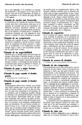 Cláusula de nación más favorecida Cláusula de valor oro
me a esta cláusula, si el vendedor se encarga
del transporte y del seguro, no lo hace por su
cuenta, sino por la del comprador, de quien es
mero mandatario a los efectos del pago del flete
y del seguro.
Cláusula de nación más favorecida
La incluida en los tratados de carácter interna-
cional, entre dos o más países, para que, en el
supuesto de conceder uno de los signatarios, en
ulteriores convenios, beneficios mayores a otra
nación, éstos queden automáticamente incorpora-
dos, en tal aspecto, al tratado previo. También se
consideran otorgadas por esta cláusula las fran-
quicias o ventajas en vigor al firmarse el acuerdo.
Cláusula de no competencia
Se llama así a aquella en que el vendedor de un
comercio o industria, a fin de no hacer compe-
tencia al comprador de dicho comercio o indus-
tria, se compromete a no establecerse en deter-
minado lugar o zona o ano desarrollar activida-
des de igual clase o ramo.
Cláusula de no negociabilidad
Medida que se adopta para prevenir que un
cheque extraviado o hurtado pueda ser hecho
efectivo por persona a la cual no estaba destina-
do. La precaución puede consistir en cruzar el
cheque o poner, a continuación del nombre de
la persona para quien es librado el cheque, la
frase “no a la orden”. (V. CHEQUE CRUZADO.)
Cláusula de pago a mejor fortuna
V. BENEFICIO DE COMPETENCIA.
Cláusula de pago cuando el deudor
pueda
V. BENEFICIO DE COMPETENCIA.
Cláusula de pago cuando el deudor
quiera
Jurídicamente ofrece poco interés, por cuanto
sería difícil señalar casos en que haya sido apli-
cada. De todos modos -y tal vez por eso mis-
mo- ha sido muy discutida en la doctrina. Si
se entendiese que la obligación quedaba librada
en absoluto a la voluntad del deudor, carecerfa
de toda eficacia. Demolombe opina que la cláu-
sula examinada sólo contiene un plazo incierto,
que puede durar toda la vida del deudor; pero
que, a su muerte, es de obligado cumplimiento
para sus herederos. En ese mismo sentido re-
dactó Freitas el art. 1.066 de su Esboço|. Huc
opina que el acreedor puede compeler-al deu-
dor a que fije el término del reembolso. Colmo
estima’ que-el acreedor puede pedir judicial-
mente la fijación del término dentro del cual el
deudor debe querer, subordinado a la tenencia
de medios para su cumplimiento. Salvat y De
Gásperi admiten también que la fijación del
plazo para el pago corresponde al juez. Igual
criterio defiende Lafaille, quien compara esta
cláusula a la de “pago a mejor fortuna”, pero
impidiendo al acreedor la carga de probar que
el deudor posee los medios suficientes para
efectuar el pago. Contrariamente, M. J. Arga-
ñaraz mantiene el criterio, coincidente con De-
molombe y Freitas, de que únicamente al falle-
cimiento del deudor sería exigible a los herede-
ros el cumplimiento de la obligación.
Cláusula de reposición
En el contrato de seguro, aquella mediante la
cual, ocurrido el siniestro, en el momento de
producirse, el valor de la cosa asegurada no se
determina a base del valor original menos la de-
preciación u otros parámetros fundados en tal
valor original, sino a base del costo de reposi-
ción o reinstalación del bien siniestrado, en es-
tado nuevo y al día del siniestro. En tal sentido,
la compañía tendría que reconstruir el inmueble
en las mismas condiciones que tenía y cual-
quiera fuese el costo de la reposición; es decir,
aun cuando ese costo fuese superior al valor de
la cosa perdida.
Cláusula de reserva de dominio
V. COMPRA VENTA CON RESERVA DE DOMINIO.
Cláusula de sin compromiso
Frecuentemente en la vida comercial y aun en
negocios de otra índole, éstos se inician por la
propuesta u oferta que una parte formula a otra
directamente o por mediación de tercero. Tal
propuesta no es, en opinión de Messineo, un
negocio o acto jurídico unilateral, sino una de-
claración unilateral de voluntad que únicamen-
te cuando es expresa o tácitamente aceptada da
lugar a la formación del negocio jurídico bilate-
ral. La cláusula de sin compromiso es esencial-
mente revocable mientras la oferta no haya sido
aceptada, pudiendo indicarse la naturaleza de la
oferta con las frases “sin compromiso”, “que-
dando libre”, u otras similares, reveladoras de
que el oferente no se compromete a mantener la
propuesta, sino que puede modificarla o reti-
rarla en tanto el negocio no se haya perfeccio-
nado contractualmente.
La naturaleza de esta cláusula ha sido muy
discutida: para algunos autores no tiene otro
valor que el de una invitación para contratar, y
para otros constituye una condición potestativa
simple que no invalida el contrato.
Cláusula de valor oro
Llamada también obligación a oro o cláusula a
valor oro, es el pacto mediante el cual el deu-
 
