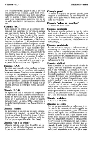 Cláusula “ex...” Cláusulas de estilo
dor se compromete a pagar en oro, o en valor
oro, el importe de su deuda. Algún autor (Bada-
racco) la define diciendo que habrá cláusula de
valor oro cuando el pago a realizarse pueda os-
cilar en su representación numérica, pero no en
su valor constante y permanente, referido al
oro.
Cláusula “ex...”
Esta expresión se emplea en el comercio inter-
nacional para significar, por ser inglesa, aunque
con preposición latina, la fórmula, “cláusula
de...” (y luego el punto de origen). Por ejemplo,
Ex factory... (“De la fábrica tal”); Ex mine...
(“De la mina X”); Ex warehouse... (“De los al-
macenes de depósito...“). El precio cotizado se
refiere al de la mercadería en el punto de ori-
gen. Al vendedor corresponden los gastos para
colocar los géneros en el lugar indicado y pro-
curar al comprador los documentos de importa-
ción o tránsito que requiera. Al comprador le
toca hacerse cargo de las mercancías en el pun-
to designado; pagar los impuestos, derechos o
cargas de exportación, los gastos de la docu-
mentación, y correr con los riesgos desde que
se ponen las mercaderías a su disposición.
Cláusula F.A.S.
La sigla corresponde a las palabras inglesas
free along side, que en castellano quierendecir
franco al costado. Mediante esta cláusula, el
vendedor se compromete a entregar por su
cuenta la mercadería al costado del buque que
la ha de transportar o también en el muelle de-
signado al efecto. Desde que dicha mercadería
ha sido colocada al costado del buque o en el
muelle, empieza a correr por cuenta del com-
prador.
Cláusula F.O.B.
Es aquella con que el vendedor se compromete
a poner por su cuenta la mercadería vendida a
bordo del barco que la ha de transportar, mo-
mento en el cual empieza a correr por cuenta
del comprador. La sigla F.O.B. corresponde a
las palabras inglesas free on board (franco a
bordo).
Cláusula leonina
La que asegura a una sola de las partes ventajas
contrarias a la equidad. | La que atribuye sólo
beneficios o libera de todos los riesgos. | Aque-
lla que priva de utilidades u obliga a sufrir to-
dos los gastos o pérdidas (Dic. Der. Usual).
Cláusula “no a la orden”
Cláusula incluida en un título de crédito, en vir-
tud de la cual tal título sólo puede ser transmiti-
do por vía de una cesión ordinaria.
Cláusula penal
Se refiere al supuesto en que una persona, para
asegurar el cumplimiento de una obligación, se
sujeta a una pena o multa de retardar o no eje-
cutar la obligación.
Cláusula “rebus sic stantibus”
V. “REBUS SIC STANTIBUS”.
Cláusula rescisoria
Se llama así aquella mediante la cual las partes
contratantes, de común acuerdo, disuelven un
contrato anteriormente celebrado en forma de-
finitiva. No debe confundirse (aunque a veces
se incurre en esa confusión) con la cláusula re-
solutoria (v.).
Cláusula resolutoria
La que se inserta expresa o tácitamente en el
contrato y en virtud de la cual su existencia
queda sujeta al cumplimiento o al no cumpli-
miento de una eventualidad determinada. El
pacto comisorio (v.) representa una cláusula
resolutoria. No debe confundirse con la cláu-
sula rescisoria (v.).
Cláusula sindical
Esta expresión, de acuerdo con el criterio de
Nápoli, tiene dos acepciones: una general y am-
plia, y otra restringida. La primera se refiere “a
la cláusula convenida por las asociaciones pro-
fesionales pactantes para fijar las condiciones
mínimas de trabajo alas cuales deberán ajustar-
se, bajo pena de nulidad, los contratos de traba-
jo individuales” y que son denominadas tam-
bién cláusulas normativas. La segunda es
“aquella que, si bien se conviene por ambas
asociaciones, representa en realidad una impo-
sición del sindicato obrero, como una conquis-
ta que pone término a una disputa, como la
cláusula de reincorporación de los huelguis-
tas”. Son denominadas también obligacionales.
Cláusula sociniana
V. CAUTELA SOCINIANA.
Cláusulas de estilo
Son las que por costumbre se incluyen en la re-
dacción de los contratos, de modo especial los
que se otorgan ante notario, y que difieren no
solo de país a país, sino también dentro de las
diversas zonas de un país. Según algunos trata-
distas, estas cláusulas son meramente formula-
rias y no engendran derechos ni obligaciones,
ni sirven para la interpretación del contrato,
mientras que otros autores afirman que las
cláusulas de estilo pueden no ser sólo formula-
rias; por ejemplo, los llamados usos convencio-
nales, usos negociales, usos del tráfico, cuyo
 