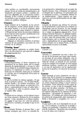 Clausura Coadjutor
valor jurídico es considerable, precisamente
porque sirven de medio de interpretación y de
integración del negocio jurídico y también por-
que esas cláusulas, que se encuentran reitera-
damente, al dar a conocer el estilo empleado en
un territorio o por un grupo social, sirven para
aclarar las palabras ambiguas.
Clausura
Según términos de la Academia, en los conven-
tos de religiosos, recinto interior donde no pue-
den entrar mujeres, y en los de religiosas, aquel
en donde no pueden entrar hombres ni mujeres.
| Obligación que tienen las personas religiosas
de no salir de cierto recinto y prohibición a los
seglares de entrar en él.
jo la protección y dependencia de un padre de
familia romano. | hoy, el litigante con respecto
al abogado que lo patrocina y al procurador que
lo representa en juicio. | Comprador habitual en
un establecimiento. | Quien requiere con cons-
tancia los servicios profesionales de otro (Dic.
Der. Usual).
Clientela
La clausura no rige para la autoridad civil
en el ejercicio de sus funciones.
Clausura se denomina también el término
solemne de una asamblea o que pone fin a las
sesiones de un tribunal.
Conjunto de personas que utilizan los servicios
de un profesional o que hacen sus compras en
determinada casa de comercio. En este segundo
sentido, la clientela tiene importancia para defi-
nir y valorar un fondo de comercio (V.). | En el
antiguo Derecho Romano, la clientela estable-
cía un vínculo jurídico entre patrono y cliente;
es decir, entre una persona libre y por regla ge-
neral extranjera, que se colocaba bajo la protec-
ción y dependencia de un pater familias. En
ciertos períodos de la antigua Roma, el patrono
representaba en juicio a su cliente.
“Clearing house”
Locución inglesa, subsistente en medios bursá-
tiles y de alto comercio, que equivale a cámara
de compensación (v.).
Clementinas
V. DECRETALES.
Coacción
Coerción (v.).
Coacreedor
Cleptomanía
Criminológicamente, el deseo angustioso de
apoderarse de un objeto ajeno, por la simple
obsesión de apoderamiento y sin que el valor
de ese objeto ni su utilidad tengan ninguna im-
portancia. El cleptómano se resiste a ese acto y
lucha por no realizarlo, hasta que su voluntad
es vencida, con el consiguiente alivio para su
presión anímica.
Clérigo
Acreedor (v.) juntamente con otro u otros. Ca-
da una de las personas que tienen igual deudor,
ya provenga de una misma obligación, caso en
el cual se está ante la mancomunidad o solida-
ridad del vínculo; ya proceda de una coexisten-
cia de los créditos en el tiempo, lo cual origina
problemas jurídicos, resueltos por su prelación
y, en caso de insolvencia, con las disposiciones
acerca de la quiebra y el concurso de acreedo-
res.
Coactor
El que ha recibido las órdenes sagradas. | El que
tiene la primera tonsura. | En la Edad Media,
hombre letrado y de estudios escolásticos, aun-
que no tuviese orden alguna, en oposición al in-
docto y especialmente al que no sabía latín. |
Por extensión, el sabio en general, aunque fue-
se pagano (Dic. Acad.).
Clero
Conjunto de los clérigos, así de órdenes mayo-
res como menores, inclusos los de la primera
tonsura. | Clase sacerdotal en la Iglesia católica.
Es regular el que hace los votos de pobreza,
obediencia y castidad, y es secular el que no los
hace.
Cliente
En el Derecho Romano, la persona libre, y casi
siempre extranjera, que vivía o se colocaba ba-
Quien demanda en juicio juntamente con otro o
varios más. Por lo general, los coactores deben
litigar unidos bajo una representación letrada;
en todo caso, la tramitación es común, si bien
en ciertas situaciones obliga a mayor número
de traslados. Tiene influencia en las copias de
los escritos, ya que se han de acompañar tantas
como sean las partes contrarias. | En Roma, co-
brador de rentas e impuestos. | El recaudador
del importe obtenido en las subastas de bienes
particulares. | Recaudador de impuestos y con-
tribuciones. | El soldado que ejercía funciones
de policía de retaguardia, para reintegrar al
frente a desertores y rezagados. (V. COAUTOR.)
Coadjutor
El que ayuda a otro en el desempeño de un car-
go. | En lo canónico, el auxiliar de un prelado o
clérigo con prebenda o beneficio con obliga-
ción de residencia. | Sacerdote que coopera en
la cura de almas con el párroco.
 