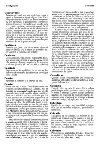 Coadyuvante Cobranza
Coadyuvante
Persona que coadyuva, que contribuye, asiste o
ayuda a la consecución de alguna cosa. En el
lenguaje forense español, se llama coadyuvan-
te, con referencia al procedimiento contencioso
administrativo, el particular que, siendo parte
en el juicio, sostiene, juntamente con el fiscal,
la validez de la resolución de la administración
pública, impugnada por otra parte, que se con-
sidera lesionada en sus derechos. | En otros paí-
ses se da a la voz su sentido gramatical, apli-
cándola a cualesquiera sujetos procesales que
de modo secundario actúan apoyando las pre-
tensiones de un litigante principal.
Coalbacea
Persona que, junto con otra u otras, ejerce el
cargo de albacea (v.) a efectos de ejecutar y ha-
cer cumplir la voluntad del testador.
Coalición
Confederación, liga, unión. Representa, pues,
una expresión similar a asociación y, como
ella, contiene diversas acepciones de importan-
te alcance jurídico. (V. ASOCIACIÓN y especies.)
Coartada
Argumento de inculpabilidad de un reo por ha-
llarse en el momento del crimen en otro lugar
(Dic. Acad.).
Coartar
Restringir el derecho a la libertad de otro.
Coautor
Autor con otro u otros. Tiene importancia con
relación a diversas ramas del Derecho. Así, en
materia de propiedad intelectual (v.) existe
coautorfa respecto de aquellas obras científicas,
literarias o artísticas que son realizadas por dos
o más personas en colaboración, supuesto en el
cual la ley regula los derechos de todos y los de
cada uno de ellos. | En el Derecho Penal, el con-
cepto adquiere relevancia, ya que la casi totali-
dad de los delitos pueden ser cometidos, y fre-
cuentemente lo son, por varios autores. Por
eso, Mezger lo define diciendo que “es coautor
el que como autor, conjuntamente con otro au-
tor, plenamente responsable, ha causado el re-
sultado”.
Hay delitos que específicamente requieren
la coautoría, entre ellos el homicidio y las le-
siones en riña, el duelo, el adulterio (en las le-
gislaciones que lo castigan penalmente), la aso-
ciación ilícita y tal vez algunos otros, si bien
con respecto a esos delitos no faltan juristas que
afirman que en ellos más existe una codelin-
cuencia que una autoría o que una participa-
ción criminal (v.); pues, según su criterio, la
participación y la coautorfa se dan si eventual-
mente, mas no necesariamente, concurren a la
comisión de un delito. La diferencia es clara: un
robo, un homicidio, una violación y la casi totali-
dad de los delitos pueden también ser realizados
por una sola persona, mientras que aquellos otros
anteriormente citados son de imposible ejecución
sin la colaboración de otra u otras personas.
Como se ve, el tema de la coautoría se en-
cuentra íntimamente vinculado con el de la par-
ticipación criminal, por cuanto la ley suele con-
siderar autores, y los castiga con igual pena, a
todos los que toman parte en la ejecución del
hecho, o prestan un auxilio o cooperación sin
los cuales no habría podido cometerse. La de-
terminación de que lo esencial en la participa-
ción criminal o coautoría es que sin ésta el de-
lito no se habría podido cometer resulta significa-
tiva porque excluye del concepto a los cómplices
y a los encubridores; pero en la redacción del Có-
digo Penal argentino no deja de ser objetable, por-
que un homicidio, un robo, que se llevan a cabo
por dos o más individuos, lo mismo habría podido
ejecutarlo uno solo, pese a lo cual existe participa-
ción y coautoría. De ahí que con más propiedad
se haya dicho que es coautor quien comparte o di-
vide con otro u otros la realización de los actos
consumativos del delito.
Coavalistas
Quienes avalan conjuntamente una obligación,
quedando obligados solidariamente bajo el ré-
gimen del aval (v.).
Cobardía
Falta de valor, carencia de animo. En la milicia
puede integrar delito gravísimo, cuando se produ-
ce frente al enemigo. Algunos códigos castrenses
facultan a los jefes para dar en el acto muerte a los
cobardes, si en el curso de un combate lo juzgan
adecuado castigo y ejemplo para los demás.
Cobertura
Porción de un riesgo, responsabilidad u obliga-
ción que se encuentra asegurada, garantizada o
respaldada.
Cobrable
Susceptible de ser cobrado. Se entiende de dos
maneras en relación con los créditos: o bien es-
tar vencidos o carecer de plazo, y ser exigibles
por tanto, o bien, con referencia a la solvencia
del deudor, aunque no haya llegado al venci-
miento. (V. INCOBRABLE).
Cobranza
Percepción de cantidades debidas. | Exacción
de caudales. | Recolección de fondos u otras co-
sas adeudadas (Dic. Der. Usual).
 