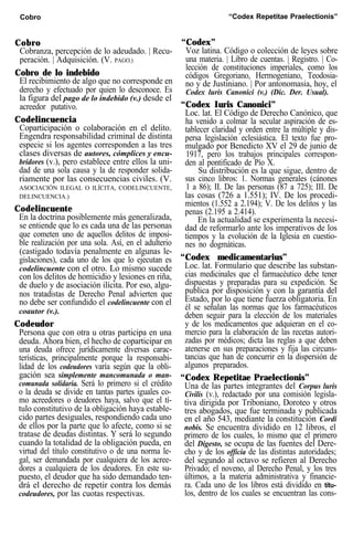 Cobro “Codex Repetitae Praelectionis”
Cobro
Cobranza, percepción de lo adeudado. | Recu-
peración. | Adquisición. (V. PAGO.)
Cobro de lo indebido
El recibimiento de algo que no corresponde en
derecho y efectuado por quien lo desconoce. Es
la figura del pago de lo indebido (v.) desde el
acreedor putativo.
Codelincuencia
Coparticipación o colaboración en el delito.
Engendra responsabilidad criminal de distinta
especie si los agentes corresponden a las tres
clases diversas de autores, cómplices y encu-
bridores (v.), pero establece entre ellos la uni-
dad de una sola causa y la de responder solida-
riamente por las consecuencias civiles. (V.
ASOCIACIÓN ILEGAL O ILÍCITA, CODELINCUENTE,
DELINCUENCIA.)
Codelincuente
En la doctrina posiblemente más generalizada,
se entiende que lo es cada una de las personas
que cometen uno de aquellos delitos de imposi-
ble realización por una sola. Así, en el adulterio
(castigado todavía penalmente en algunas le-
gislaciones), cada uno de los que lo ejecutan es
codelincuente con el otro. Lo mismo sucede
con los delitos de homicidio y lesiones en riña,
de duelo y de asociación ilícita. Por eso, algu-
nos tratadistas de Derecho Penal advierten que
no debe ser confundido el codelincuente con el
coautor (v.).
Codeudor
Persona que con otra u otras participa en una
deuda. Ahora bien, el hecho de coparticipar en
una deuda ofrece jurídicamente diversas carac-
terísticas, principalmente porque la responsabi-
lidad de los codeudores varía según que la obli-
gación sea simplemente mancomunada o man-
comunada solidaria. Será lo primero si el crédito
o la deuda se divide en tantas partes iguales co-
mo acreedores o deudores haya, salvo que el tí-
tulo constitutivo de la obligación haya estable-
cido partes desiguales, respondiendo cada uno
de ellos por la parte que lo afecte, como si se
tratase de deudas distintas. Y será lo segundo
cuando la totalidad de la obligación pueda, en
virtud del título constitutivo o de una norma le-
gal, ser demandada por cualquiera de los acree-
dores a cualquiera de los deudores. En este su-
puesto, el deudor que ha sido demandado ten-
drá el derecho de repetir contra los demás
codeudores, por las cuotas respectivas.
“Codex”
Voz latina. Código o colección de leyes sobre
una materia. | Libro de cuentas. | Registro. | Co-
lección de constituciones imperiales, como los
códigos Gregoriano, Hermogeniano, Teodosia-
no y de Justiniano. | Por antonomasia, hoy, el
Codex luris Canonici (v.) (Dic. Der. Usual).
“Codex Iuris Canonici”
Loc. lat. El Código de Derecho Canónico, que
ha venido a colmar la secular aspiración de es-
tablecer claridad y orden entre la múltiple y dis-
persa legislación eclesiástica. El texto fue pro-
mulgado por Benedicto XV el 29 de junio de
1917, pero los trabajos principales correspon-
den al pontificado de Pío X.
Su distribución es la que sigue, dentro de
sus cinco libros: 1. Normas generales (cánones
1 a 86); II. De las personas (87 a 725); III. De
las cosas (726 a 1.551); IV. De los procedi-
mientos (1.552 a 2.194); V. De los delitos y las
penas (2.195 a 2.414).
En la actualidad se experimenta la necesi-
dad de reformarlo ante los imperativos de los
tiempos y la evolución de la Iglesia en cuestio-
nes no dogmáticas.
“Codex medicamentarius”
Loc. lat. Formulario que describe las substan-
cias medicinales que el farmacéutico debe tener
dispuestas y preparadas para su expedición. Se
publica por disposición y con la garantía del
Estado, por lo que tiene fuerza obligatoria. En
él se señalan las normas que los farmacéuticos
deben seguir para la elección de los materiales
y de los medicamentos que adquieran en el co-
mercio para la elaboración de las recetas autori-
zadas por médicos; dicta las reglas a que deben
atenerse en sus preparaciones y fija las circuns-
tancias que han de concurrir en la dispersión de
algunos preparados.
“Codex Repetitae Praelectionis”
Una de las partes integrantes del Corpus luris
Civilis (v.), redactado por una comisión legisla-
tiva dirigida por Triboniano, Doroteo y otros
tres abogados, que fue terminada y publicada
en el año 543, mediante la constitución Cordi
nobis. Se encuentra dividido en 12 libros, el
primero de los cuales, lo mismo que el primero
del Digesto, se ocupa de las fuentes del Dere-
cho y de los officia de las distintas autoridades;
del segundo al octavo se refieren al Derecho
Privado; el noveno, al Derecho Penal, y los tres
últimos, a la materia administrativa y financie-
ra. Cada uno de los libros está dividido en títu-
los, dentro de los cuales se encuentran las cons-
 