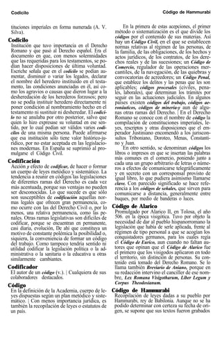 Codicilo Código de Hammurabi
tituciones imperiales en forma numerada (A. V.
Silva).
Codicilo
Institución que tuvo importancia en el Derecho
Romano y que pasó al Derecho español. Era el
documento en que, con menos solemnidades
que las requeridas para los testamentos, se po-
dían hacer disposiciones de última voluntad.
Escriche señala que en el codicilo se podían au-
mentar, disminuir o variar los legados, declarar
el nombre del heredero instituido en el testa-
mento, las condiciones anunciadas en él, así co-
mo los agravios o causas que dieron lugar a la
desheredación de los herederos forzosos; pero
no se podía instituir heredero directamente ni
poner condición al nombramiento hecho en el
testamento ni sustituir ni desheredar. El codici-
lo no se anulaba por otro posterior, salvo que
quien lo hizo expresase su voluntad en ese sen-
tido, por lo cual podían ser válidos varios codi-
cilos de una misma persona. Puede afirmarse
que esa institución sólo tiene valor histórico-ju-
rídico, por no estar aceptada en las legislacio-
nes modernas. En España se suprimió al pro-
mulgarse el Código Civil.
Codificación
Acción y efecto de codificar, de hacer o formar
un cuerpo de leyes metódico y sistemático. La
tendencia a reunir en códigos las legislaciones
de diferentes ramas del Derecho es cada vez
más acentuada, porque sus ventajas no pueden
ser desconocidas. Lo que sucede es que sólo
son susceptibles de codificación aquellas nor-
mas legales que ofrecen gran permanencia, co-
mo ocurre con las del Derecho Civil o, por lo
menos, una relativa permanencia, como las pe-
nales. Otras ramas legislativas son difíciles de
codificar, porque se encuentran en permanente,
casi diaria, evolución, De ahí que constituya un
motivo de constante polémica la posibilidad o,
siquiera, la conveniencia de formar un código
del trabajo. Como tampoco tendría sentido ni
utilidad codificar la legislación política o la ad-
ministrativa o la sanitaria o la educativa u otras
similarmente cambiantes.
Codificador
El autor de un código (v.). | Cualquiera de sus
colaboradores destacados.
Código
En la definición de la Academia, cuerpo de le-
yes dispuestas según un plan metódico y siste-
mático. | Con menos importancia jurídica, es
también la recopilación de leyes o estatutos de
un país.
En la primera de estas acepciones, el primer
método o sistematización es el que divide los
códigos por el contenido de sus materias. Así
hay un Código Civil, en el que se establecen
normas relativas al régimen de las personas, de
la familia, de las obligaciones, de los hechos y
actos jurídicos, de los contratos, de los dere-
chos reales y de las sucesiones; un Código de
Comercio, regulador de las operaciones mer-
cantiles, de la navegación, de las quiebras y
convocatorias de acreedores; un Código Penal,
que establece los delitos y las penas que les son
aplicables; códigos procesales (civiles, pena-
les, laborales), que determinan los trámites por
seguir en las actuaciones judiciales. En algunos
países existen códigos del trabajo, códigos ae-
ronáuticos, códigos de minería-y aun de algu-
nas otras ramas del Derecho. | En el Derecho
Romano se conoce con el nombre de código la
compilación de constituciones imperiales, le-
yes, rescriptos y otras disposiciones que el em-
perador Justiniano encomendó a los juriscon-
sultos Triboniano, Doroteo, Menas, Constanti-
no y Juan.
En otro sentido, se denominan códigos los
libros o impresos en que se insertan las palabras
más comunes en el comercio, poniendo junto a
cada una un grupo arbitrario de letras o núme-
ros a efectos de comunicarse telegráficamente
y en secreto con un corresponsal provisto de
igual libro, lo que pudiera asimismo llamarse
clave. Con parecido significado se hace refe-
rencia a los códigos de señales, que sirven para
comunicarse a distancia, generalmente entre
buques, por medio de banderas o luces.
Código de Alarico
Promulgado por Alarico II, en Tolosa, el año
506. en la época visigótica. Tuvo por objeto la
necesidad de dar al pueblo hispanorromano la
legislación que había de serle aplicada, frente al
régimen de tipo personal a que se acogían los
conquistadores germanos, para los cuales regía
el Código de Eurico, aun cuando no faltan au-
tores que opinan que el Código de Alarico fue
el primero que los visigodos aplicaron en todo
el territorio, sin distinción de personas. Su con-
tenido está tomado del Derecho Romano. Se lo
llama también Breviario de Aniano, porque en
su redacción intervino el canciller de ese nom-
bre, Lex Romana Visigotharum, Liber Legum y
Corpus Theodosianum.
Código de Hammurabi
Recopilación de leyes dadas a su pueblo por
Hammurabi, rey de Babilonia. Aunque no se ha
podido determinar con certeza su fecha de ori-
gen, se supone que sus textos fueron grabados
 