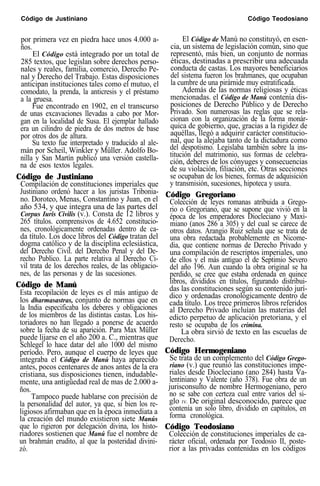 Código de Justiniano Código Teodosiano
por primera vez en piedra hace unos 4.000 a- El Código de Manú no constituyó, en esen-
ños. cia, un sistema de legislación común, sino que
El Código está integrado por un total de representó, más bien, un conjunto de normas
285 textos, que legislan sobre derechos perso- éticas, destinadas a prescribir una adecuada
nales y reales, familia, comercio, Derecho Pe- conducta de castas. Los mayores beneficiarios
nal y Derecho del Trabajo. Estas disposiciones del sistema fueron los brahmanes, que ocupaban
anticipan instituciones tales como el mutuo, el la cumbre de una pirárnide muy estratificada.
comodato, la prenda, la anticresis y el préstamo Además de las normas religiosas y éticas
a la gruesa. mencionadas. el Código de Manú contenía dis-
Fue encontrado en 1902, en el transcurso posiciones de Derecho Público y de Derecho
de unas excavaciones llevadas a cabo por Mor- Privado. Son numerosas las reglas que se rela-
gan en la localidad de Susa. El ejemplar hallado cionan con la organización de la forma monár-
era un cilindro de piedra de dos metros de base quica de gobierno, que, gracias a la rigidez de
por otros dos de altura. aquéllas, llegó a adquirir carácter constitucio-
Su texto fue interpretado y traducido al ale- nal, que la alejaba tanto de la dictadura como
mán por Scheil, Winkler y Müller. Adolfo Bo- del despotismo. Legislaba también sobre la ins-
nilla y San Martín publicó una versión castella- titución del matrimonio, sus formas de celebra-
na de esos textos legales. ción, deberes de los cónyuges y consecuencias
de su violación, filiación, etc. Otras secciones
Código de Justiniano se ocupaban de los bienes, formas de adquisición
Compilación de constituciones imperiales que y transmisión, sucesiones, hipoteca y usura.
Justiniano ordenó hacer a los juristas Tribonia-
no. Doroteo, Menas, Constantino y Juan, en el
Código Gregoriano
año 534, y que integra una de las partes del
Colección de leyes romanas atribuida a Grego-
Corpus Iuris Civilis (v.). Consta de 12 libros y
rio o Gregoriano, que se supone que vivió en la
265 títulos. comprensivos de 4.652 constitucio-
época de los emperadores Diocleciano y Maxi-
nes, cronológicamente ordenadas dentro de ca-
miano (anos 286 a 305) y del cual se carece de
da título. Los doce libros del Código tratan del
otros datos. Arangio Ruiz señala que se trata de
dogma católico y de la disciplina eclesiástica,
una obra redactada probablemente en Nicome-
del Derecho Civil. del Derecho Penal y del De-
dia, que contiene normas de Derecho Privado y
recho Publico. La parte relativa al Derecho Ci-
una compilación de rescriptos imperiales, uno
vil trata de los derechos reales, de las obligacio-
de ellos y el más antiguo el de Septimio Severo
del año 196. Aun cuando la obra original se ha
nes, de las personas y de las sucesiones. perdido, se cree que estaba ordenada en quince
Código de Manú libros, divididos en títulos, figurando distribui-
Esta recopilación de leyes es el más antiguo de das las constituciones según su contenido jurí-
los dharmasastras, conjunto de normas que en
dico y ordenadas cronológicamente dentro de
la India especificaba los deberes y obligaciones
cada título. Los trece primeros libros referidos
de los miembros de las distintas castas. Los his-
al Derecho Privado incluían las materias del
toriadores no han llegado a ponerse de acuerdo
edicto perpetuo de aplicación pretoriana, y el
sobre la fecha de su aparición. Para Max Müller
resto se ocupaba de los crimina.
La obra sirvió de texto en las escuelas de
puede lijarse en el año 200 a. C., mientras que Derecho.
Schlegel lo hace datar del año 1000 del mismo
período. Pero, aunque el cuerpo de leyes que Código Hermogeniano
integraba el Código de Manú haya aparecido Se trata de un complemento del Código Grego-
antes, pocos centenares de anos antes de la era riano (v.) que reunió las constituciones impe-
cristiana, sus disposiciones tienen, indudable- riales desde Diocleciano (ano 284) hasta Va-
mente, una antigüedad real de mas de 2.000 a- lentiniano y Valente (año 378). Fue obra de un
ños. jurisconsulto de nombre Hermogeniano, pero
Tampoco puede hablarse con precisión de no se sabe con certeza cual entre varios del si-
la personalidad del autor, ya que, si bien los re- glo IV. De original desconocido, parece que
ligiosos afirmaban que en la época inmediata a contenía un solo libro, dividido en capítulos, en
la creación del mundo existieron siete Manús forma cronológica.
que lo rigieron por delegación divina, los histo-
riadores sostienen que Manú fue el nombre de
Código Teodosiano
Colección de constituciones imperiales de ca-
un brahmán erudito, al que la posteridad divini- rácter oficial, ordenada por Teodosio II, poste-
zó. rior a las privadas contenidas en los códigos
 