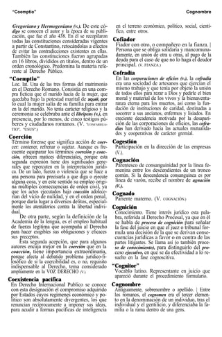 “Coemptio” Cognombre
Gregoriano y Hermogeniano (v.). De este có-
digo se conocen el autor y la época de su publi-
cación, que fue el año 438. En él se recopilaron
todas las constituciones consideradas vigentes
a partir de Constantino, retocándolas a efectos
de evitar las contradicciones existentes en ellas.
También las constituciones fueron agrupadas
en 16 libros, divididos en títulos, dentro de un
orden cronológico. Predomina la materia refe-
rente al Derecho Público.
“Coemptio”
Loc. lat. Una de las tres formas del matrimonio
en el Derecho Romano. Consistía en una com-
pra ficticia que el marido hacía de la mujer, que
quedaba bajo la potestad marital de aquél, por
lo cual la mujer salía de su familia para entrar
en la del marido. No tenía carácter religioso y la
ceremonia se celebraba ante el libripens (v.), en
presencia, por lo menos, de cinco testigos pú-
beres y ciudadanos romanos. (V. "CONFARREA-
TIO", "USUS".)
Coerción
Término forense que significa acción de coer-
cer: contener, refrenar o sujetar. Aunque es fre-
cuente equiparar los términos coerción y coac-
ción, ofrecen matices diferenciales, porque esta
segunda expresión tiene dos significados gene-
rales que repercuten en la interpretación jurídi-
ca. De un lado, fuerza o violencia que se hace a
una persona para precisarla a que diga o ejecute
alguna cosa, y en este sentido su empleo origi-
na múltiples consecuencias de orden civil, ya
que los actos ejecutados bajo coacción adolece-
rían del vicio de nulidad, y en el orden penal,
porque daría lugar a diversos delitos, especial-
mente los atentatorios contra la libertad indivi-
dual.
De otra parte, según la definición de la
Academia de la lengua, es el empleo habitual
de fuerza legítima que acompaña al Derecho
para hacer exigibles sus obligaciones y eficaces
sus preceptos.
Esta segunda acepción, que para algunos
autores encaja mejor en la coerción que en la
coacción, tiene importancia extraordinaria,
porque afecta al debatido problema jurídico-fi-
losófico de si la coercibilidad es, o no, requisito
indispensable al Derecho, tema considerado
ampliamente en la VOZ DERECHO (V.).
Coexistencia pacífica
En Derecho Internacional Publico se conoce
con esta designación el compromiso adquirido
por Estados cuyos regímenes económico y po-
lítico son absolutamente divergentes, los que
renuncian recíprocamente a imponer sus ideas,
para acudir a formas pacíficas de inteligencia
en el terreno económico, político, social, cientí-
fico, entre otros.
Cofiador
Fiador con otro, o compañero en la fianza. |
Persona que se obliga solidaria y mancomuna-
damente, en unión de otra u otras, al pago de la
deuda para el caso de que no lo haga el deudor
principal. (V. FIANZA.)
Cofradía
En las corporaciones de oficios (v.), la cofradía
era una sociedad de artesanos que ejercían el
mismo trabajo y que tenía por objeto la unión
de todos ellos para rezar a Dios y pedirle el bien
moral y material de los vivos y la bienaventu-
ranza eterna para los muertos, así como la fun-
dación de instituciones de caridad, destinadas a
socorrer a sus ancianos, enfermos y lisiados. En
creciente decadencia motivada por la desapari-
ción de las corporaciones de oficios, las cofra-
días han derivado hacia las actuales mutualida-
des y cooperativas de carácter gremial.
Cogestión
Participación en la dirección de las empresas
(V.).
Cognación
Parentesco de consanguinidad por la línea fe-
menina entre los descendientes de un tronco
común. Si la descendencia consanguínea es por
línea de varón, recibe el nombre de agnación
(V.).
Cognado
Pariente materno. (V. COGNACIÓN.)
Cognición
Conocimiento. Tiene interés jurídico esta pala-
bra, referida al Derecho Procesal, ya que en él
se habla de proceso de cognición para señalar
la fase del juicio en que el juez o tribunal for-
mula una decisión de la que se derivan conse-
cuencias jurídicas a favor o en contra de las
partes litigantes. Se llama así (o también proce-
so de conocimiento), para distinguirlo del pro-
ceso ejecutivo, en que se da efectividad a lo re-
suelto en la fase cognoscitiva.
“Cognitor”
Vocablo latino. Representante en juicio que
apareció durante el procedimiento formulario.
Cognombre
Antiguamente, sobrenombre o apellido. | Entre
los romanos, el cognomen era el tercer elemen-
to en la denominación de un individuo, tras el
individual y el gentilicio, y diferenciaba la fa-
milia o la rama dentro de una gens.
 