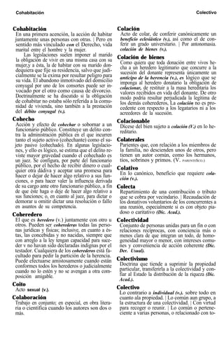 Cohabitación Colación
En una primera acención, la acción de habitar Acto de colar, de conferir canónicamente un
juntamente unas personas con otras. | Pero en beneficio eclesiástico (v.), así como el de con-
sentido más vinculado con el Derecho, vida ferir un grado universitario. | Por antonomasia.
marital entre el hombre y la mujer. colación de bienes (v.).
Las legislaciones suelen imponer al marido
la obligación de vivir en una misma casa con su Colación de bienes
mujer,y a ésta, la de habitar con su marido don- Como quiera que toda donación entre vivos he-
dequiera que fije su residencia, salvo que judi- cha a un heredero legitimario que concurre a la
cialmente se la exima por resultar peligro para sucesión del donante representa únicamente un
su vida. El abandono inmotivado del domicilio anticipo de la herencia (v.), es lógico que se
conyugal por uno de los consortes puede ser in-
imponga al heredero donatario la obligación de
vocado por el otro como causa de divorcio.
colacionar, de restituir a la masa hereditaria los
Doctrinalmente se ha discutido si la obligación
valores recibidos en vida del donante. De otro
de cohabitar no estaba sólo referida a la comu-
modo podría resultar perjudicada la legítima de
nidad de vivienda, sino también a la prestación
los demás coherederos, La colación no es pro-
del débito conyugal (v.).
cedente con respecto a los legatarios ni a los
acreedores de la sucesión.
Cohecho Colacionable
Acción y efecto de cohechar o sobornar a un
funcionario público. Constituye un delito con-
tra la administración pública en el que incurren
tanto el sujeto activo (cohechante) como el su-
jeto pasivo (cohechado). En algunas legislacio-
nes, y ello es lógico, se estima que el delito re-
viste mayor gravedad cuando el cohechado es
un juez. Se configura, por parte del funcionario
público, por el hecho de recibir dinero o cual-
Dícese del bien sujeto a colación (V.) en lo he-
reditario.
Colaterales
Parientes que, con relación a los miembros de
la familia, no descienden unos de otros, pero
tienen un autor común, como los hermanos,
tíos, sobrinos y primos. (V. PARENTESCO.)
Colativo
En lo canónico, beneficio que requiere cola-
ción (v.).
Cohabitación Colectivo
quier otra dádiva y aceptar una promesa para
hacer o dejar de hacer algo relativo a sus fun-
ciones, o para hacer valer la influencia derivada
de su cargo ante otro funcionario público, a fin
de que éste haga o deje de hacer algo relativo a
sus funciones; o, en cuanto al juez, para dictar o
demorar u omitir dictar una resolución o fallo
en asuntos de su competencia.
Coheredero
El que es heredero (v.) juntamente con otro u
otros. Pueden ser coherederas todas las perso-
nas jurídicas y físicas; inclusive, en cuanto a és-
tas, las concebidas y no nacidas, siempre que
con arreglo a la ley tengan capacidad para suce-
der v no havan sido declaradas indignas por el
testador. Cualquiera de los coherederos está fa-
cultado para pedir la partición de la herencia.
Puede efectuarse amistosamente cuando están
conformes todos los herederos o judicialmente
cuando no lo estén y no se avengan a otra com-
posición amigable.
Coito
Acto sexual (v.).
Colaboración
Trabajo en conjunto; en especial, en obra litera-
ria o científica cuando los autores son dos o
más.
Colecta
Repartimiento de una contribución o tributo
que se cobra por vecindario. | Recaudación de
los donativos voluntarios de los concurrentes a
una reunión, especialmente si es con objeto pia-
doso o caritativo (Dic. Acad.).
Colectividad
Conjunto de personas unidas para un fin o con
relaciones recíprocas, con conciencia más o
menos clara de que integran un todo, de homo-
geneidad mayor o menor, con intereses comu-
nes y conveniencia de acción coherente (Dic.
Der. Usual).
Colectivismo
Doctrina que tiende a suprimir la propiedad
particular, transferirla a la colectividad y con-
fiar al Estado la distribución de la riqueza (Dic.
Acad.).
Colectivo
Lo contrario a individual (v.). sobre todo en
cuanto ala propiedad. | Lo común aun grupo, a
la estructura de una colectividad. | Con virtud
para recoger o reunir. | Lo común o pertene-
ciente a varias personas, o relacionado con to-
 
